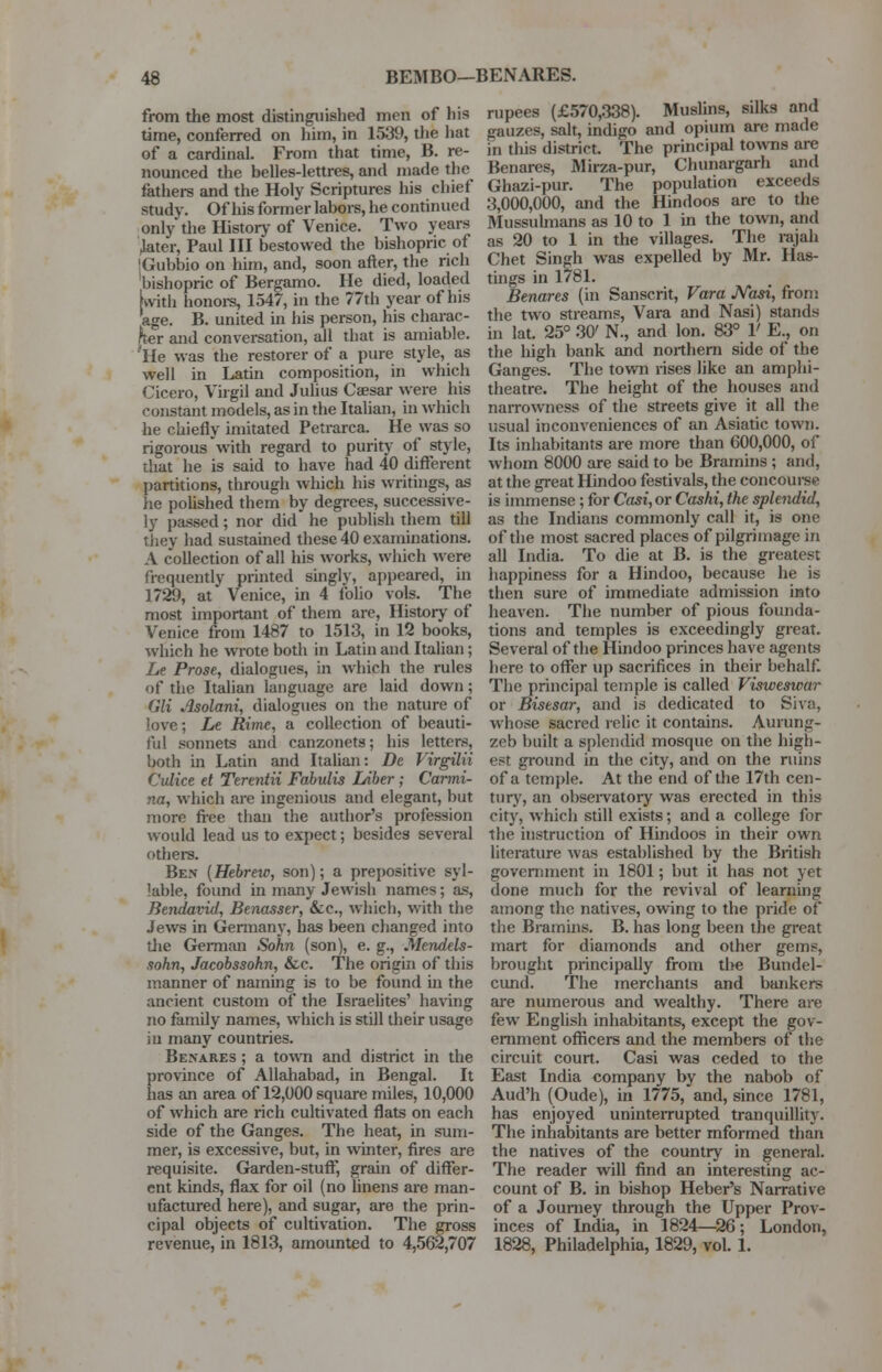 from the most distinguished men of his time, conferred on him, in 1539, the hat of a cardinal. From that time, B. re- nounced the belles-lettres, and made the fathers and the Holy Scriptures his chief study. Of his former labors, he continued only* the History of Venice. Two years .later, Paul III bestowed the bishopric of IGubbio on him, and, soon after, the rich bishopric of Bergamo. He died, loaded [with honors, 1547, in the 77th year of his age. B. united in his person, his charac- ter and conversation, all that is amiable. 'He was the restorer of a pure style, as well in Latin composition, in which Cicero, Virgil and Julius Caesar were his constant models, as in the Italian, in which he chiefly imitated Petrarca. He was so rigorous with regard to purity of style, that he is said to have had 40 different partitions, through which his writings, as he polished them by degrees, successive- ly passed ; nor did he publish them till they had sustained these 40 examinations. A collection of all his works, which were frequently printed singly, appeared, in 1729, at Venice, in 4 folio vols. The most important of them are, History of Venice from 1487 to 1513, in 12 books, which he wrote both in Latin and Italian; Le Prose, dialogues, in which the rules of the Italian language are laid down; V,li Asolani, dialogues on the nature of love; Le Rime, a collection of beauti- ful sonnets and canzonets; his letters, both in Latin and Italian: De Virgilii Culice et Terentii Fabulis Liber ; Carmi- na, which are ingenious and elegant, but more free than the author's profession would lead us to expect; besides several others. Ben {Hebrew, son); a prepositive syl- lable, found in many Jewish names; as, Bendavid, Benasser, &c, which, with the Jews in Germany, has been changed into the German Sohn (son), e. g., Mendels- sohn, Jacobssohn, &c. The origin of this manner of naming is to be found in the ancient custom of the Israelites' having no family names, which is still their usage iu many countries. Benares ; a town and district in the province of Allahabad, in Bengal. It has an area of 12,000 square miles, 10,000 of which are rich cultivated flats on each side of the Ganges. The heat, in sum- mer, is excessive, but, in winter, fires are requisite. Garden-stuff, grain of differ- ent kinds, flax for oil (no linens are man- ufactured here), and sugar, are the prin- cipal objects of cultivation. The gross revenue, in 1813, amounted to 4,562,707 rupees (£570,338). Muslins, silks and gauzes, salt, indigo and opium are made in this district. The principal towns are Benares, Mirza-pur, Chunargarh and Ghazi-pur. The population exceeds 3,000,000, and the Hindoos are to the Mussulmans as 10 to 1 in the town, and as 20 to 1 in the villages. The rajah Chet Singh was expelled by Mr. Has- tings in 1781. Benares (in Sanscrit, Vara JVewi, from the two streams, Vara and Nasi) stands in lat. 25° 30' N., and Ion. 83° 1' E., on the high bank and northern side of the Ganges. The town rises like an amphi- theatre. The height of the houses and narrowness of the streets give it all the usual inconveniences of an Asiatic town. Its inhabitants are more than 600,000, of whom 8000 are said to be Bramins; and, at the great Hindoo festivals, the concourse is immense; for Cast, or Cashi, the splendid, as the Indians commonly call it, is one of the most sacred places of pilgrimage in all India. To die at B. is the greatest happiness for a Hindoo, because he is then sure of immediate admission into heaven. The number of pious founda- tions and temples is exceedingly great. Several of the Hindoo princes have agents here to offer up sacrifices in their behalf. The principal temple is called Visweswar or Bisesar, and is dedicated to Siva, whose sacred relic it contains. Aurung- zeb built a splendid mosque on the high- est ground in the city, and on the ruins of a temple. At the end of the 17th cen- tury, an observatory was erected in this city, which still exists; and a college for the instruction of Hindoos in their own literature was established by the British government in 1801; but it has not yet done much for the revival of learning among the natives, owing to the pride of the Bramins. B. has long been the great mart for diamonds and other gems, brought principally from t\ye Bundel- cund. The merchants and bankers are numerous and wealthy. There are few English inhabitants, except the gov- ernment officers and the members of the circuit court. Casi was ceded to the East India company by the nabob of Aud'h (Oude), in 1775, and, since 1781, has enjoyed uninterrupted tranquillity. The inhabitants are better informed than the natives of the country in general. The reader will find an interesting ac- count of B. in bishop Heber's Narrative of a Journey through the Upper Prov- inces of India, in 1824—26; London, 1828, Philadelphia, 1829, vol. 1.