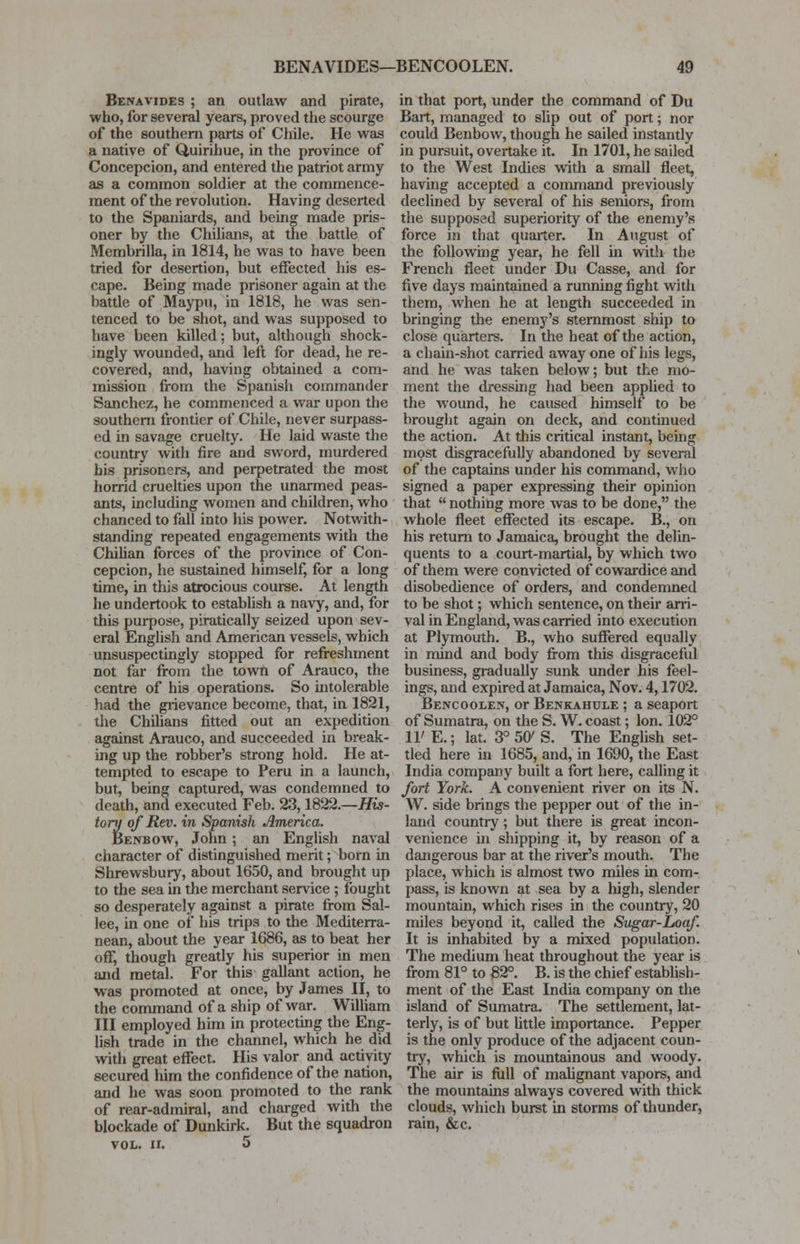 Benavides ; an outlaw and pirate, who, for several years, proved the scourge of the southern parts of Chile. He was a native of Quirihue, in the province of Concepcion, and entered the patriot army as a common soldier at the commence- ment of the revolution. Having deserted to the Spaniards, and being made pris- oner by the Chilians, at the battle of Membrilla, in 1814, he was to have been tried for desertion, but effected his es- cape. Being made prisoner again at the battle of Maypu, in 1818, he was sen- tenced to be shot, and was supposed to have been killed; but, although shock- ingly wounded, and left for dead, he re- covered, and, having obtained a com- mission from the Spanish commander Sanchez, he commenced a war upon the southern frontier of Chile, never surpass- ed in savage cruelty. He laid waste the country with fire and sword, murdered bis prisoners, and perpetrated the most horrid cruelties upon the unarmed peas- ants, including women and children, who chanced to fall into his power. Notwith- standing repeated engagements with the Chilian forces of the province of Con- cepcion, he sustained himself, for a long time, In this atrocious course. At length he undertook to establish a navy, and, for this purpose, piratically seized upon sev- eral English and American vessels, which unsuspectingly stopped for refreshment not far from the town of Arauco, the centre of his operations. So intolerable had the grievance become, that, in 1821, the Chilians fitted out an expedition against Arauco, and succeeded in break- ing up the robber's strong hold. He at- tempted to escape to Peru in a launch, but, being captured, was condemned to death, and executed Feb. 23,1822.—His- tory of Rev. in Spanish America. Benbow, John; an English naval character of distinguished merit; born in Shrewsbury, about 1650, and brought up to the sea in the merchant service ; fought so desperately against a pirate from Sal- lee, in one of his trips to the Mediterra- nean, about the year 1686, as to beat her off, though greatly his superior in men and metal. For this gallant action, he was promoted at once, by James II, to the command of a ship of war. William III employed him in protecting the Eng- lish trade in the channel, which he did with great effect. His valor and activity secured him the confidence of the nation, and he was soon promoted to the rank of rear-admiral, and charged with the blockade of Dunkirk. But the squadron vol. ir. 5 in that port, under the command of Du Bart, managed to slip out of port; nor could Benbow, though he sailed instantly in pursuit, overtake it. In 1701, he sailed to the West Indies with a small fleet, having accepted a command previously declined by several of his seniors, from the supposed superiority of the enemy's force in that quarter. In August of the following year, he fell in with the French fleet under Du Casse, and for five days maintained a running fight with them, when he at length succeeded in bringing the enemy's sternmost ship to close quarters. In the heat of the action, a chain-shot carried away one of his legs, and he was taken below; but the mo- ment the dressing had been applied to the wound, he caused himself to be brought again on deck, and continued the action. At this critical instant, being most disgracefully abandoned by several of the captains under his command, who signed a paper expressing their opinion that  nothing more was to be done, the whole fleet effected its escape. B., on his return to Jamaica, brought the delin- quents to a court-martial, by which two of them were convicted of cowardice and disobedience of orders, and condemned to be shot; which sentence, on their arri- val in England, was carried into execution at Plymouth. B., who suffered equally in mind and body from this disgraceful business, gradually sunk under his feel- ings, and expired at Jamaica, Nov. 4,1702. Bencoolen, or Benkahule ; a seaport of Sumatra, on the S. W. coast; Ion. 102° 11' E.; lat. 3° 50' S. The English set- tled here in 1685, and, in 1690, the East India company built a fort here, calling it fort York. A convenient river on its N. W. side brings the pepper out of the in- land country; but there is great incon- venience in shipping it, by reason of a dangerous bar at the river's mouth. The place, which is almost two miles in com- pass, is known at sea by a high, slender mountain, which rises in the country, 20 miles beyond it, called the Sugar-Loaf. It is inhabited by a mixed population. The medium heat throughout the year is from 81° to 82°. B. is the chief establish- ment of the East India company on the island of Sumatra. The settlement, lat- terly, is of but little importance. Pepper is the only produce of the adjacent coun- try, which is mountainous and woody. The air is full of malignant vapors, and the mountains always covered with thick clouds, which burst in storms of thunder, rain, &c.