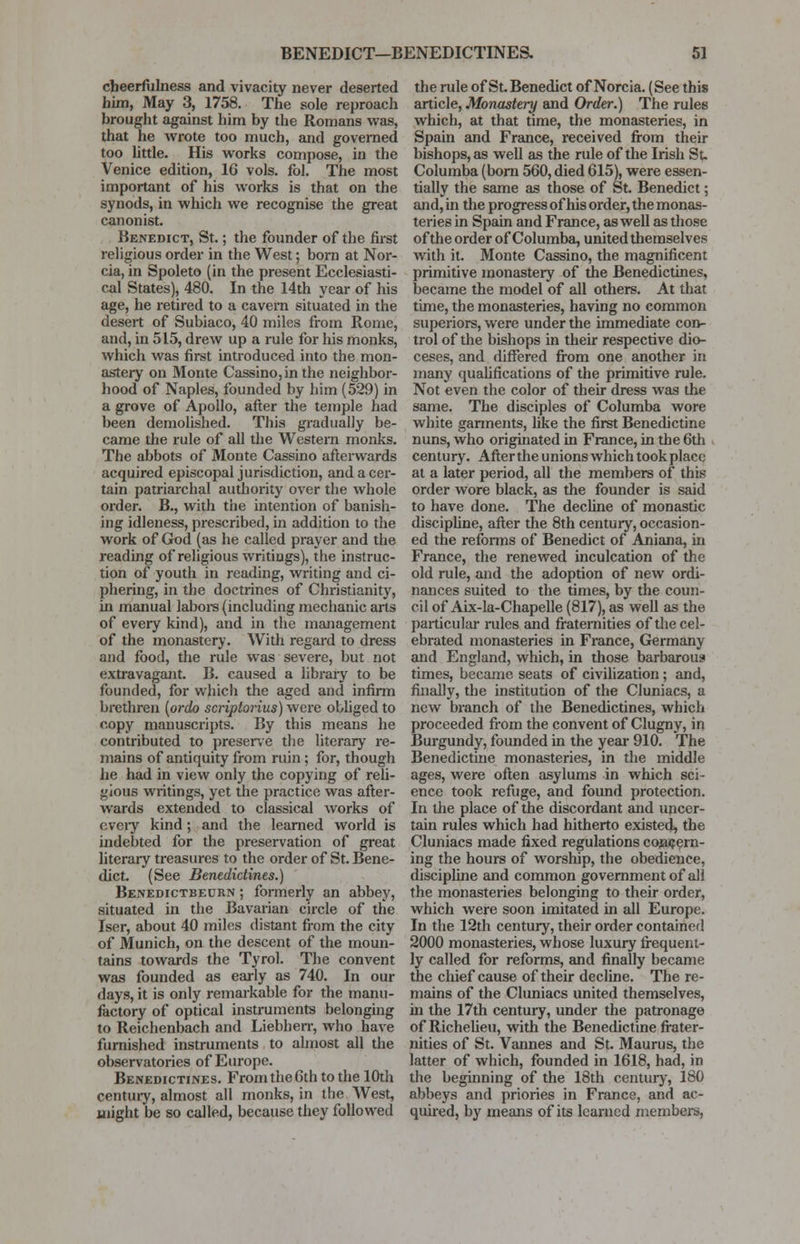 BENEDICT—BENEDICTINES. 5] cheerfulness and vivacity never deserted faim, May 3, 1758. The sole reproach brought against him by the Romans was, that he wrote too much, and governed too little. His works compose, in the Venice edition, 16 vols. fol. The most important of his works is that on the synods, in which we recognise the great canonist. Benedict, St.; the founder of the first religious order in the West; born at Nor- cia, in Spoleto (in the present Ecclesiasti- cal States), 480. In the 14th year of his age, he retired to a cavern situated in the desert of Subiaco, 40 miles from Rome, and, in 515, drew up a rule for his monks, which was first introduced into the mon- astery on Monte Cassino,in the neighbor- hood of Naples, founded by him (529) in a grove of Apollo, after the temple had been demolished. This gradually be- came the rule of all the Western monks. The abbots of Monte Cassino afterwards acquired episcopal jurisdiction, and a cer- tain patriarchal authority over the whole order. B., with the intention of banish- ing idleness, prescribed, in addition to the work of God (as he called prayer and the reading of religious writings), the instruc- tion of youth in reading, writing and ci- phering, in the doctrines of Christianity, hi manual labors (including mechanic arts of every kind), and in the management of the monastery. With regard to dress and food, the rule was severe, but not extravagant. B. caused a library to be founded, for which the aged and infirm brethren {ordo scriptorius) were obliged to copy manuscripts. By this means he contributed to preserve the literary re- mains of antiquity from ruin ; for, though he had in view only the copying of reli- gious writings, yet the practice was after- wards extended to classical works of every kind; and the learned world is indebted for the preservation of great literary treasures to the order of St. Bene- dict. (See Benedictines.) Benedictbeorn ; formerly an abbey, situated in the Bavarian circle of the Iser, about 40 miles distant from the city of Munich, on the descent of the moun- tains towards the Tyrol. The convent was founded as early as 740. In our days, it is only remarkable for the manu- factory of optical instruments belonging to Reichenbach and Liebherr, who have furnished instruments to almost all the observatories of Europe. Benedictines. From the 6th to the 10th century, almost all monks, in the West, might be so called, because they followed the rule of St. Benedict of Norcia. (See this article, Monastery and Order.) The rules which, at that time, the monasteries, in Spain and France, received from their bishops, as well as the rule of the Irish St. Columba (born 560, died 615), were essen- tially the same as those of St. Benedict; and, in the progress of his order, the monas- teries in Spain and France, as well as those of the order of Columba, united themselves with it. Monte Cassino, the magnificent primitive monastery of the Benedictines, became the model of all others. At that time, the monasteries, having no common superiors, were under the immediate con- trol of the bishops in their respective dio- ceses, and differed from one another in many qualifications of the primitive rule. Not even the color of their dress was the same. The disciples of Columba wore white garments, like the first Benedictine nuns, who originated in France, in the 6th century. After the unions which took place at a later period, all the members of this order wore black, as the founder is said to have done. The decline of monastic discipline, after the 8th century, occasion- ed the reforms of Benedict of Aniana, hi France, the renewed inculcation of the old rule, and the adoption of new ordi- nances suited to the times, by the coun- cil of Aix-la-Chapelle (817), as well as the particular rules and fraternities of the cel- ebrated monasteries in France, Germany and England, which, in those barbarous times, became seats of civilization; and, finally, the institution of the Cluniacs, a new branch of the Benedictines, which proceeded from the convent of Clugny, in Burgundy, founded in the year 910. The Benedictine monasteries, in the middle ages, were often asylums in which sci- ence took refuge, and found protection. In the place of the discordant and uncer- tain rules which had hitherto existed, the Cluniacs made fixed regulations concern- ing the hours of worship, the obedience, discipline and common government of all the monasteries belonging to their order, which were soon imitated in all Europe. In the 12th century, their order contained 2000 monasteries, whose luxury frequent- ly called for reforms, and finally became the chief cause of their decline. The re- mains of the Cluniacs united themselves, in the 17th century, under the patronage of Richelieu, with the Benedictine frater- nities of St. Vannes and St. Maurus, the latter of which, founded in 1618, had, in the beginning of the 18th century, 180 abbeys and priories in France, and ac- quired, by means of its learned members,