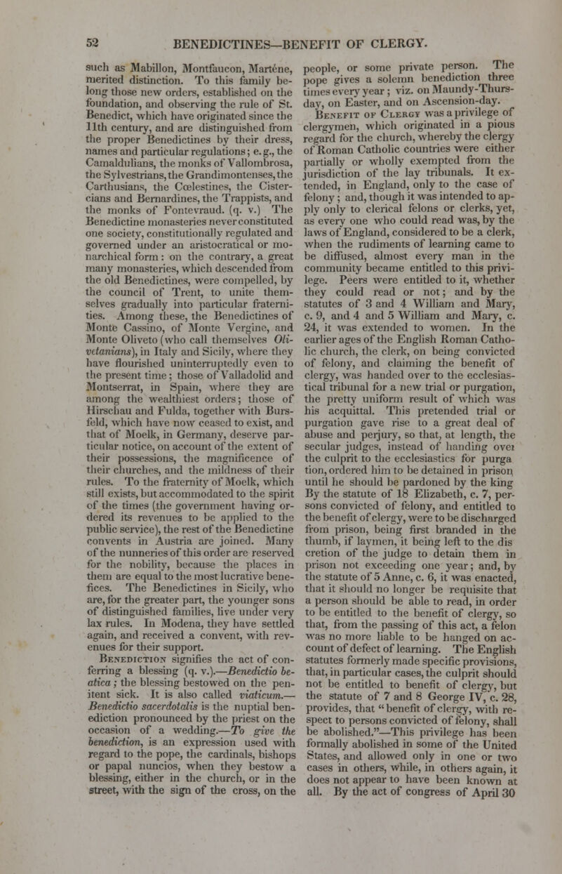 such as Mabillon, Montfaucon, Martene, merited distinction. To this family be- long those new orders, established on the foundation, and observing the rule of St. Benedict, which have originated since the 11th century, and are distinguished from the proper Benedictines by their dress, names and particular regulations; e. g., the Camaldulians, the monks of Vallombrosa, the SylvestrianSjthe Grandimontenses, the Carthusians, the Ccelestines, the Cister- cians and Bernardines, the Trappists, and the monks of Fontevraud. (q. v.) The Benedictine monasteries never constituted one society, constitutionally regulated and governed under an aristocratical or mo- narchical form: on the contrary, a great many monasteries, which descended from the old Benedictines, were compelled, by the council of Trent, to unite them- selves gradually into particular fraterni- ties. Among these, the Benedictines of Monte Cassino, of Monte Vergine, and Monte 01iveto(who call themselves Oli- vdanians), in Italy and Sicily, where they have flourished uninterruptedly even to the present time; those of Valladolid and Montserrat, in Spain, where they are among the wealthiest orders; those of Hirschau and Fulda, together with Burs- feld, which have now ceased to exist, and that of Moelk, in Germany, deserve par- ticular notice, on account of the extent of their possessions, the magnificence of their churches, and the mildness of their rules. To the fraternity of Moelk, which still exists, but accommodated to the spirit of the times (the government having or- dered its revenues to be applied to the public service), the rest of the Benedictine convents in Austria are joined. Many of the nunneries of this order are reserved for the nobility, because the places in them are equal to the most lucrative bene- fices. The Benedictines in Sicily, who are, for the greater part, the younger sons of distinguished families, live under very lax rules. In Modena, they have settled again, and received a convent, with rev- enues for their support. Benediction signifies the act of con- ferring a blessing (q. v.).—Benedictio be- atica; the blessing bestowed on the pen- itent sick. It is also called viaticum.— Benedictio saccrdotalis is the nuptial ben- ediction pronounced by the priest on the occasion of a wedding.—To give the benediction, is an expression used with regard to the pope, the cardinals, bishops or papal nuncios, when they bestow a blessing, either in the church, or in the street, with the sign of the cross, on the people, or some private person. The pope gives a solemn benediction three times every year; viz. on Maundy-Thurs- day, on Easter, and on Ascension-day. Benefit of Clergy was a privilege of clergymen, which originated in a pious regard for the church, whereby the clergy of Roman Catholic countries were either partially or wholly exempted from the jurisdiction of the lay tribunals. It ex- tended, in England, only to the case of felony; and, though it was intended to ap- ply only to clerical felons or clerks, yet, as every one who could read was, by the laws of England, considered to be a clerk, when the rudiments of learning came to be diffused, almost every man in the community became entitled to this privi- lege. Peers were entitled to it, whether they could read or not; and by the statutes of 3 and 4 William and Mary, c. 9, and 4 and 5 William and Mary, c. 24, it was extended to women. In the earlier ages of the English Roman Catho- lic church, the clerk, on being convicted of felony, and claiming the benefit of clergy, was handed over to the ecclesias- tical tribunal for a new trial or purgation, the pretty uniform result of which was his acquittal. This pretended trial or purgation gave rise to a great deal of abuse and perjury, so that, at length, the secular judges, instead of handing ovei the culprit to the ecclesiastics for purga tion, ordered him to be detained in prison until he should be pardoned by the king By the statute of 18 Elizabeth, c. 7, per- sons convicted of felony, and entitled to the benefit of clergy, were to be discharged from prison, being first branded in the thumb, if laymen, it being left to the dis cretion of the judge to detain them in prison not exceeding one year; and, by the statute of 5 Anne, c. 6, it was enacted, that it should no longer be requisite that a person should be able to read, in order to be entitled to the benefit of clergy, so that, from the passing of this act, a felon was no more liable to be hanged on ac- count of defect of learning. The English statutes formerly made specific provisions, that, in particular cases, the culprit should not be entitled to benefit of clergy, but the statute of 7 and 8 George IV, c. 28, provides, that benefit of clergy, with re- spect to persons convicted of felony, shall be abolished.—This privilege has been formally abolished in some of the United States, and allowed only in one or two cases in others, while, in others again, it does not appear to have been known at all. By the act of congress of April 30