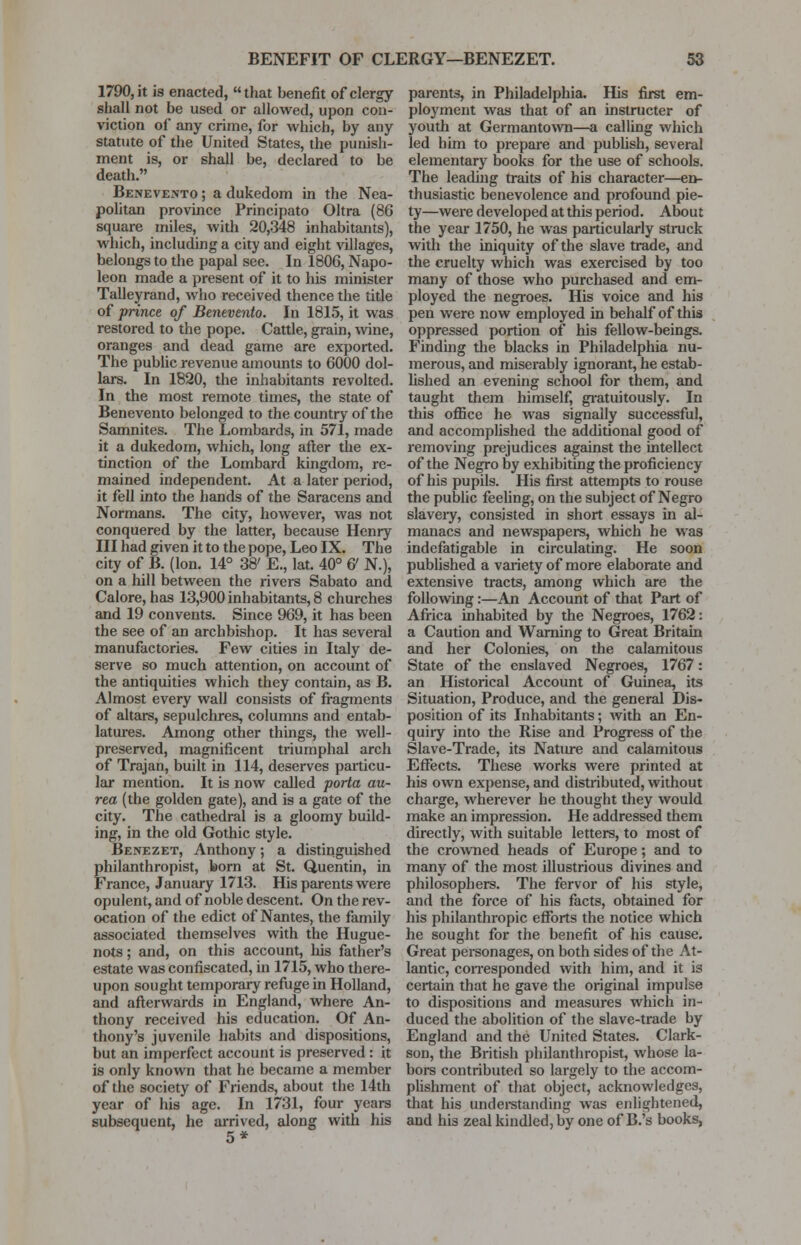 1790, it is enacted, that benefit of clergy shall not be used or allowed, upon con- viction of any crime, for which, by any statute of the United States, the punish- ment is, or shall be, declared to be death. Benevento ; a dukedom in the Nea- politan province Principato Oltra (86 square miles, with 20,348 inhabitants), which, including a city and eight villages, belongs to the papal see. In 1806, Napo- leon made a present of it to his minister Talleyrand, who received thence the title of prince of Benevento. In 1815, it was restored to the pope. Cattle, grain, wine, oranges and dead game are exported. The public revenue amounts to 6000 dol- lars. In 1820, the inhabitants revolted. In the most remote times, the state of Benevento belonged to the country of the Samnites. The Lombards, in 571, made it a dukedom, which, long after the ex- tinction of the Lombard kingdom, re- mained independent. At a later period, it fell into the hands of the Saracens and Normans. The city, however, was not conquered by the latter, because Henry III had given it to the pope, Leo IX. The city of B. (Ion. 14° 38' E., lat. 40° & N.), on a hill between the rivers Sabato and Calore, has 13,900 inhabitants, 8 churches and 19 convents. Since 969, it has been the see of an archbishop. It has several manufactories. Few cities in Italy de- serve so much attention, on account of the antiquities which they contain, as B. Almost every wall consists of fragments of altars, sepulchres, columns and entab- latures. Among other things, the well- preserved, magnificent triumphal arch of Trajan, built in 114, deserves particu- lar mention. It is now called porta au- rea (the golden gate), and is a gate of the city. The cathedral is a gloomy build- ing, in the old Gothic style. Benezet, Anthony; a distinguished philanthropist, born at St. Quentin, in France, January 1713. His parents were opulent, and of noble descent. On the rev- ocation of the edict of Nantes, the family associated themselves with the Hugue- nots ; and, on this account, his father's estate was confiscated, in 1715, who there- upon sought temporary refuge in Holland, and afterwards in England, where An- thony received his education. Of An- thony's juvenile habits and dispositions, but an imperfect account is preserved : it is only known that he became a member of the society of Friends, about the 14th year of his age. In 1731, four years subsequent, he arrived, along with his 5* parents, in Philadelphia. His first em- ployment was that of an instructer of youth at Germantown—a calling which led him to prepare and publish, several elementary books for the use of schools. The leading traits of his character—en- thusiastic benevolence and profound pie- ty—were developed at this period. About the year 1750, he was particularly struck with the iniquity of the slave trade, and the cruelty which was exercised by too many of those who purchased and em- ployed the negroes. His voice and his pen were now employed in behalf of this oppressed portion of his fellow-beings. Finding the blacks in Philadelphia nu- merous, and miserably ignorant, he estab- lished an evening school for them, and taught them himself, gratuitously. In this office he was signally successful, and accomplished the additional good of removing prejudices against the intellect of the Negro by exhibiting the proficiency of his pupils. His first attempts to rouse the public feeling, on the subject of Negro slavery, consisted in short essays in al- manacs and newspapers, which he was indefatigable in circulating. He soon published a variety of more elaborate and extensive tracts, among which are the following:—An Account of that Part of Africa inhabited by the Negroes, 1762: a Caution and Warning to Great Britain and her Colonies, on the calamitous State of the enslaved Negroes, 1767: an Historical Account of Guinea, its Situation, Produce, and the general Dis- position of its Inhabitants; with an En- quiry into the Rise and Progress of the Slave-Trade, its Nature and calamitous Effects. These works were printed at his own expense, and distributed, without charge, wherever he thought they would make an impression. He addressed them directly, with suitable letters, to most of the crowned heads of Europe; and to many of the most illustrious divines and philosophers. The fervor of his style, and the force of his facts, obtained for his philanthropic efforts the notice which he sought for the benefit of his cause. Great personages, on both sides of the At- lantic, corresponded with him, and it is certain that he gave the original impulse to dispositions and measures which in- duced the abolition of the slave-trade by England and the United States. Clark- son, the British philanthropist, whose la- bors contributed so largely to the accom- plishment of that object, acknowledges, that his understanding was enlightened, and his zeal kindled, by one of B.'s books,