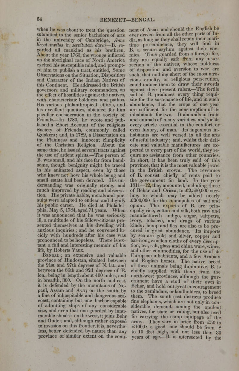 when he was about to treat the question submitted to the senior bachelors of aits in the university of Cambridge, Anne liceat invitos in servitutem dare')—B. re- garded all mankind as his brethren. About the year 1763, the wrongs inflicted on the aboriginal race of North America excited his susceptible mind, and prompt- ed him to publish a tract, entitled, Some Observations on the Situation, Disposition and Character of the Indian Natives of this Continent. He addressed the British governors and military commanders, on the effect of hostilities against the natives, with characteristic boldness and pathos. His various philanthropical efforts, and his excellent qualities, obtained for turn peculiar consideration in the society of Friends.—In 1780, he wrote and pub- lished a Short Account of the religious Society of Friends, commonly called Quakers; and, in 1782, a Dissertation on the Plainness and innocent Simplicity of the Christian Religion. About the same time, he issued several tracts against the use of ardent spirits.—The person of B. was small, and his face far from hand- some, though benignity might be traced in his animated aspect, even by those who knew not how his whole being and small estate had been devoted. His un- derstanding was originally strong, and much improved by reading and observa- tion. His private habits, morals and pur- suits were adapted to endear and dignify his public career. He died at Philadel- phia, May 5, 1784, aged 71 years. When it was announced that he was seriously ill, a multitude of his fellow-citizens pre- sented themselves at his dwelling with anxious inquiries; and he conversed lu- cidly with hundreds after his case was pronounced to be hopeless. There is.ex- tant a full and interesting memoir of his life, by Roberts Vaux. Bengal ; an extensive and valuable province of Hindostan, situated between the 21st and 27th degrees of N. lat., and between the 86th and 92d degrees of E. Ion., being in length about 400 miles, and in breadth, 300. On the north and east, it is defended by the mountains of Ne- paul, Assam and Ava; on the south, by a line of inhospitable and dangerous sea- coast, containing but one harbor capable of admitting ships of any considerable size, and even that one guarded by innu- merable shoals: on the west, it joins Behr and Oude; and, although rather exposed to invasion on this frontier, it is, neverthe- less, better defended by nature than any province of similar extent on the conti- nent of Asia: and should the English be ever driven from all the other parts of In- dia, as long as they shall retain their mari- time pre-eminence, they will find in B. a secure asylum against their ene- mies. Thus guarded from a foreign foe, they are equally safe from any insur- rection of the natives, whose mildness of disposition and aversion to war are such, that nothing short of the most atro- cious cruelty, or religious persecution, could induce them to draw their swords against their present rulers.—The fertile soil of B. produces every thing requi- site for the sustenance of life, and in such abundance, that the crops of one year are sufficient for the consumption of its inhabitants for two. It abounds in fruits and animals of many varieties, and yields every article essential to the comfort, or even luxury, of man. Its ingenious in- habitants are well versed in all the arts of useful industry ; and, whilst their deli- cate and valuable manufactures are ex- ported to every part of the world, they re- quire no assistance from other countries. In short, it has been truly said of this province, that it is the most valuable jewel in the British crown. The revenues of B. consist chiefly of rents paid to the government for land. In the year 1811—12, they amounted, including those of Behar and Orissa, to £2,590,000 ster- ling, to which may be added nearly £200,000 for the monopolies of salt and opium. The exports of B. are prin- cipally rice, cotton and silk, both raw and manufactured; indigo, sugar, saltpetre, ivory, tobacco, and drugs of various kinds: hemp and flax are also to be pro- cured in great abundance. Its imports by sea are gold and Silver, copper and bar-iron,twoollen cloths of every descrip- tion, tea, salt, glass and china ware, wines, and other commodities, for the use of its European inhabitants, and a few Arabian and English horses. The native breed of these animals being diminutive, B. is chiefly supplied with them from the north-west provinces, although the gov- ernment have a stud of their own in Behar, and hold out great encouragement to the zemindars, or landholders, to breed them. The south-east districts produce fine elephants, which are not only in con- siderable demand, among the opulent natives, for state or riding, but also used for carrying the camp equipage of the army. They vary in price from £50 to £1000: a good one should be from 8 to 10 feet high, and not less than 30 years of age.—B. is intersected by the