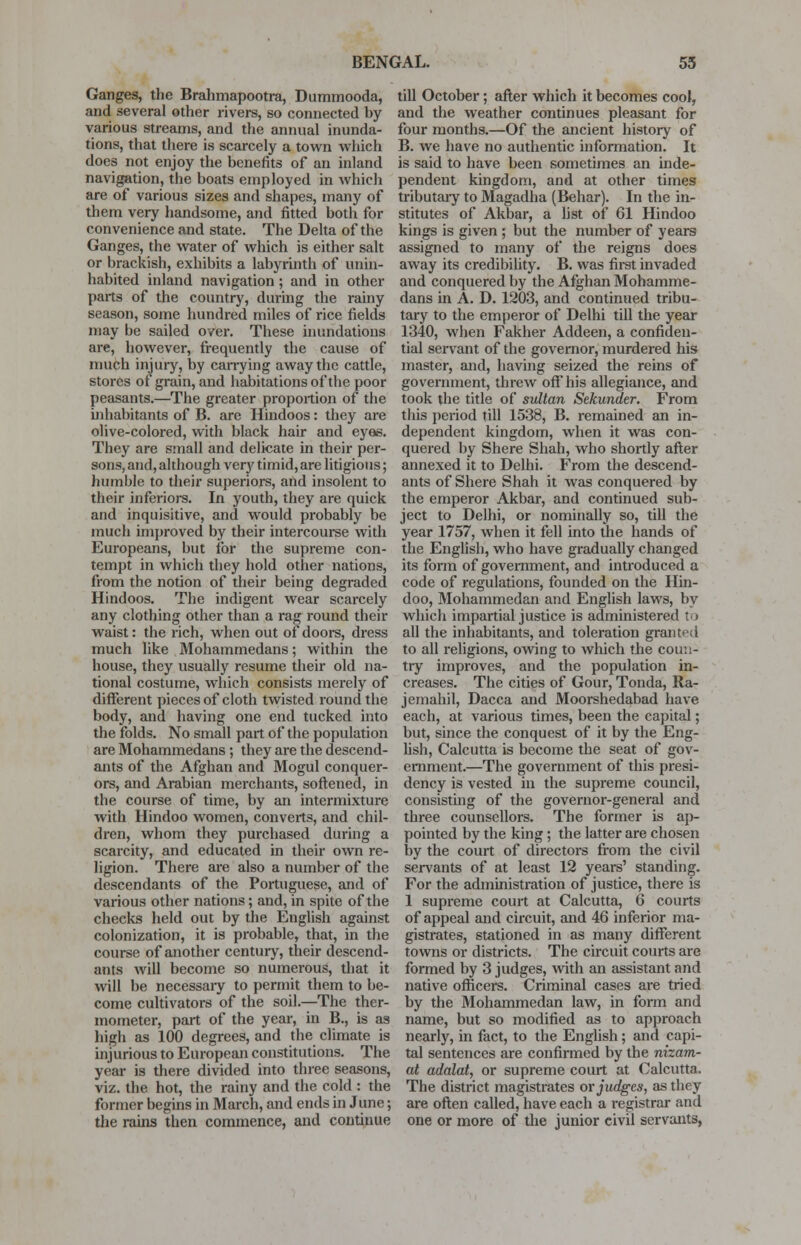 Ganges, the Brahmapootra, Dummooda, and several other rivers, so connected hy various streams, and the annual inunda- tions, that there is scarcely a town which does not enjoy the benefits of an inland navigation, the boats employed in which are of various sizes and shapes, many of them very handsome, and fitted both for convenience and state. The Delta of the Ganges, the water of which is either salt or brackish, exhibits a labyrinth of unin- habited inland navigation; and in other parts of the country, during the rainy season, some hundred miles of rice fields may be sailed over. These inundations are, however, frequently the cause of much injury, by carrying away the cattle, stores of grain, and habitations of the poor peasants.—The greater proportion of the inhabitants of B. are Hindoos: they are olive-colored, with black hair and eyas. They are small and delicate in their per- sons, and, although very timid, are litigious; humble to their superiors, and insolent to their inferiors. In youth, they are quick and inquisitive, and would probably be much improved by their intercourse with Europeans, but for the supreme con- tempt in which they hold other nations, from the notion of their being degraded Hindoos. The indigent wear scarcely any clothing other than a rag round their waist: the rich, when out of doors, dress much like Mohammedans; within the house, they usually resume their old na- tional costume, which consists merely of different pieces of cloth twisted round the body, and having one end tucked into the folds. No small part of the population are Mohammedans; they are the descend- ants of the Afghan and Mogul conquer- ors, and Arabian merchants, softened, in the course of time, by an intermixture with Hindoo women, converts, and chil- dren, whom they purchased during a scarcity, and educated in their own re- ligion. There are also a number of the descendants of the Portuguese, and of various other nations; and, in spite of the checks held out by the English against colonization, it is probable, that, in the course of another century, their descend- ants will become so numerous, that it will be necessaiy to permit them to be- come cultivators of the soil.—The ther- mometer, part of the year, in B., is as high as 100 degrees, and the climate is injurious to European constitutions. The year is there divided into three seasons, viz. the hot, the rainy and the cold : the former begins in March, and ends in June; the rains then commence, and continue till October; after which it becomes cool, and the weather continues pleasant for four months.—Of the ancient history of B. we have no authentic information. It is said to have been sometimes an inde- pendent kingdom, and at other times tributaiy to Magadha (Behar). In the in- stitutes of Akbar, a list of 61 Hindoo kings is given ; but the number of years assigned to many of the reigns does away its credibility. B. was first invaded and conquered by the Afghan Mohamme- dans in A. D. 1203, and continued tribu- tary to the emperor of Delhi till the year 1340, when Fakher Addeen, a confiden- tial servant of the governor, murdered his master, and, having seized the reins of government, threw off his allegiance, and took the title of sultan Sekunder. From this period till 1538, B. remained an in- dependent kingdom, when it was con- quered by Shere Shah, who shortly after annexed it to Delhi. From the descend- ants of Shere Shah it was conquered by the emperor Akbar, and continued sub- ject to Delhi, or nominally so, till the year 1757, when it fell into the hands of the English, who have gradually changed its form of government, and introduced a code of regulations, founded on the Hin- doo, Mohammedan and English laws, by which impartial justice is administered to all the inhabitants, and toleration granted to all religions, owing to which the coun- try improves, and the population in- creases. The cities of Gour, Tonda, Ra- jemahil, Dacca and Moorshedabad have each, at various times, been the capital; but, since the conquest of it by the Eng- lish, Calcutta is become the seat of gov- ernment.—The government of this presi- dency is vested in the supreme council, consisthig of the governor-general and three counsellors. The former is ap- pointed by the king; the latter are chosen by the court of directors from the civil servants of at least 12 years' standing. For the administration of justice, there is 1 supreme court at Calcutta, 6 courts of appeal and circuit, and 46 inferior ma- gistrates, stationed in as many different towns or districts. The circuit courts are formed by 3 judges, with an assistant and native officers. Criminal cases are tried by the Mohammedan law, in form and name, but so modified as to approach nearly, in fact, to the English; and capi- tal sentences are confirmed by the nizam- at adalat, or supreme court at Calcutta. The district magistrates or judges, as they are often called, have each a i-egistrar and one or more of the junior civil servants,