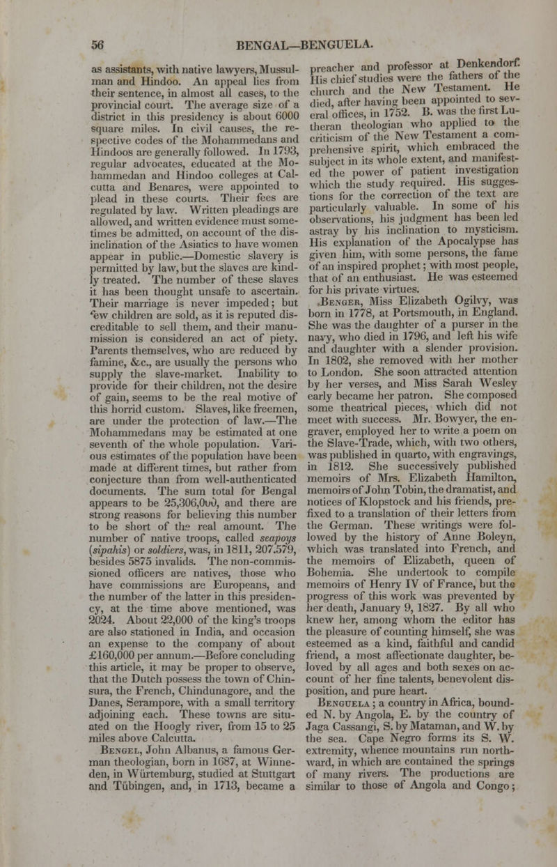 as assistants, with native lawyers, Mussul- man and Hindoo. An appeal lies from their sentence, in almost all cases, to the provincial court. The average size of a district in this presidency is about 6000 square miles. In civil causes, the re- spective codes of the Mohammedans and Hindoos are generally followed. In 1793, regular advocates, educated at the Mo- hammedan and Hindoo colleges at Cal- cutta and Benares, were appointed to plead in these courts. Their fees are regulated by law. Written pleadings are allowed, and written evidence must some- times be admitted, on account of the dis- inclination of the Asiatics to have women appear in public.—Domestic slavery is permitted by law, but the slaves are kind- ly treated. The number of these slaves it has been thought unsafe to ascertain. Their marriage is never impeded; but *ew children are sold, as it is reputed dis- creditable to sell them, and their manu- mission is considered an act of piety. Parents themselves, who are reduced by famine, &c, are usually the persons who supply the slave-market. Inability to provide for their children, not the desire of gain, seems to be the real motive of this horrid custom. Slaves, like freemen, are under the protection of law.—The Mohammedans may be estimated at one seventh of the whole population. Vari- ous estimates of the population have been made at different times, but rather from conjecture than from well-authenticated documents. The sum total for Bengal appears to be 25,306,0u0, and there are strong reasons for believing this number to be short of the real amount. The number of native troops, called seapoys (sipahis) or soldiers, was, in 1811, 207.579, besides 5875 invalids. The non-commis- sioned officers are natives, those who have commissions are Europeans, and the number of the latter in this presiden- cy, at the time above mentioned, was 2024. About 22,000 of the king's troops are also stationed in India, and occasion an expense to the company of about £160,000 per annum.—Before concluding this article, it may be proper to observe, that the Dutch possess the town of Chin- sura, the French, Chindunagore, and the Danes, Serampore, with a small territory adjoining each. These towns are situ- ated on the Hoogly river, from 15 to 25 miles above Calcutta. Bengel, John Albanus, a famous Ger- man theologian, born in 1687, at Winne- den, in Wurtemburg, studied at Stuttgart and Tubingen, and, in 1713, became a preacher and professor at Denkendorf! His chief studies were the fathers of the church and the New Testament. He died, after having been appointed to sev- eral offices, in 1752. B. was the first Lu- theran theologian who applied to the criticism of the New Testament a com- prehensive spirit, which embraced the subject in its whole extent, and manifest- ed the power of patient investigation which the study required. His sugges- tions for the correction of the text are particularly valuable. In some of his observations, his judgment has been led astray by his inclination to mysticism. His explanation of the Apocalypse has given him, with some persons, the fame of an inspired prophet; with most people, that of an enthusiast. He was esteemed for his private virtues. .Benger, Miss Elizabeth Ogilvy, was born in 1778, at Portsmouth, in England. She was the daughter of a purser in the navy, who died in 1796, and left his wife and daughter with a slender provision. In 1802, she removed with her mother to London. She soon attracted attention by her verses, and Miss Sarah Wesley early became her patron. She composed some theatrical pieces, which did not meet with success. Mr. Bowyer, the en- graver, employed her to write a poem on the Slave-Trade, which, with two others, was published in quarto, with engravings, in 1812. She successively published memoirs of Mrs. Elizabeth Hamilton, memoirs of John Tobin, the dramatist, and notices of Klopstock and his friends, pre- fixed to a translation of their letters from the German. These writings were fol- lowed by the history of Anne Boleyn, which was translated into French, and the memoirs of Elizabeth, queen of Bohemia. She undertook to compile memoirs of Henry IV of France, but the progress of this work was prevented by her death, January 9, 1827. By all who knew her, among whom the editor has the pleasure of counting himself, she was esteemed as a kind, faithful and candid friend, a most affectionate daughter, be- loved by all ages and both sexes on ac- count of her fine talents, benevolent dis- position, and pure heart. Bengdela ; a country in Africa, bound- ed N. by Angola, E. by the country of Jaga Cassangi, S. by Mataman, and W. by the sea. Cape Negro forms its S. W. extremity, whence mountains run north- ward, in which are contained the springs of many rivers. The productions are similar to those of Angola and Congo;