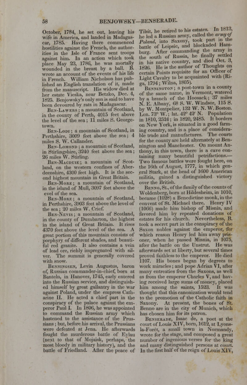 October, 1784, he set out, leaving his wife in America, and landed in Madagas- car, 1785. Having there commenced hostilities against the French, the author- ities in the Isle of France sent troops against him. In an action which took place May 23, 1786, he was mortally wounded in the breast by a ball. B. wrote an account of the events of his life in French. William Nicholson has pub- lished an English translation of it, made from the manuscript. His widow died at her estate Vieska, near Betzko, Dec. 4, 1825. Benjowsky's only son is said to have been devoured by rats in Madagascar. Ben-Lawers ; a mountain of Scotland, in the county of Perth, 4015 feet above the level of the sea; 11 miles S. George- town. Ben-Lodi ; a mountain of Scotland, in Perthshire, 3009 feet above the sea; 4 miles S. W. Callander. Ben-Lomond ; a mountain of Scotland, in Stirlingshire, 3240 feet above the sea; 26 miles W. Stirling. Ben-Macduie ; a mountain of Scot- land, on the western confines of Aber- deenshire, 4300 feet high. It is the sec- ond highest mountain in Great Britain. Ben-More ; a mountain of Scotland, in the island of Mull, 3097 feet above the evel of the sea. Ben-More ; a mountain of Scotland, in Perthshire, 3903 feet above the level of the sea; 20 miles W. Crief. Ben-Nevis ; a mountain of Scotland, in the county of Dumbarton, the highest in the island of Great Britain. It rises 4370 feet above the level of the sea. A great portion of this mountain consists of porphyry of different shades, and beauti- ful red granite. It also contains a vein of lead ore, richly impregnated with sil- ver. The summit is generally covered with snow. Benningsen, Levin Augustus, baron of, Russian commander-in-chief, born at Banteln, in Hanover, 1745, early entered into the Russian service, and distinguish- ed himself by great gallantry in the war against Poland, under the empress Cath- arine II. He acted a chief part in the conspiracy of the palace against the em- peror Paul I. In 1806, he was appointed to command the Russian anny which hastened to the assistance of the Prus- sians ; but, before his arrival, the Prussians were defeated at Jena. He afterwards fought the murderous battle of Eylau (next to that of Mojaisk, perhaps, the most bloody in military history), and the battle of Friedland. After the peace of Tilsit, he retired to his estates. In 1813, he led a Russian army, called the army of Poland, into Saxony, took part in the battle of Leipsic, and blockaded Ham- burg. After commanding the army in the south of Russia, he finally settled in his native country, and died Oct. 3, 1826. He is the author of Thoughts on certain Points requisite for an Officer of Light Cavalry to be acquainted with (Ri- ga, 1794; Wilna, 1805). Bennington ; a post-town in a county of the same name, in Vermont, watered by a branch of the Hoosack; 37 miles N. E. Albanv, 68 S. W. Windsor, 115 S. by W. Montpelier, 132 W. N. W. Boston. Lon. 73° W.; lat. 42° 42' N. Population in 1810, 2524; in 1820, 2485. It borders on New York, is situated in a good farm- ing country, and is a place of considera- ble trade and manufactures. The courts for the county are held alternately at Ben- nington and Manchester. On mount An- thony, in this town, there is a cave con- taining many beautiful petrifactions.— Two famous battles were fought here, on the 16th of August, 1777, in which gen- eral Stark, at the head of 1600 American militia, gained a distinguished victory over the British. Benno, St., of the family of the counts of Woldenberg, born at Hildesheim, in 1010, became (1028) a Benedictine monk, in the convent of St. Michael there. Henry IV (1066) made him bishop of Misnia, and favored him by repeated donations of estates for his church. Nevertheless, B. took a secret part in the conspiracy of the Saxon nobles against the emperor, for which reason Henry led him away pris- oner, when he passed Misnia, in 1075, after the battle on the Unstrut. He was afterwards set at liberty, but several times proved faithless to the emperor. He died 1107. His bones began by degrees to work miracles; and pope Adrian VI, after many entreaties from the Saxons, as well as from the emperor Charles V, and hav- ing received large sums of money, placed him among the saints, 1523. It was thought that this canonization would tend to the promotion of the Catholic faith in Saxony. At present, the bones of St. Benno are in the city of Munich, which has chosen him for its patron. Benserade, Isaac de, a poet at the court of Louis XIV, born, 1612, at Lyons- la-Foret, a small town in Normandy, wrote for the stage, and composed a great number of ingenious verses for the king and many distinguished persons at court. In the first half of the reign of Louis XIV,