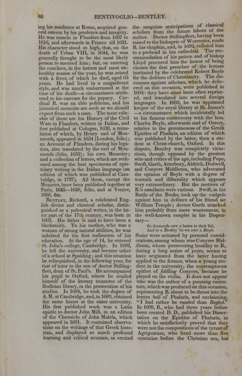 nig his residence at Rome, acquired gen- eral esteem by his prudence and integrity. He was nuncio in Flanders from 1607 to 1616, and afterwards in France till 1621. His character stood so high, that, on the the sanguine anticipations of classical scholars from the future labors of the author. Doctor Stillingfleet, having been raised to the bishopric of Worcester, made B. his chaplain, and, in 1692, collated him death of Urban VIII, in 1644, he was to a prebend in his cathedral. The rec generally thought to be the most likely ommendation of his patron and ot bishop person to succeed him; but, on entering Lloyd procured him the honor of being the conclave, in the hottest and most un- chosen the first preacher of the lecture healthy season of the year, he was seized instituted by the celebrated Robert Boyle with a fever, of which he died, aged 65 for the defence of Christianity. The dis- years. He had lived in a magnificent courses against atheism, which he dehy- style, and was much embarrassed at the ered on this occasion, were published in time of his death—a circumstance attrib- uted to his canvass for the papacy. Car- dinal B. was an able politician, and his historical memoirs are such as we should expect from such a man. The most valu- able of these are his History of the Civil Wars in Flanders, written in Italian, and first published at Cologne, 1630, a trans- lation of which, by Henry earl of Mon- mouth, appeared in 1654 (London, folio); an Account of Flanders, during his lega- tion, also translated by the earl of Mon- mouth (folio, 1652); his own Memoirs; and a collection of letters, which are reck- oned among the best specimens of epis- tolary writing in the Italian language (an edition of which was published at Cam- bridge, in 1727). All these, except the Memoirs, have been published together at Paris, 1645—1648, folio, and at Venice, 1668, 4to. Bent-let, Richard, a celebrated Eng- lish divine and classical scholar, distin- guished as a polemical writer, in the lat- ter part of the 17th century, was born in 1662. His father is said to have been a blacksmith. To his mother, who was a woman of strong natural abilities, he was indebted for the first rudiments of his education. At the age of 14, he entered St. John's college, Cambridge. In 1682, he left the university, and became usher of a school at Spalding; and this situation l>e relinquished, in the following year, for that of tutor to the son of doctor Stilling- fleet, dean of St. Paul's. He accompanied his pupil to Oxford, where he availed himself of the literary treasures of the Bodleian library, in the prosecution of his studies. In 1684, he took the degree of A. M. at Cambridge, and, in 1689, obtained the same honor at the sister university. His first published work was a Latin epistle to doctor John Mill, in an edition of the Chronicle of John Malela, which appeared in 1691. It contained observa- tions on the writings of that Greek histo- rian, and displayed so much profound learning and critical acumen, as excited 1694: they have since been often reprint- ed, and translated into several foreign languages. In 1693, he was appointed keeper of the royal library at St. James's —a circumstance which incidentally led to his famous controversy with the hon. Charles Boyle, afterwards earl of Orrery, relative to the genuineness of the Greek Epistles of Phalaris, an edition of which was published by the latter, then a stu- dent at Christ-church, Oxford. In this dispute, Bentley was completely victo- rious, though opposed by the greatest wits and critics of the age, including Pope, Swift, Garth, Atterbury, Aldrich, Dodwell, and Conyers Middleton, who advocated the opinion of Boyle with a degree of warmth and illiberality which appears very extraordinary. But the motives of B.'s assailants were various. Swift, in his Battle of the Books, took up the cudgels against him in defence of his friend sir William Temple; doctor Garth attacked him probably from mere wantonness, in the well-known couplet in his Dispen- sary— So diamonds owe a lustre to their foil, And to a Bentley 'tis we owe a Boyle. Some were actuated by personal consid- erations, among whom was Conyers Mid- dleton, whose persevering hostility to B., during a long series of years, seems to have originated from the latter having applied to the former, when a young stu- dent in the university, the contemptuous epithet of fiddling Conyers, because he played on the violin. It does not appear who was the author of a punning carica- ture, which was produced on this occasion, representing B. about to be thrust into the brazen bull of Phalaris, and exclaiming,  I had rather be roasted than Boyled. In 1699, B., who had three years before been created D. D., published his Disser- tation on the Epistles of Phalaris, in which he satisfactorily proved that they were not the compositions of the tyrant of Agrigentum, who lived more than five centuries before the Christian era, but