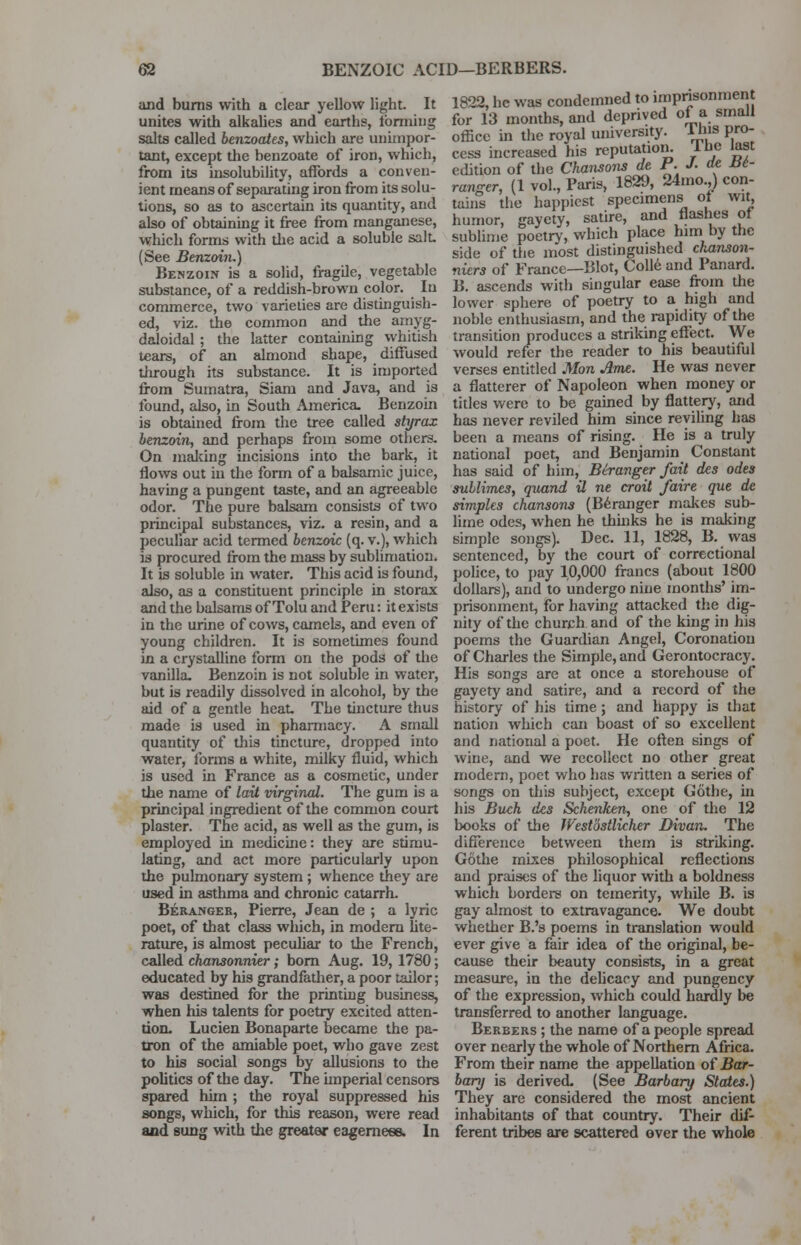 and burns with a clear yellow light. It unites with alkalies and earths, forming salts called benzoates, which are unimpor- tant, except the benzoate of iron, which, from its insolubility, affords a conven- ient means of separating iron from its solu- tions, so as to ascertain its quantity, and also of obtaining it free from manganese, which forms with die acid a soluble salt (See Benzoin.) Benzoin is a solid, fragde, vegetable substance, of a reddish-brown color. In commerce, two varieties are distinguish- ed, viz. the common and the amyg- daloidal ; the latter containing whitish tears, of an almond shape, diffused through its substance. It is imported from Sumatra, Siam and Java, and is found, also, in South America. Benzoin is obtained from the tree called styrax benzoin, and perhaps from some others. On making incisions into the bark, it flows out in the form of a balsamic juice, having a pungent taste, and an agreeable odor. The pure balsam consists of two principal substances, viz. a resin, and a peculiar acid termed benzoic (q. v.), which is procured from the mass by sublimation. It is soluble in water. This acid is found, also, as a constituent principle in storax and the balsams of Tolu and Peru: it exists in the urine of cows, camels, and even of young children. It is sometimes found in a crystalline form on the pods of the vanilla. Benzoin is not soluble in water, but is readily dissolved in alcohol, by the aid of a gentle heat. The tincture thus made is used in pharmacy. A small quantity of this tincture, dropped into water, forms a white, milky fluid, which is used in France as a cosmetic, under the name of lait virginal. The gum is a principal ingredient of the common court plaster. The acid, as well as the gum, is employed in medicine: they are stimu- lating, and act more particularly upon the pulmonary system ; whence they are used in asthma and chronic catarrh. Beranger, Pierre, Jean de ; a lyric poet, of that class which, in modern lite- rature, is almost peculiar to the French, called chansonnier; bom Aug. 19, 1780; educated by his grandfather, a poor tailor; was destined for the printing business, when his talents for poetry excited atten- tion. Lucien Bonaparte became the pa- tron of the amiable poet, who gave zest to his social songs by allusions to the politics of the day. The imperial censors spared him ; the royal suppressed his songs, which, for this reason, were read and sung with the greater eagerness. In 1822, he was condemned to imprisonment for 13 months, and deprived of a small office in the royal university. Tins pro- cess increased his reputation. I be last edition of the Chansons de P. J. de He- ranger, (1 vol., Paris, 1829, 24mo.,) con- tains the happiest specimens of wit, humor, gaycty, satire, and flashes of sublime poetry, which place him by the side of the most distinguished chanson- niers of France—Blot, Colle and Panard. B. ascends with singular ease from the lower sphere of poetry to a high and noble enthusiasm, and the rapidity of the transition produces a striking effect. We would refer the reader to his beautiful verses entitled Man Ame. He was never a flatterer of Napoleon when money or titles were to be gained by flattery, and has never reviled him since reviling has been a means of rising. He is a truly national poet, and Benjamin Constant has said of him, Beranger fait des odes sublimes, quand il ne croit /aire que de simples chansons (Beranger makes sub- lime odes, when he thhiks he is making simple songs). Dec. 11, 1828, B. was sentenced, by the court of correctional police, to pay 1,0,000 francs (about 1800 dollars), and to undergo nine months' im- prisonment, for having attacked the dig- nity of the church and of the king in his poems the Guardian Angel, Coronation of Charles the Simple, and Gerontocracy. His songs are at once a storehouse of gayety and satire, and a record of the history of his time; and happy is that nation which can boast of so excellent and national a poet. He often sings of wine, and we recollect no other great modern, poet who has written a series of songs on this subject, except Gothe, in his Buck des Schenken, one of the 12 books of the Westostlicher Divan. The difference between them is striking. Gothe mixes philosophical reflections and praises of the liquor with a boldness which borders on temerity, while B. is gay almost to extravagance. We doubt whether B.'s poems in translation would ever give a fair idea of the original, be- cause their beauty consists, in a great measure, in the delicacy and pungency of the expression, which could hardly be transferred to another language. Berbers ; the name of a people spread over nearly the whole of Northern Africa. From their name the appellation of Bar- boxy is derived. (See Barbary States.) They are considered the most ancient inhabitants of that country. Their dif- ferent tribes are scattered over the whole