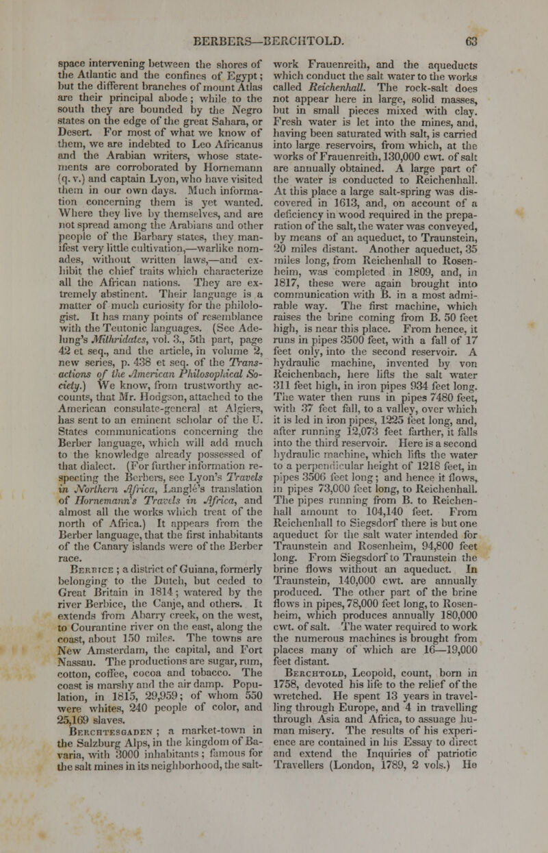 space intervening between the shores of the Atlantic and the confines of Egypt; but the different branches of mount Atlas are their principal abode ; while to the south they are bounded by the Negro states on the edge of the great Sahara, or Desert. For most of what we know of them, we are indebted to Leo Africanus and die Arabian writers, whose state- ments are corroborated by Hornemann (q. v.) and captain Lyon, who have visited them in our own days. Much informa- tion concerning them is yet wanted. Where they live by themselves, and are not spread among the Arabians and other people of the Barbary states, they man- ifest very little cultivation,—warlike nom- ades, without written laws,—and ex- hibit the chief traits which characterize all the African nations. They are ex- tremely abstinent. Their language is a matter of much curiosity for the philolo- gist. It has many points of resemblance with the Teutonic languages. (See Ade- lung's Mithridatcs, vol. 3., 5th part, page 42 et seq., and the article, in volume 2, new series, p. 438 et seq. of the Trans- actions of the American Philosophical So- ciety.) We know, from trustworthy ac- counts, that Mr. Hodgson, attached to the American consulate-general at Algiers, has sent to an eminent scholar of the U. States communications concerning the Berber language, which will add much to the knowledge already possessed of that dialect. (For further information re- specting the Berbers, see Lyon's Travels in Northern Africa, Langle's translation of Hornemann's Travels in Africa, and almost all the works which treat of the north of Africa.) It appears from the Berber language, that the first inhabitants of the Canary islands were of the Berber race. Berrtce ; a district of Guiana, formerly belonging to the Dutch, but ceded to Great Britain in 1814; watered by the river Berbice, the Canje, and others. It extends from Abarry creek, on the west, to Courantine river on the east, along the coast, about 150 mile?1. The towns are New Amsterdam, the capital, and Fort Nassau. The productions are sugar, rum, cotton, coffee, cocoa and tobacco. The coast is marshy and the air damp. Popu- lation, in 1815, 29,959; of whom 550 were whites, 240 people of color, and 25,169 slaves. Berchtesgaden ; a market-town in the Salzburg Alps, in the kingdom of Ba- varia, with 3000 inhabitants ; famous for the salt mines in its neighborhood, the salt- work Frauenreith, and the aqueducts which conduct the salt, water to the works called ReichenJudl. The rock-salt does not appear here in large, solid masses, but in small pieces mixed with clay. Fresh water is let into the mines, and, having been saturated with salt, is carried into large reservoirs, from which, at the works of Frauenreith, 130,000 cwt. of salt are annually obtained. A large part of the water is conducted to Reichenhall. At this place a large salt-spring was dis- covered in 1613, and, on account of a deficiency in wood required in the prepa- ration of the salt, the water was conveyed, by means of an aqueduct, to Traunstein, 20 miles distant. Another aqueduct, 35 miles long, from Reichenhall to Rosen- heim, was completed in 1809, and, in 1817, these were again brought into communication with B. in a most admi- rable way. The first machine, which raises the brine coming from B. 50 feet high, is near this place. From hence, it runs in pipes 3500 feet, with a fall of 17 feet only, into the second reservoir. A hydraulic machine, invented by von Reichenbach, here lifts the salt water 311 feet high, in iron pipes 934 feet long. The water then runs in pipes 7480 feet, with 37 feet fall, to a valley, over which it is led in iron pipes, 1225 feet long, and, after running 12,073 feet farther, it falls into the third reservoir. Here is a second hydraulic machine, which lifts the water to a perpendicular height of 1218 feet, in pipes 3506 feet long; and hence it flows, in pipes 73,000 feet long, to Reichenhall. The pipes running from B. to Reichen- hall amount to 104,140 feet. From Reichenhall to Siegsdorf there is but one aqueduct for the salt water intended for Traunstein and Rosenheim, 94,800 feet long. From Siegsdorf to Traunstein the brine flows without an aqueduct. In Traunstein, 140,000 cwt. are annually produced. The other part of the brine flows in pipes, 78,000 feet long, to Rosen- heim, which produces annually 180,000 cwt. of salt. The water required to work the numerous machines is brought from places many of which are 16—19,000 feet distant Berchtold, Leopold, count, born in 1758, devoted his life to the relief of the wretched. He spent 13 years in travel- ling through Europe, and 4 in travelling through Asia and Africa, to assuage hu- man misery. The results of his experi- ence are contained in his Essay to direct and extend the Inquiries of patriotic Travellers (London, 1789, 2 vols.) He