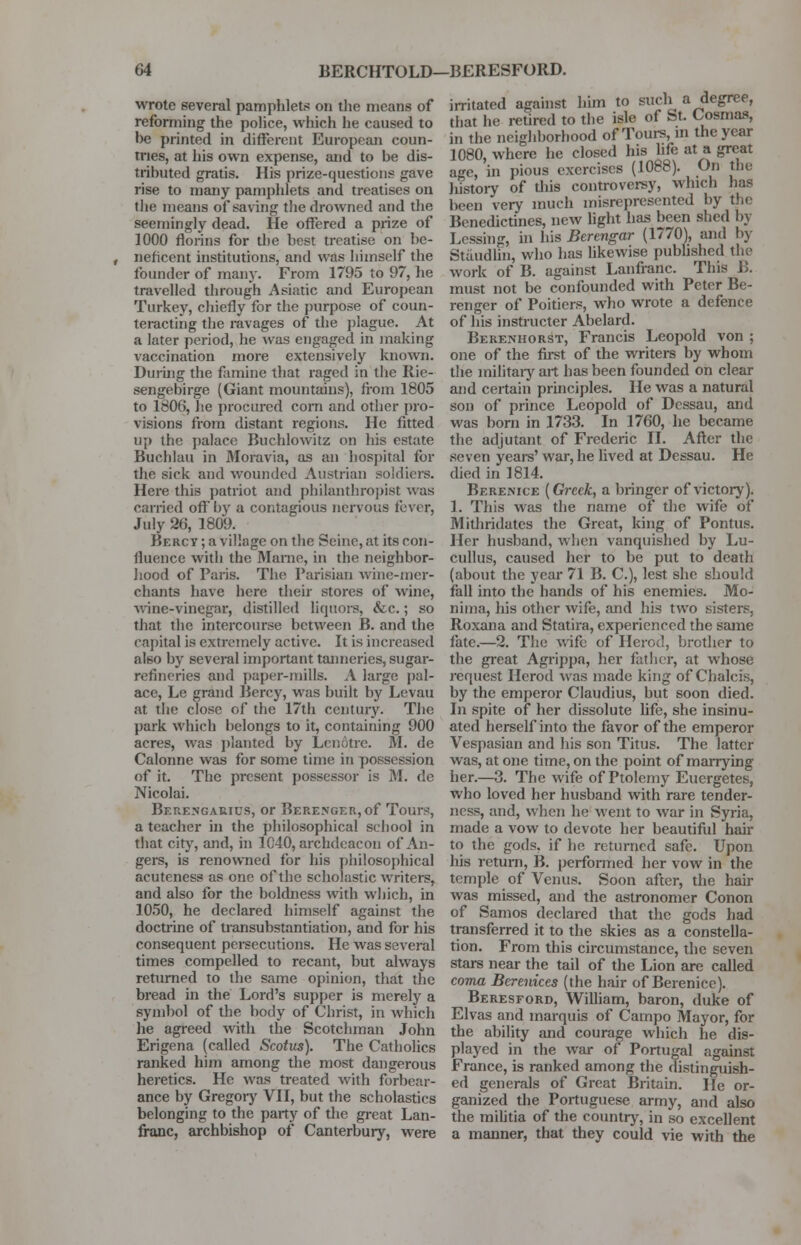 wrote several pamphlets on the means of reforming the police, which he caused to he printed in different European coun- tries, at his own expense, and to be dis- tributed gratis. His prize-questions gave rise to many pamphlets and treatises on the means of saving the drowned and the seemingly dead. He offered a prize of 1000 florins for the best treatise on be- neficent institutions, and was himself the founder of many. From 1795 to 97, he travelled through Asiatic and European Turkey, chiefly for the purpose of coun- teracting the ravages of the plague. At a later period, he was engaged in making vaccination more extensively known. During the famine that raged in the Rie- sengebirge (Giant mountains), from 1805 to 1806, he procured corn and other pro- visions from distant regions. He fitted up the palace Buchlowitz on his estate Buchlau in Moravia, as an hospital for the sick and wounded Austrian soldiers. Here this patriot and philanthropist was carried off l>v a contagious nervous fever, July 26, 1809. Bercv ; a village on the Seine, at its con- fluence with the Marne, in the neighbor- hood of Paris. The Parisian wine-mer- chants have here their stores of wine, wine-vinegar, distilled liquors, &c.; so that the intercourse between B. and the capital is extremely active. It is increased also by several important tanneries, sugar- refineries and paper-mills. A large pal- ace, Le grand Bercy, was built by Levau at the close of the 17th century. The park which belongs to it, containing 900 acres, was planted by Lcnotre. M. de Calonne was for some time in possession of it. The present possessor is M. de Nicolai. Berengauius, or Berenger, of Tours, a teacher in the philosophical school in that city, and, in 1C40, archdeacon of An- gers, is renowned for his philosophical acutcness as one of the scholastic writers, and also for the boldness with which, in 1050, he declared himself against the doctrine of transubstantiation, and for his consequent persecutions. He was several times compelled to recant, but always returned to the same opinion, that the bread in the Lord's supper is merely a symbol of the body of Christ, in which he agreed with the Scotchman John Erigena (called Scotus). The Catholics ranked him among the most dangerous heretics. He was treated with forbear- ance by Gregory VII, but the scholastics belonging to the party of the great Lan- franc, archbishop of Canterbury, were irritated against him to such a degree, that he retired to the isle of St. Cosmas, in the neighborhood of Tours, m the year 1080, where he closed his life at a great age, in pious exercises (1088). On the liistory of this controversy, which has been very much misrepresented by the Benedictines, new light has been shed by Lcssing, in his Berengar (1770), and by Staudtin, who has likewise published the work of B. against Lanfranc. This B. must not be confounded with Peter Be- renger of Poitiers, who wrote a defence of his instructer Abelard. Berenhorst, Francis Leopold von ; one of the first of the writers by whom the military art has been founded on clear and certain principles. He was a natural son of prince Leopold of Dessau, and was born in 1733. In 1760, he became the adjutant of Frederic II. After the seven years' war, he lived at Dessau. He died in 1814. Berenice (Greek, a bringer of victory). 1. This was the name of the wife of Mithridatcs the Great, king of Pontus. Her husband, when vanquished by Lu- cullus, caused her to be put to death (about the year 71 B. C), lest she should fall into the hands of his enemies. Mo- nima, his other wife, and his two sisters, Roxana and Statira, experienced the same fate.—2. The wife of Herod, brother to the great Agrippa, her father, at whose request Herod was made king of Chalcis, by the emperor Claudius, but soon died. In spite of her dissolute life, she insinu- ated herself into the favor of the emperor Vespasian and his son Titus. The latter was, at one time, on the point of marrying her.—3. The wife of Ptolemy Eucrgetes, who loved her husband with rare tender- ness, and, when he went to war in Syria, made a vow to devote her beautiful hair to the gods, if he returned safe. Upon his return, B. performed her vow in the temple of Venus. Soon after, the hair was missed, and the astronomer Conon of Samos declared that the gods had transferred it to the skies as a constella- tion. From this circumstance, the seven stars near the tail of the Lion are called coma Berenices (the hair of Berenice). Beresford, William, baron, duke of Elvas and marquis of Campo Mayor, for the ability and courage which he dis- played in the war of Portugal against France, is ranked among the distinguish- ed generals of Great Britain. He or- ganized the Portuguese army, and also the militia of the country, in so excellent a manner, that they could vie with the