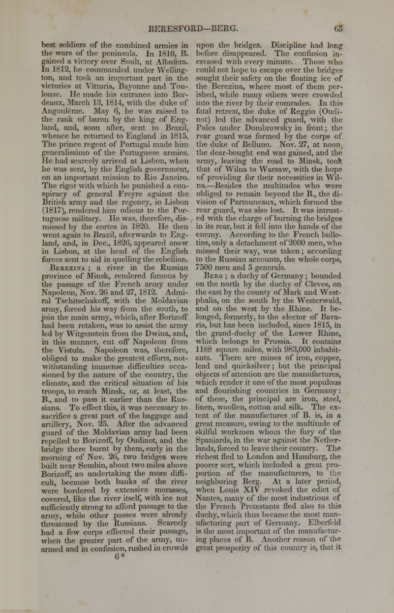 best soldiers of the combined armies in the wars of the peninsula. In 1810, B. gained a victory over Soult, at Albufera. In 1812, he commanded under Welling- ton, and took an important part in the victories at Vittoria, Bayonne and Tou- louse. He made his entrance into Bor- deaux, March 13, 1814, with the duke of Angouleme. May 6, he was raised to the rank of baron by the king of Eng- land, and, soon after, sent to Brazil, whence he returned to England in 1815. The prince regent of Portugal made him generalissimo of the Portuguese armies. He had scarcely arrived at Lisbon, when he was sent, by the English government, on an important mission to Rio Janeiro. The rigor with which he punished a con- spiracy of general Freyre against the British army and the regency, in Lisbon (1817), rendered him odious to the Por- tuguese military. He was, therefore, dis- missed by the cortes in 1820. He then went again to Brazil, afterwards to Eng- land, and, in Dec, 1826, appeared anew in Lisbon, at the head of the English forces sent to aid in quelling the rebellion. Berezina ; a river in the Russian province of Minsk, rendered famous by the passage of the French army under Napoleon, Nov. 26 and 27,1812. Admi- ral Tschitschakoff, with the Moldavian army, forced his way from the south, to join the main army, which, after Borizoft' had been retaken, was to assist the army led by Witgenstein from the Dwina, and, in this manner, cut off Napoleon from the Vistula. Napoleon was, therefore, obliged to make the greatest efforts, not- withstanding immense difficulties occa- sioned by the nature of the country, the climate, and the critical situation of his troops, to reach Minsk, or, at least, the B., and to pass it earlier than the Rus- sians. To effect this, it was necessary to sacrifice a great part of the baggage and artillery, Nov. 25. After the advanced guard of the Moldavian army had been repelled to Borizoff, by Oudinot, and the bridge there burnt by them, early in the morning of Nov. 26, two bridges were built near Sembin, about two miles above Borizoff, an undertaking the more diffi- cult, because both banks of the river were bordered by extensive morasses, covered, like the river itself, with ice not sufficiently strong to afford passage to the army, while other passes were already threatened by the Russians. Scarcely had a few corps effected their passage, when the greater part of the army, un- armed and in confusion, rushed in crowds 6* upon the bridges. Discipline had long before disappeared. The confusion in- creased with every minute. Those who could not hope to escape over the bridges sought their safety on the floating ice of the Berezina, where most of them per- ished, while many others were crowded into the river by their comrades. In this fatal retreat, the duke of Reggio (Oudi- not) led the advanced guard, with the Poles under Dombrowsky in front; the rear guard was formed by the corps of the duke of Belluno. Nov. 27, at noon, the dear-bought end was gained, and the army, leaving the road to Minsk, took that of Wilna to Warsaw, with the hope of providing for their necessities in Wil- na.—Besides the multitudes who were obliged to remain beyond the B., the di- vision of Partouneaux, which formed the rear guard, was also lost. It was intrust- ed with the charge of burning the bridges in its rear, but it fell into the hands of the enemy. According to the French bulle- tins, only a detachment of 2000 men, who missed their way, was taken ; according to the Russian accounts, the whole corps, 7500 men and 5 generals. Berg ; a duchy of Germany; bounded on the north by the duchy of Cleves, on the east by the county of Mark and West- phalia, on the south by the Westerwald, and on the west by the Rhine. It be- longed, formerly, to the elector of Bava- ria, but has been included, since 1815, in the grand-duchy of the Lower Rhine, which belongs to Prussia. It contains 1188 square miles, with 983,000 inhabit- ants. There are mines of iron, copper, lead and quicksilver; but the principal objects of attention are the manufactures, which render it one of the most populous and flourishing countries in Germany: of these, the principal are iron, steel, linen, woollen, cotton and sdk. The ex- tent of the manufactures of B. is, in a great measure, owing to the multitude of skilful workmen whom the fury of the Spaniards, in the war against the Nether- lands, forced to leave their country. The richest fled to London and Hamburg, the poorer sort, which included a great pro- portion of the manufacturers, to the neighboring Berg. At a later period, when Louis XIV revoked the edict of Nantes, many of the most industrious of the French Protestants fled also to this duchy, which thus became the most man- ufacturing part of Germany. Elberfeld is the most important of the manufactur- ing places of B. Another reason of the great prosperity of this country is, that it