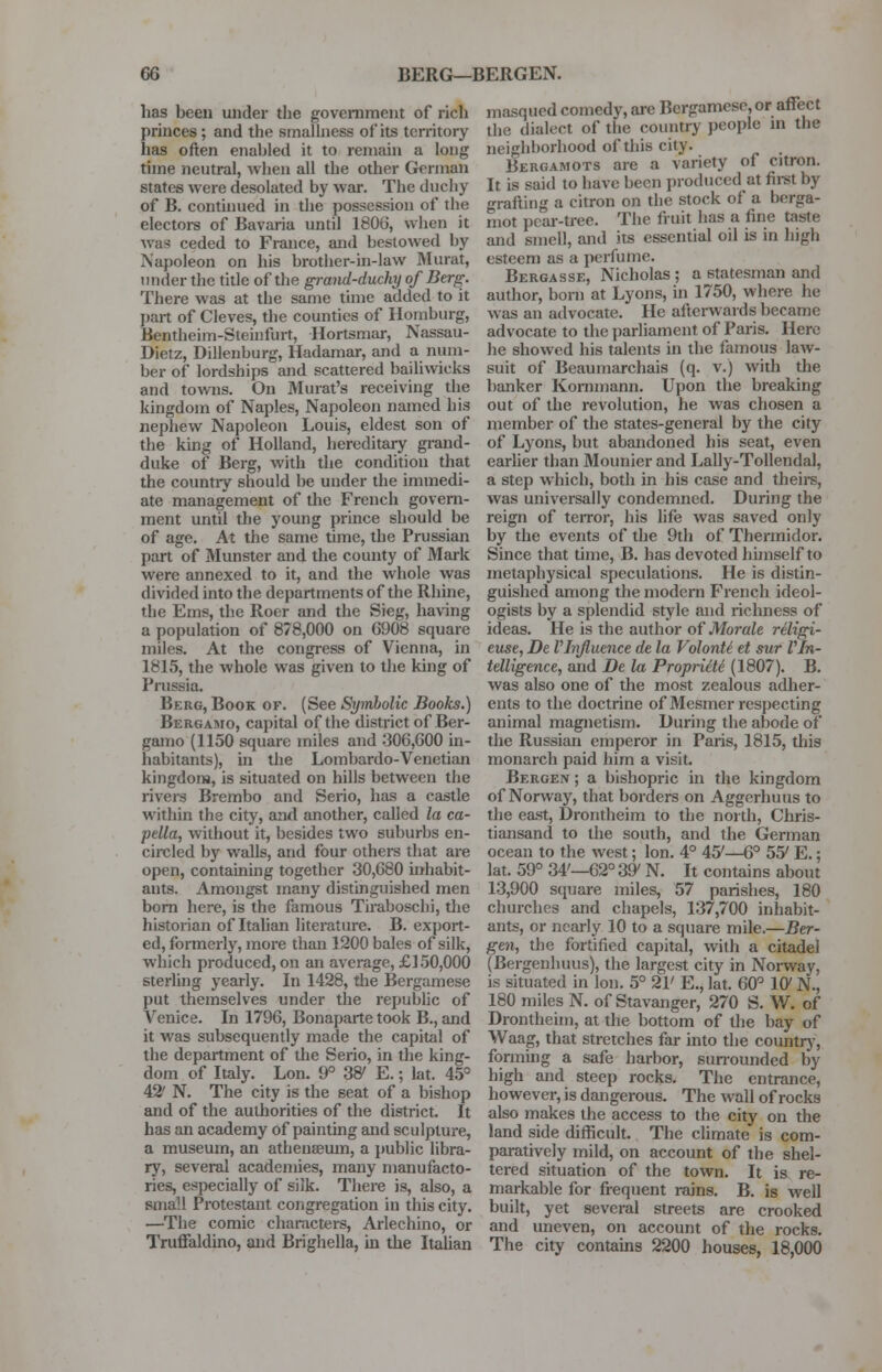 has been under the government of rich princes ; and the smallness of its territory has often enabled it to remain a long time neutral, when all the other German states were desolated by war. The duchy of B. continued in the possession of the electors of Bavaria until 1806, when it was ceded to France, and bestowed by Napoleon on his brother-in-law Murat, under the title of the grand-duchy of Berg. There was at the same time added to it part of Cleves, the counties of Homburg, Bentheim-Sleinfurt, Hortsmar, Nassau- Dietz, Dillenburg, Hadamar, and a num- ber of lordships and scattered bailiwicks and towns. On Murat's receiving the kingdom of Naples, Napoleon named his nephew Napoleon Louis, eldest son of the king of Holland, hereditary grand- duke of Berg, with the condition that the country should be under the immedi- ate management of the French govern- ment until the young prince should be of age. At the same time, the Prussian part of Munster and the county of Mark were annexed to it, and the whole was divided into the departments of the Rhine, the Ems, the Roer and the Sieg, having a population of 878,000 on 6908 square miles. At the congress of Vienna, in 1815, the whole was given to the king of Prussia. Bkrg, Book of. (See Symbolic Books.) Bergamo, capital of the district of Ber- gamo (1150 square miles and 306,600 in- habitants), in the Lombardo-Venetian kingdom, is situated on hills between the rivers Brembo and Serio, has a castle within the city, and another, called la ca- pella, without it, besides two suburbs en- circled by walls, and four others that are open, containing together 30,680 inhabit- ants. Amongst many distinguished men born here, is the famous Tiraboschi, the historian of Italian literature. B. export- ed, formerly, more than 1200 bales of silk, which produced, on an average, £150,000 sterling yearly. In 1428, the Rcrgamese put themselves under the republic of Venice. In 1796, Bonaparte took B., and it was subsequently made the capital of the department of the Serio, in the king- dom of Italy. Lon. 9° 38' E.; lat. 45° 42' N. The city is the seat of a bishop and of the authorities of the district. It has an academy of painting and sculpture, a museum, an athenaeum, a public libra- ry, several academies, many manufacto- ries, especially of silk. There is, also, a sma'.l Protestant congregation in this city. —The comic characters, Arlechino, or Truffaldino, and Brighella, in the Italian masqued comedy, are Bergamesc,or affect the dialect of the country people m the neighborhood of this city. , Bergamots are a variety of citron. It is said to have been produced at first by grafting a citron on the stock of a berga- mot pear-tree. The fruit has a line taste and smell, and its essential oil is in high esteem as a perfume. Bergasse, Nicholas; a statesman and author, born at Lyons, in 1750, where he was an advocate. He afterwards became advocate to the parliament of Paris. Here he showed his talents in the famous law- suit of Beaumarchais (q. v.) with the banker Kornmann. Upon the breaking out of the revolution, he was chosen a member of the states-general by the city of Lyons, but abandoned his seat, even earlier than Mounier and Lally-Tollendal, a step which, both in his case and theirs, was universally condemned. During the reign of terror, his life was saved only by the events of the 9th of Thermidor. Since that time, B. has devoted himself to metaphysical speculations. He is distin- guished among the modern French ideol- ogists by a splendid style and richness of ideas. He is the author of Morale religi- euse, De VInfluence de la VolonU et sur Vln- telligence, and De la Proprieti (1807). B. was also one of the most zealous adher- ents to the doctrine of Mesmcr respecting animal magnetism. During the abode of the Russian emperor in Paris, 1815, this monarch paid him a visit. Bergen ; a bishopric in the kingdom of Norway, that borders on Aggerhuus to the east, Drontheim to the north, Chris- tiansand to the south, and the German ocean to the west; lon. 4° 407—6° 55' E.; lat. 59° 34'—62° 39' N. It contains about 13,900 square miles, 57 parishes, 180 churches and chapels, 137,700 inhabit- ants, or nearly 10 to a square mile.—Ber- gen, the fortified capital, with a citadel (Bergenhuus), the largest city in Norway, is situated in lon. 5° 21' E., lat. 60° 1G7 N., 180 miles N. of Stavanger, 270 S. W. of Drontheim, at the bottom of the bay of Waag, that stretches far into the country, forming a safe harbor, surrounded by high and steep rocks. The entrance, however, is dangerous. The wall of rocks also makes the access to the city on the land side difficult. The climate is com- paratively mild, on account of the shel- tered situation of the town. It is re- markable for frequent rains. B. is well built, yet several streets are crooked and uneven, on account of the rocks. The city contains 2200 houses, 18,000