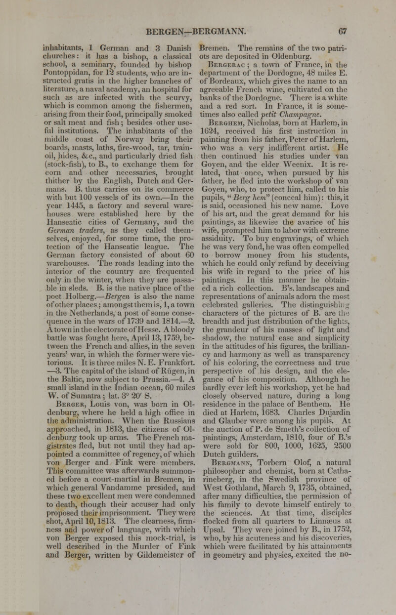 inhabitants, 1 German and 3 Danish churches: it has a bishop, a classical school, a seminary, founded by bishop Pontoppidan, for 12 students, who are in- structed gratis in the higher branches of literature, a naval academy, an hospital for such as are infected with the scurvy, which is common among the fishermen, arising from their food, principally smoked or salt meat and fish; besides other use- ful institutions. The inhabitants of the middle coast of Norway bring their boards, masts, laths, fire-wood, tar, train- oil, hides, &c, and particularly dried fish (stock-fish), to B., to exchange them for corn and other necessaries, brought thither by the English, Dutch and Ger- mans. B. thus carries on its commerce with but 100 vessels of its own.—In the year 1445, a factory and several ware- houses were established here by the Hanseatic cities of Germany, and the German traders, as they called them- selves, enjoyed, for some time, the pro- tection of the Hanseatic league. The German factory consisted of about 60 warehouses. The roads leading into the interior of the country are frequented only in the winter, when they are passa- ble in sleds. B. is the native place of the poet Holbcrg.—Bergen is also the name of other places; amongst them is, 1, a town in the Netherlands, a post of some conse- quence in the wars of 1739 and 1814.—2. A town in the electorate of Hesse. A bloody battle was fought here, April 13,1759, be- tween the French and allies, in the seven years' war, in which the former were vic- torious. It is three miles N. E. Frankfort. —3. The capital of the island of Riigen,in the Baltic, now subject to Prussia.—4. A small island in the Indian ocean, 60 miles W. of Sumatra; lat. 3° 20' S. Berger, Louis von, was born in Ol- denburg, where he held a high office in the administration. When the Russians approached, in 1813, the citizens of Ol- denburg took up arms. The French ma- gistrates fled, but not until they had ap- pointed a committee of regency, of which von Berger and Fink were members. This committee was afterwards summon- ed before a court-martial in Bremen, in which general Vandammc presided, and these two excellent men were condemned to death, though their accuser had only proposed their imprisonment. They were shot, April 10,1813. The clearness, firm- ness and power of language, with which von Berger exposed this mock-trial, is well described in the Murder of Fink and Berger, written by Gildemeister of Bremen. The remains of the two patri- ots are deposited in Oldenburg. Bergerac ; a town of France, in the department of the Dordogne, 48 miles E. of Bordeaux, which gives the name to an agreeable French wine, cultivated on the banks of the Dordogne. There is a white and a red sort. In France, it is some- times also called petit Champagne. Berghem, Nicholas, born at Harlem, in 1624, received his first instruction in painting from his father, Peter of Harlem, who was a very indifferent artist. He then continued his studies under van Goyen, and the elder Weenix. It is re- lated, that once, when pursued by his father, he fled into the workshop of van Goyen, who, to protect him, called to his pupils, Berg hem(conceal him): this,it is said, occasioned his new name. Love of his art, and the great demand for his paintings, as likewise the avarice of his wife, prompted him to labor with extreme assiduity. To buy engravings, of which he was very fond, he was often compelled to boiTow money from his students, which he could only refund by deceiving his wife in regard to the price of his paintings. In this manner he obtain- ed a rich collection. B's. landscapes and representations of animals adorn the most celebrated galleries. The distinguishi;,.p characters of the pictures of B. are the breadth and just distribution of the lights, the grandeur of his masses of light and shadow, the natural ease and simplicity in the attitudes of his figures, the brillian- cy and harmony as well as transparency of his coloring, the correctness and true perspective of his design, and the ele- gance of his composition. Although he hardly ever left his workshop, yet he had closely observed nature, during a long residence in the palace of Benthem. He died at Harlem, 1683. Charles Dujardin and Glauber were among his pupils. At the auction of P. de Smeth's collection of paintings, Amsterdam, 1810, four of B.'s were sold for 800, 1000, 1625, 2500 Dutch guilders. Bergmans, Torbern Olof, a natural philosopher and chemist, born at Catha- rineberg, in the Swedish province of West Gothland, March 9, 1735, obtained, after many difficulties, the permission of his family to devote himself entirely to the sciences. At that time, disciples flocked from all quarters to Linnaeus at Upsal. They were joined by B., in 1752, who, by his acuteness and his discoveries, which were facilitated by his attainments in geometry and physics, excited the no-