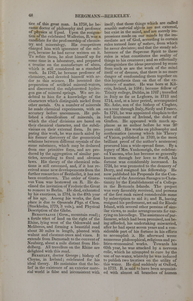 tice of this great man. In 1758, he be- came doctor of philosophy and professor of physics at Upsal. Upon the resigna- tion of the celehrated Wallerius, B. was a candidate for the professorship of chemis- try and mineralogy. His competitors charged him with ignorance of the sub- ject, because he had never written on it. To refute them, he shut himself up for some time in a laboratory, and prepared a treatise on the manufacture of alum, which is still considered as a standard work. In 1767, he became professor of chemistry, and devoted himself with ar- dor to this science. He invented the preparation of artificial mineral-waters, and discovered the sulphuretted hydro- gen gas of mineral springs. We are in- debted to him for a knowledge of the characters which distinguish nickel from other metals. On a number of minerals he made chemical experiments, with an accuracy before uncommon. He pub- lished a classification of minerals, in which the chief divisions are based on their chemical character, and the subdi- visions on their external form. In pre- paring this work, he was much aided by his former discovery of the geometrical relations between different crystals of the same substance, which may be deduced from one primitive form, and arc pro- duced by the aggregation of similar par- ticles, according to fixed and obvious laws. His theory of the chemical rela- tions is still esteemed, and, if it has re- ceived some new dcvelopements from the further researches of Berthollet, it has not been overthrown. The order of Gusta- vus Vasa was bestowed on B. He de- clined the invitation of Frederic the Great to remove to Berlin. He died, exhausted by his exertions, in 1784, in the 49th year of his age. Among his works, the first place is due to Opuscula Phys. et Chem. (Stockholm, 1779, 3 vols.), and Physical Description of the Globe. Bergstrasse (Germ., mountain road); a fertile tract of land on the right of the Rhine, lying west of the Odenwald and Meliboeus, and forming a beautiful road about 30 miles in length, planted with walnut and chestnut-trees and vines. It extends from Darmstadt to the convent of Neuburg, about a mile distant from Hei- delberg. All travellers on the Rhine are delighted with this road. Berkeley, doctor George ; bishop of Cloyne, in Ireland; celebrated for his ideal theory. He maintains that the be- lief in the existence of an exterior mate- rial world is false and inconsistent with itself; that those things which are called sensible material objects are not external, but exist in the mind, and are merely im- pressions made on our minds by the im- mediate act of God, according to certain rules termed laws of nature, from winch he never deviates; and that the steady ad- herence of the Supreme Spirit to these rules is what constitutes the reality of things to his creatures; and so effectually distinguishes the ideas perceived by sense from such as are the work of the mind itself or of dreams, that there is no more danger of confounding them together on this hypothesis than on that of the ex- istence of matter. He was born at Kil- crin, Ireland, in 1684; became fellow of Trinity college, Dublin, in 1707 ; travelled in Italy as far as Leghorn, in 1713 and 1714, and, at a later period, accompanied Mr. Ashe, son of the bishop of Clogher, on a tour through Italy, Sicily and France. In 1721, he was appointed chaplain to the lord lieutenant of Ireland, the duke of Grafton. He appeared with much ap- plause as an author before he was 20 years old. His works on philosophy and mathematics (among which his Theory of Vision, published in 1709, is the most brilliant proof of the author's acutencss) procured him a wide-spread fame. By a legacy of Mrs. Vanhomrigh, the celebrat- ed Vanessa, who has become so generally known through her love to Swift, his fortune was considerably increased. In 1724, he was promoted to the deanery of Deny, and resigned his fellowship He now published his Proposals for the Con- version of the American Savages to Chris- tianity by the Establishment of a College in the Bermuda Islands. The project was very favorably received, and persons of the first rank raised considerable sums by subscription to aid it; and B., having resigned his preferment, set sail for Rhode Island, with several other persons of sim- ilar views, to make arrangements for car- rying on his college. The assistance of par- liament, which had been promised, not be- ing afforded, his undertaking miscarried, after he had spent seven years and a con- siderable part of his fortune in his efforts to accomplish it. He afterward wrote numerous philosophical, religious and po- litico-economical works. Towards his 60th year, he was attacked by a nervous colic, which he attempted to cure by the use of tar-water, whereby he was induced to publish two treatises on the utility of this water. He died suddenly at Oxford, in 1753. B. is said to have been acquaint- ed with almost all branches of human