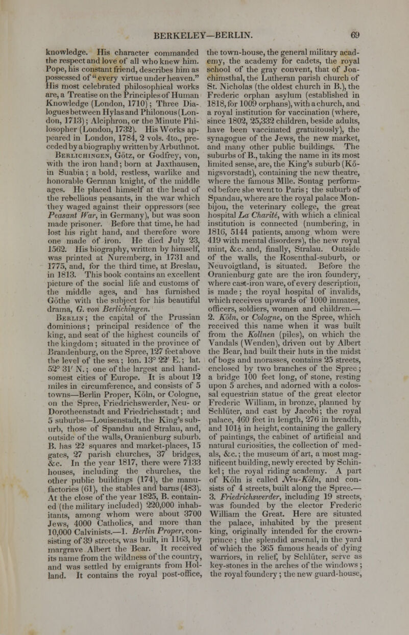 knowledge. His character commanded the respect and love of all who knew him. Pope, his constant friend, describes him as possessed of  every virtue under heaven. His most celebrated philosophical works are, a Treatise on the Principles of Human Knowledge (London, 1710); Three Dia- logues between Hylasand Philonous (Lon- don, 1713); Alciphron, or the Minute Phi- losopher (London, 1732). His Works ap- peared in London, 1784, 2 vols. 4to., pre- ceded by abiography writtenbyArbuthnot. Berlichingen, Gotz, or Godfrey, von, with the iron hand; born at Jaxthausen, in Suabia; a bold, restless, warlike and honorable German knight, of the middle ages. He placed himself at the head of the rebellious peasants, in the war which they waged against their oppressors (see Peasant War, in Germany), but was soon made prisoner. Before that time, he had lost his right hand, and therefore wore one made of iron. He died July 23, 1562. His biography, written by himself, was printed at Nuremberg, in 1731 and 1775, and, for the third time, at Breslau, in 1813. This book contains an excellent picture of the social life and customs of the middle ages, and has furnished Gothe with the subject for his beautiful drama, G. von Berlichingen. Berlin; the capital of the Prussian dominions; principal residence of the king, and seat of the highest councils of the kingdom ; situated in the province of Brandenburg, on the Spree, 127 feet above the level of the sea ; Ion. 13° 22' E.; lat. 52° 31' N.; one of the largest and hand- somest cities of Europe. It is about 12 miles in circumference, and consists of 5 towns—Berlin Proper, K61n, or Cologne, on the Spree, Friedrichswerder, Neu- or Dorotheenstadt and Friedrichsstadt; and 5 suburbs—Louisenstadt, the King's sub- urb, those of Spandau and Stralau, and, outside of the walls, Oranienburg suburb. B. has 22 squares and market-places, 15 gates, 27 parish churches, 37 bridges, &c. In the year 1817, there were 7133 houses, including the churches, the other public buildings (174), the manu- factories (61), the stables and barns (483). At the close of the year 1825, B. contain- ed (the military included) 220,000 inhab- itants, among whom were about 3700 Jews, 4000 Catholics, and more than 10,000 Calvinists.—1. Berlin Proper, con- sisting of 39 streets, was built, in 1163, by margrave Albert the Bear. It received its name from the wildness of the country, and was settled by emigrants from Hol- land. It contains the royal post-office, the town-house, the general military acad- emy, the academy for cadets, the royal school of the gray convent, that of Joa- chimsthal, the Lutheran parish church of St. Nicholas (the oldest church in B.), the Frederic orphan asylum (established in 1818, for 1009 orphans), with a church, and a royal institution for vaccination (where, since 1802, 25,332 children, beside adults, have been vaccinated gratuitously), the synagogue of the Jews, the new market, and many other public buildings. The suburbs of B., taking the name in its most limited sense, are, the King's suburb (K6- nigsvorstadt), containing the new theatre, where the famous Mile. Sontag perform- ed before she went to Paris; the suburb of Spandau, where are the royal palace Mon- bijou, the veterinary college, the great hospital La ChariU, with which a clinical institution is connected (numbering, in 1816, 5144 patients, among whom were 419 with mental disorders), the new royal mint, &c. and, finally, Stralau. Outside of the walls, the Rosenthal-suburb, or Neuvoigtland, is situated. Before the Oranienburg gate are the iron foundery, where cast-iron ware, of every description, is made; the royal hospital of invalids, which receives upwards of 1000 inmates, officers, soldiers, women and children.— 2. Koln, or Cologne, on the Spree, which received this name when it was built from the Kollnen (piles), on which the Vandals (Wenden), driven out by Albert the Bear, had built their huts hi the midst of bogs and morasses, contains 25 streets, enclosed by two branches of the Spree ; a bridge 100 feet long, of stone, resting upon 5 arches, and adorned with a colos- sal equestrian statue of the great elector Frederic William, in bronze, planned by Schluter, and cast by Jacobi; the royal palace, 460 feet in length, 276 in breadth, and 101i in height, containing the gallery of paintings, the cabinet of artificial and natural curiosities, the collection of med- als, &c.; the museum of art, a most mag- nificent building, newly erected by Schin- kel; the royal riding academy. A part of Koln is called Neu-K6ln, and con- sists of 4 streets, built along the Spree.— 3. Friedrichsiverder, including 19 streets, was founded by the elector Frederic William the Great. Here are situated the palace, inhabited by the present king, originally intended for the crown- prince ; the splendid arsenal, in the yard of Avhich the 365 famous heads of dying warriors, in relief, by Schluter, serve as key-stones in the arches of the windows ; the royal foundery; the new guard-house,