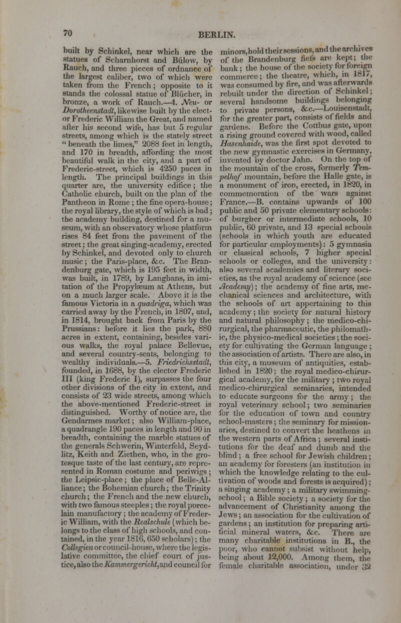 BERLIN. built by Schinkel, near which are the statues of Scharnhorst and Biilow, by Rauch, and three pieces of ordnance of the largest caliber, two of which were taken from the French; opposite to it stands the colossal statue of Blue her, in bronze, a work of Rauch.—4. Neu- or Dorotheenstadt, likewise built by the elect- or Frederic William the Great, and named after his second wife, has but 5 regular streets, among which is the stately street  beneath the limes, 2088 feet in length, and 170 in breadth, affording the most beautiful walk in the city, and a part of Frederic-street, which is 4250 paces in length. The principal buildings in this quarter are, the university edifice; the Catholic church, built on the plan of the Pantheon in Rome; the fine opera-house; the royal library, the style of which is bad; the academy building, destined for a mu- seum, with an observatory whose platform rises 84 feet from the pavement of the street; the great singing-academy, erected by Schinkel, and devoted only to church music; the Paris-place, &c. The Bran- denburg gate, which is 195 feet in width, was built, in 1789, by Langhans, in imi- tation of the Propylseum at Athens, but on a much larger scale. Above it is the famous Victoria in a quadriga, which was carried away by the French, in 1807, and, in 1814, brought back from Paris by the Prussians: before it lies the park. 880 acres in extent, containing, besides vari- ous walks, the royal palace Bellevue, and several country-seats, belonging to wealthy individuals.—5. Friedricltsstadt, founded, in 1688, by the elector Frederic III (king Frederic I), surpasses the four other divisions of the city in extent, and consists of 23 wide streets, among which the above-mentioned Frederic-street is distinguished. Worthy of notice are, the Gendarmes market; also William-place, a quadrangle 190 paces in length and 90 in breadth, containing the marble statues of the generals Schwerin, Winterfeld, Seyd- litz, Keith and Ziethen, who, in the gro- tesque taste of the last century, are repre- sented in Roman costume and periwigs; the Leipsic-place ; die place of Belle-Al- liance; the Bohemian church; the Trinity church; the French and the new church, with two famous steeples; the royal porce- lain manufactory; the academy of Freder- ic William, with the Realschule (which be- longs to the class of high schools, and con- tained, in the year 1816,650 scholars); the Collegien or council-house, where the legis- lative committee, the chief court of jus- tice, also the Kammergerickt,and council for minors,hold their sessions, and the archives of the Brandenburg fiefs are kept; the bank; the house of the society for foreign commerce; the theatre, which, in 1817, was consumed by fire, and was afterwards rebuilt under the direction of Schinkel; several handsome buildings belonging to private persons, &c.—Louisenstadt, for the greater part, consists of fields and gardens. Before the Cottbus gate, upon a rising ground covered with wood, called Hasenhaidc, was the first spot devoted to the new gymnastic exercises in Germany, invented by doctor Jahn. On the top of the mountain of the cross, formerly Tem- pelkof mountain, before tbe Halle gate, is a monument of iron, erected, in 1820, in commemoration of the wars against France.—B. contains upwards of 100 public and 50 private elementary schools: of burgher or intermediate schools, 10 public, 60 private, and 13 special schools (schools in which youth are educated for particular employments): 5 gymnasia or classical schools, 7 higher special schools or colleges, and the university: also several academies and literary soci- eties, as the royal academy of science (see Academy); the academy of fine arts, me- chanical sciences and architecture, with the schools of art appertaining to this academy; the society for natural histoiy and natural philosophy; the medico-chi- rurgical, the pharmaceutic, the philomath- ic, the physico-medical societies; the soci- ety for cultivating the German language ; the association of artists. There are also, in this city, a museum of antiquities, estab- lished in 1820; the royal medico-chirur- gical academy, for the military ; two royal medico-chirurgical seminaries, intended to educate surgeons for the army; the royal veterinary school; two seminaries for the education of town and country school-masters; the seminary for mission- aries, destined to convert the heathens in the western parts of Africa; several insti- tutions for the deaf and dumb and the blind; a free school for Jewish children ; an academy for foresters (an institution in which the knowledge relating to the cul- tivation of woods and forests is acquired); a singing academy; a military swimming- school ; a Bible society; a society for the advancement of Christianity among the Jews; an association for the cultivation of gardens; an institution for preparing arti- ficial mineral waters, &c. There are many charitable institutions in B., the poor, who cannot suhsist without help, being about 12,000. Among them, the female charitable association, under 32