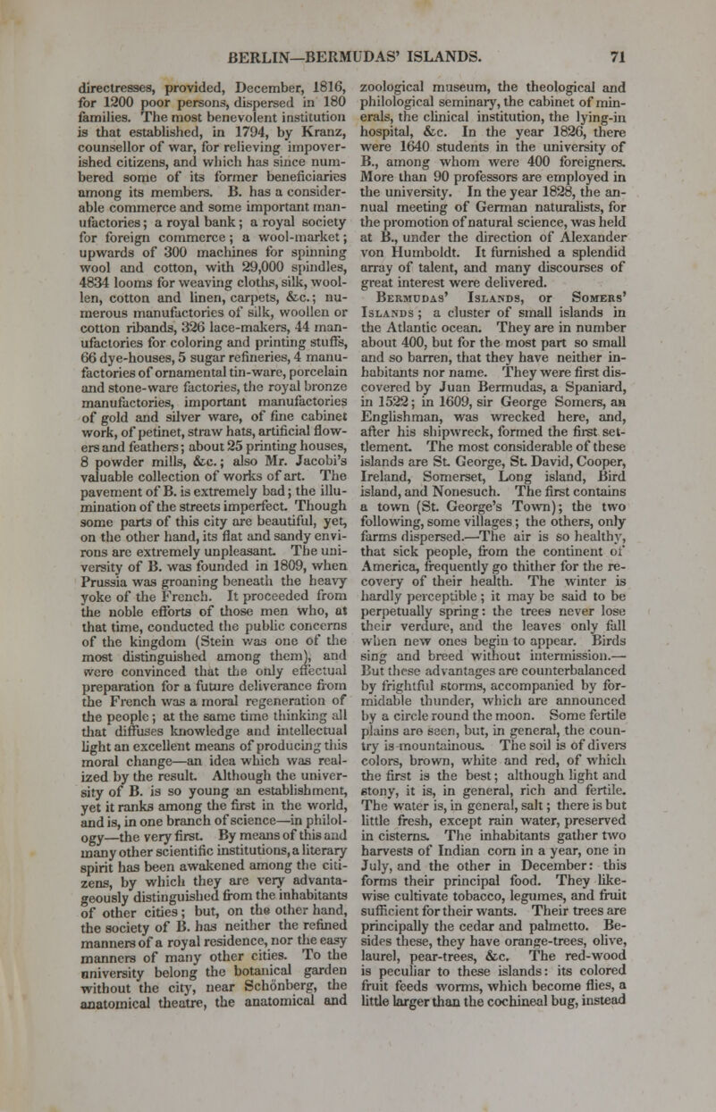 directresses, provided, December, 1816, for 1200 poor persons, dispersed in 180 families. The most benevolent institution is that established, in 1794, by Kranz, counsellor of war, for relieving impover- ished citizens, and which has since num- bered some of its former beneficiaries among its members. B. has a consider- able commerce and some important man- ufactories ; a royal bank; a royal society for foreign commerce; a wool-market; upwards of 300 machines for spinning wool and cotton, with 29,000 spindles, 4834 looms for weaving cloths, silk, wool- len, cotton and linen, carpets, &c.; nu- merous manufactories of silk, woollen or cotton ribands, 326 lace-makers, 44 man- ufactories for coloring and printing stuffs, 66 dye-houses, 5 sugar refineries, 4 manu- factories of ornamental tin-ware, porcelain and stone-ware factories, the royal bronze manufactories, important manufactories of gold and silver ware, of fine cabinet work, of petinet, straw hats, artificial flow- ers and feathers; about 25 printing houses, 8 powder mills, &c.; also Mr. Jacobi's valuable collection of works of art. The pavement of B. is extremely bad; the illu- mination of the streets imperfect. Though some parts of this city are beautiful, yet, on the other hand, its flat and sandy envi- rons are extremely unpleasant. The uni- versity of B. was founded in 1809, when Prussia was groaning beneath the heavy yoke of the French. It proceeded from the noble efforts of those men who, at that time, conducted the public concerns of the kingdom (Stein was one of the most distinguished among them), and vvcre convinced that the only effectual preparation for a future deliverance from the French was a moral regeneration of the people; at the same time thinking all that diffuses knowledge and intellectual light an excellent means of producing this moral change—an idea which was real- ized by the result. Although the univer- sity of B. is so young an establishment, yet it ranks among the first in the world, and is, in one branch of science—in philol- ogy—the very first. By means of this and many other scientific institutions, a literary spirit has been awakened among the citi- zens, by which they are very advanta- geously distinguished from the inhabitants of other cities; but, on the other hand, the society of B. has neither the refined manners of a royal residence, nor the easy manners of many other cities. To the nniversity belong the botanical garden without the city, near Schonberg, the anatomical theatre, the anatomical and zoological museum, the theological and philological seminary, the cabinet of min- erals, the clinical institution, the lying-in hospital, &c. In the year 1826, there were 1640 students in the university of B., among whom were 400 foreigners. More than 90 professors are employed in the university. In the year 1828, the an- nual meeting of German naturalists, for the promotion of natural science, was held at B., under the direction of Alexander von Humboldt. It furnished a splendid array of talent, and many discourses of great interest were delivered. Bermudas' Islands, or Somers' Islands ; a cluster of small islands in the Atlantic ocean. They are in number about 400, but for the most part so small and so barren, that they have neither in- habitants nor name. They were first dis- covered by Juan Bermudas, a Spaniard, in 1522; in 1609, sir George Somers, an Englishman, was wrecked here, and, after his shipwreck, formed the first set- tlement. The most considerable of these islands are St. George, St David, Cooper, Ireland, Somerset, Long island, Bird island, and Nonesuch. The first contains a town (St. George's Town); the two following, some villages; the others, only farms dispersed.—The air is so healthy, that sick people, from the continent of America, frequently go thither for the re- covery of their health. The winter is hardly perceptible ; it may be said to be perpetually spring: the trees never lose their verdure, and the leaves only fall when new ones begin to appear. Birds sing and breed without intermission.— But these advantages are counterbalanced by frightful storms, accompanied by for- midable thunder, which are announced by a circle round the moon. Some fertile plains aro seen, but, in general, the coun- try is^nountainous. The soil is of divers colors, brown, white and red, of which the first is the best; although light and stony, it is, in general, rich and fertile. The water is, in general, salt; there is but little fresh, except rain water, preserved in cisterns. The inhabitants gather two harvests of Indian corn in a year, one in July, and the other in December: this forms their principal food. They like- wise cultivate tobacco, legumes, and fruit sufficient for their wants. Their trees are principally the cedar and palmetto. Be- sides these, they have orange-trees, olive, laurel, pear-trees, &c. The red-wood is peculiar to these islands: its colored fruit feeds worms, which become flies, a little larger than the cochineal bug, instead