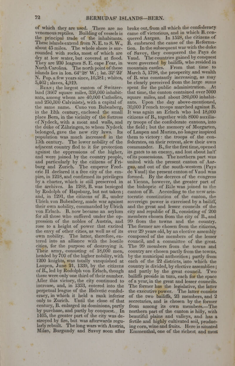 of which they are used. There are no venomous reptiles. Building of vessels is the principal trade of the inhabitants. These islands extend from N. E. to S. W., about 45 miles. The whole shore is sur- rounded with rocks, most of which are diy at low water, but covered at flood. They are 230 leagues S. E. cape Fear, in North Carolina. The north point of these islands lies in Ion. 64° 28' W.; lat. 32° 22' N. Pop. a few years since, 10,381; whites, 5,462; slaves, 4,919. Ber.n ; the largest canton of Switzer- land (3667 square miles, 338,000 inhabit- ants, among whom are 40,000 Catholics, and 250,300 Calvinists), wijth a capital of the same name. Cuno von Bubenberg, in the 12th century, enclosed the small place Bern, in the vicinity of the fortress of Nydeck, with a moat and walls, and the duke of Zahringen, to whom Nydeck belonged, gave the new city laws. Its population was much increased in the 13th centuiy. The lower nobility of the adjacent country fled to it for protection against the oppressions of the higher, and were joined by the country people, and particularly by the citizens of Fri- burg and Zurich. The emperor Fred- eric II declared it a free city of the em- pire, in 1218, and confirmed its privileges by a charter, which is still preserved in the archives. In 1288, B. was besieged by Rodolph of Hapsburg, but not taken; and, in 1291, the citizens of B., under Ulrich von Bubenberg, made war against their own nobility, commanded by Ulrich von Erlach. B. now became an asylum for all those who suffered under the op- pression of the nobles of Austria, and rose to a height of power that excited the envy of other cities, as well as of its own nobility. The latter, therefore, en- tered into an alliance with the hostile cities, for the purpose of destroying it. Their army, consisting of 18,000 men, headed by 700 of the higher nobility, with 1200 knights, was totally vanquished at Laupen, June 21, 1339, by the citizens of B., led by Rodolph von Erlach, though these were only one third of their number. After this victory, the city continued to increase, and, in 1353, entered into the perpetual league of the Helvetic confed- eracy, in which it held a rank inferior only to Zurich. Until the close of that century, B. enlarged its dominions, partly by purchase, and partly by conquest. In 1405, the greater part of the city was de- stroyed by fire, but was afterwards regu- larly rebuilt. The long wars with Austria, Milan, Burgundy and Savoy soon after broke out, from all which the confederacy came off victorious, and in which B. con- quered Aargau. In 1528, the citizens of B. embraced the cause of the Reforma- tion. In the subsequent war with the duke of Savoy, they conquered the Pays do Vaud. The countries gained by conquest were governed by bailiff's, who resided in mountain castles. From that time to March 5, 1798, the prosperity and wealth of B. was constantly increasing, as may be clearly perceived from the large sums spent for the public administration. At that time, the canton contained over 5000 square miles, and about 380,000 inhabit- ants. Upon the day above-mentioned, 30,000 French troops inarched against B. It was again an Erlach who led 18,000 citizens of B., together with 8000 auxilia- ry troops of the confederate cantons, into the field ; but the memory of Morgarten, of Laupen and Murten, no longer inspired them to victoiy: the troops of the con- federates, on their retreat, slew their own commander. B., for the first time, opened its gates to an enemy, and lost about half of its possessions. The northern part was united with the present canton of Aar- gau, and out of the south-western (Pays de Vaud) the present canton of Vaud was formed. By the decrees of the congress at Vienna, however, the greater part of the bishopric of Bale was joined to the canton of B. According to the new aris- tocratic constitution of the canton, the sovereign power is exercised by a bailiff, and the great and lesser councils of the city and republic of B., consisting of 200 members chosen from the city of B., and 99 from the towns and the country. The former are chosen from the citizens, over 29 years old, by an elective assembly composed of the members of the lesser council, and a committee of the great. The 99 members from the towns and country are chosen partly from the towns, by the municipal authorities; partly from each of the 22 districts, into which the countiy is divided, by elective assemblies; and partly by the great council. Two bailiffs preside in turn, each for the space of a year, in the great and lesser councils. The former has the legislative, the latter the executive power. The latter consists of the two bailiffs, 23 members, and 2 secretaries, and is chosen by the former from among its own members.—The northern part of the canton is hilly, with beautiful plains and valleys, and has a fertile and highly cultivated soil, produc- ing corn, wine and fruits. Here is situated Emmenthal, one of the richest and most