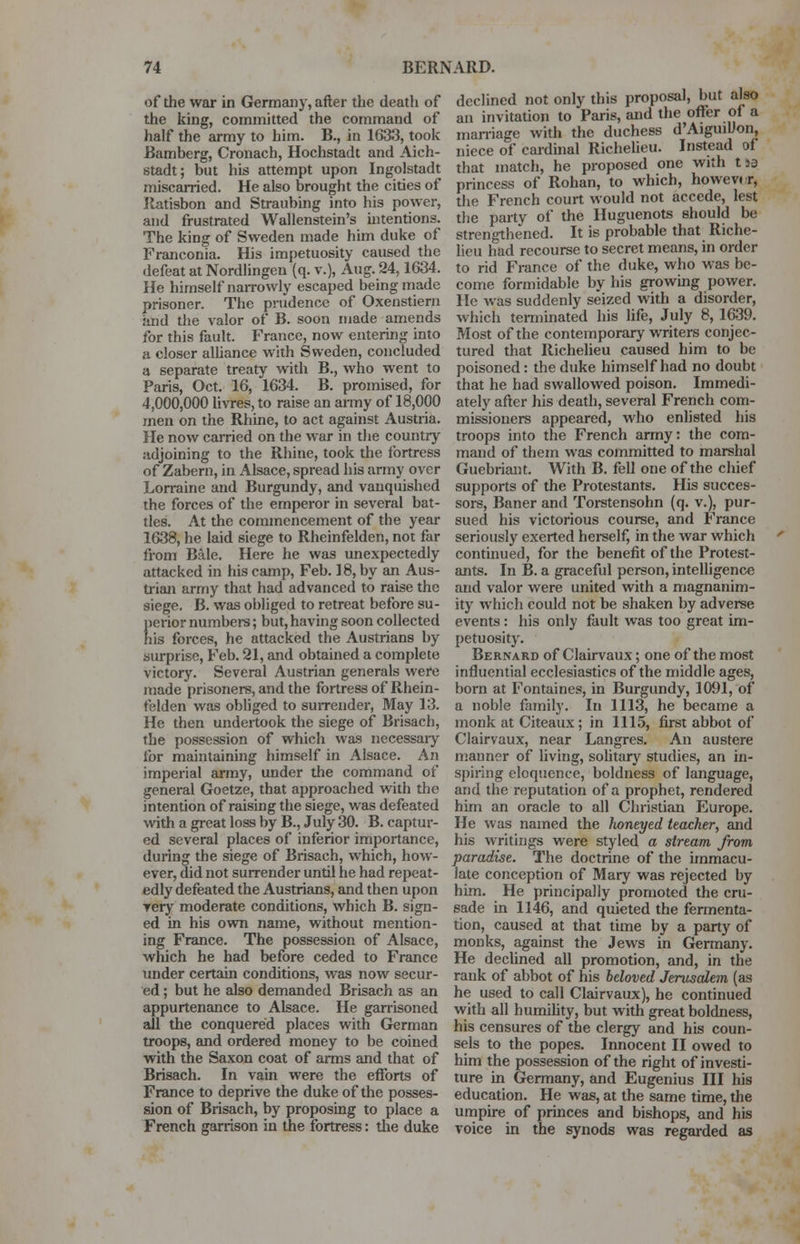 of the war in Germany, after the death of the king, committed the command of half the army to him. B., in 1633, took Bamberg, Cronach, Hochstadt and Aich- stadt; but his attempt upon Ingolstadt miscarried. He also brought the cities of Ratisbon and Straubing into his power, and frustrated Wallenstein's intentions. The king of Sweden made him duke of Franconia. His impetuosity caused the defeat at Nordlingen (q. v.), Aug. 24,1034. He himself narrowly escaped being made prisoner. The prudence of Oxenstiern and the valor of B. soon made amends for this fault. France, now entering into a closer alliance with Sweden, concluded a separate treaty with B., who went to Paris, Oct. 16, 1634. B. promised, for 4,000,000 livres, to raise an army of 18,000 men on the Rhine, to act against Austria. He now carried on the war in the country adjoining to the Rhine, took the fortress of Zabern, in Alsace, spread his army over Lorraine and Burgundy, and vanquished the forces of the emperor in several bat- tles. At the commencement of the year 1638, he laid siege to Rheinfelden, not far from Bale. Here he was unexpectedly attacked in his camp, Feb. 18, by an Aus- trian army that had advanced to raise the siege. B. was obliged to retreat before su- perior numbers; but, having soon collected his forces, he attacked the Austrians by surprise, Feb. 21, and obtained a complete victory. Several Austrian generals were made prisoners, and the fortress of Rhein- felden was obliged to surrender, May 13. He then undertook the siege of Brisach, the possession of which was necessary for maintaining himself in Alsace. An imperial army, under the command of general Goetze, that approached with the intention of raising the siege, was defeated with a great loss by B., July 30. B. captur- ed several places of inferior importance, during the siege of Brisach, which, how- ever, did not surrender until he had repeat- edly defeated the Austrians, and then upon very moderate conditions, which B. sign- ed in his own name, without mention- ing France. The possession of Alsace, which he had before ceded to France under certain conditions, was now secur- ed ; but he also demanded Brisach as an appurtenance to Alsace. He garrisoned all the conquered places with German troops, and ordered money to be coined with the Saxon coat of arms and that of Brisach. In vain were the efforts of France to deprive the duke of the posses- sion of Brisach, by proposing to place a French garrison in the fortress: the duke declined not only this proposal, but also an invitation to Paris, and the offer of a marriage with the duchess d'AigmUon, niece of cardinal Richelieu. Instead of that match, he proposed one with t>3 princess of Rohan, to which, howevtr, the French court would not accede, lest the party of the Huguenots should be strengthened. It is probable that Riche- lieu had recourse to secret means, in order to rid France of the duke, who was be- come formidable by his growing power. He was suddenly seized with a disorder, which terminated his life, July 8, 1639. Most of the contemporary writers conjec- tured that Richelieu caused him to be poisoned: the duke himself had no doubt that he had swallowed poison. Immedi- ately after his death, several French com- missioners appeared, who enlisted his troops into the French army: the com- mand of them was committed to marshal Guebriant. With B. fell one of the chief supports of the Protestants. His succes- sors, Baner and Torstensohn (q. v.), pur- sued his victorious course, and France seriously exerted herself, in the war which continued, for the benefit of the Protest- ants. In B. a graceful person, intelligence and valor were united with a magnanim- ity which could not be shaken by adverse events: his only fault was too great im- petuosity. Bernard of Clairvaux; one of the most influential ecclesiastics of the middle ages, born at Fontaines, in Burgundy, 1091, of a noble family. In 1113, he became a monk at Citeaux; in 1115, first abbot of Clairvaux, near Langres. An austere manner of living, solitary studies, an in- spiring eloquence, boldness of language, and the reputation of a prophet, rendered him an oracle to all Christian Europe. He was named the honeyed teacher, and his writings were styled a stream from paradise. The doctrine of the immacu- late conception of Mary was rejected by him. He principally promoted the cru- sade in 1146, and quieted the fermenta- tion, caused at that time by a party of monks, against the Jews in Germany. He declined all promotion, and, in the rank of abbot of his beloved Jerusalem (as he used to call Clairvaux), he continued with all humility, but with great boldness, his censures of the clergy and his coun- sels to the popes. Innocent II owed to him the possession of the right of investi- ture in Germany, and Eugenius III his education. He was, at the same time, the umpire of princes and bishops, and his voice in the synods was regarded as