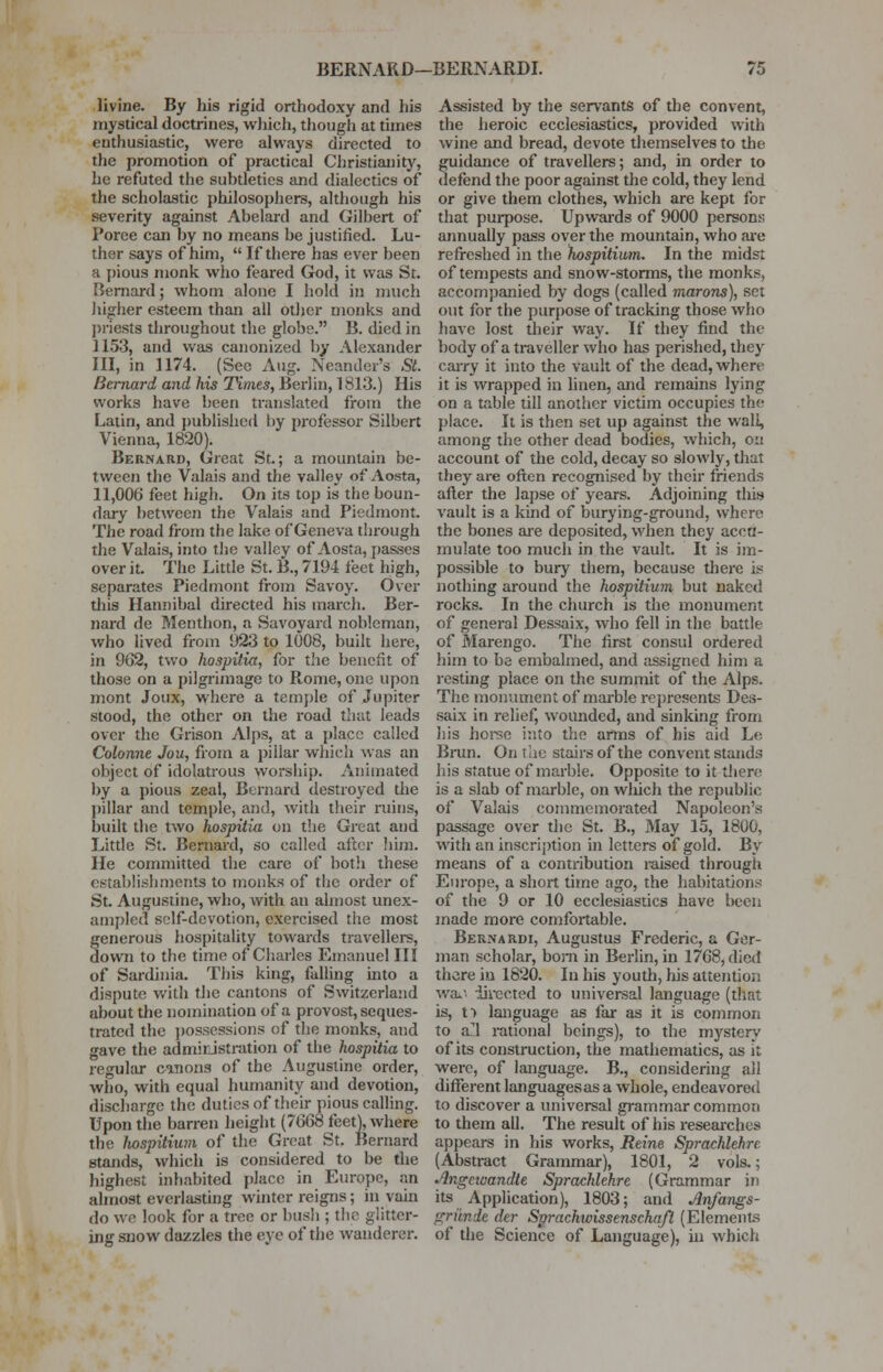 divine. By his rigid orthodoxy and his mystical doctrines, which, though at times enthusiastic, were always directed to the promotion of practical Christianity, he refuted the subtleties and dialectics of the scholastic philosophers, although his severity against Abelard and Gilbert of Poree can by no means be justified. Lu- ther says of him,  If there has ever been a pious monk who feared God, it was St. Bernard; whom alone I hold in much higher esteem than all other monks and priests throughout the globe. B. died in 1153, and was canonized by Alexander III, in 1174. _ (Sec Aug. Neander's St. Bernard and his Times, Berlin, 1813.) His works have been translated from the Latin, and published by professor Silbert Vienna, 1820). Bernard, Great St.; a mountain be- tween the Valais and the valley of'Aosta, 11,006 feet high. On its top is the boun- dary between the Valais and Piedmont. The road from the lake of Geneva through the Valais, into the valley of Aosta, passes over it. The Little St. B., 7194 feet high, separates Piedmont from Savoy. Over this Hannibal directed his march. Ber- nard de Menthon, a Savoyard nobleman, who lived from 923 to 1008, built here, in 902, two hospitia, for the benefit of those on a pilgrimage to Rome, one upon mont Joux, where a temple of Jupiter stood, the other on the road that leads over the Grison Alps, at a place called Colonne Jou, from a pillar which was an object of idolatrous worship. Animated by a pious zeal, Bernard destroyed the pillar and temple, and, with their ruins, built the two hospitia on the Great and Little St. Bernard, so called after him. He committed the care of both these establishments to monks of the order of St. Augustine, who, with an almost unex- ampled self-devotion, exercised the most generous hospitality towards travellers, down to the time of Charles Emanuel III of Sardinia. This king, falling into a dispute with the cantons of Switzerland about the nomination of a provost, seques- trated the possessions of the monks, and gave the administration of the hospitia to regular canons of the Augustine order, who, with equal humanity and devotion, discharge the duties of their pious calling. Upon the barren height (7668 feet), where the Jwspitium of the Great St. Bernard stands, which is considered to be the highest inhabited place in Europe, an almost everlasting winter reigns; in vain do we look for a tree or bush ; the glitter- ing snow dazzles the eye of the wanderer. Assisted by the servants of the convent, the heroic ecclesiastics, provided with wine and bread, devote themselves to the guidance of travellers; and, in order to defend the poor against the cold, they lend or give them clothes, which are kept for that purpose. Upwards of 9000 persons annually pass oyer the mountain, who are refreshed in the hospitium. In the midst of tempests and snow-storms, the monks, accompanied by dogs (called marons), set out for the purpose of tracking those who have lost their way. If they find the body of a traveller who has perished, they carry it into the vault of the dead, where it is wrapped in linen, and remains lying on a table till another victim occupies the place. It is then set up against the wall, among the other dead bodies, which, on account of the cold, decay so slowly, that they are often recognised by their friends after the lapse of years. Adjoining tins vault is a kind of burying-ground, where the bones are deposited, when they accu- mulate too much in the vault. It is im- possible to bury them, because there is nothing around the hospitium but naked rocks. In the church is the monument of general Dessaix, who fell in the battle of Marengo. The first consul ordered him to be embalmed, and assigned him a resting place on the summit of the Alps. The monument of marble represents Des- saix in relief, wounded, and sinking from his horse into the arms of his aid Le Brun. On t he stairs of the convent stands his statue of marble. Opposite to it there is a slab of marble, on winch the republic of Valais commemorated Napoleon's passage over the St. B., May 15, 1800, with an inscription in letters of gold. By means of a contribution raised through Europe, a short time ago, the habitations of the 9 or 10 ecclesiastics have been made more comfortable. Bernardi, Augustus Frederic, a Ger- man scholar, born in Berlin, in 1768, died there in 1820. In his youth, his attention waii directed to universal language (that is, t> language as far as it is common to a^l rational beings), to the mystery of its construction, the mathematics, as it were, of language. B., considering all different languages as a whole, endeavored to discover a universal grammar common to them all. The result of his researches appears in his works, Heine Sprachlehre (Abstract Grammar), 1801, 2 vols.; Angcwandte Sprachlehre (Grammar in its Application), 1803; and Anfangs- griinde der Sprachwissenschqfl (Elements of the Science of Language), in which