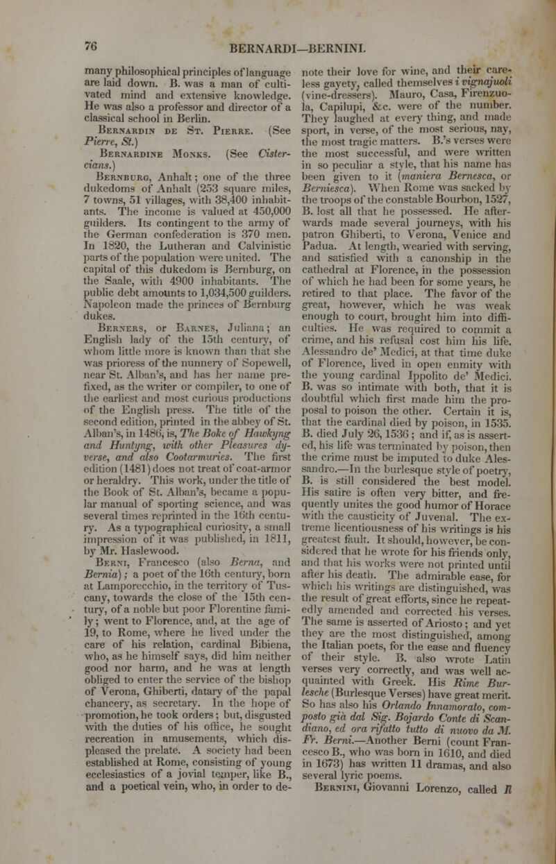 many philosophical principles of language are laid down. B. was a man of culti- vated mind and extensive knowledge. He was also a professor and director of a classical school in Berlin. Bernardin de St. Pierre. (See Pierre, St.) Bernardine Monks. (See Cister- cians.) Bernbdrg, Anhalt; one of the three dukedoms of Anhalt (253 square miles, 7 towns, 51 villages, with 38,400 inhabit- ants. The income is valued at 450,000 guilders. Its contingent to the army of the German confederation is 370 men. In 1820, the Lutheran and Calvinistic parts of the population were united. The capital of this dukedom is Bernburg, on the Saale, with 4900 inhabitants. The public debt amounts to 1,034,500 guilders. Napoleon made the princes of Bernburg dukes. Berners, or Barnes, Juliana; an English lady of the 15th century, of whom little more is known than that she was prioress of the nunneiy of Sopewell, near St. Alban's, and has her name pre- fixed, as the writer or compiler, to one of the earliest and most curious productions of the English press. The title of the second edition, printed in the abbey of St. Alban's, in 148b', is, The Boke of Hawhjng and Huntyng, with other Pleasures dy- verse, and also Cootarmuries. The first edition (1481) does not treat of coat-armor or heraldry. This work, under the title of the Book of St. Alban's, became a popu- lar manual of sporting science, and was several times reprinted in the 16th centu- ry. As a typographical curiosity, a small impression of it was published, in 1811, by Mr. Haslewood. Berni, Francesco (also Bernu, and Bernia) ; a poet of the 16th century, born at Lamporecchio, in the territory of Tus- cany, towards the close of the 15th cen- tury, of a noble but poor Florentine fami- ly ; went to Florence, and, at the age of 19, to Rome, where he lived under the care of his relation, cardinal Bibiena, who, as he himself says, did him neither good nor harm, and he was at length obliged to enter the service of the bishop of Verona, Ghiberti, datary of the papal chancery, as secretary. In the hope of promotion,he took orders; but,disgusted with the duties of his office, he sought recreation in amusements, which dis- pleased the prelate. A society had been established at Rome, consisting of young ecclesiastics of a jovial temper, like B., and a poetical vein, who, in order to de- note their love for wine, and their care- less gayety; called themselves i vignajiwli (vine-dressers). Mauro, Casa, Firenzuo- la, Capilupi, &c. were of the number. They laughed at every thing, and made sport, in verse, of the most serious, nay, the most tragic matters. B.'s verses were the most successful, and were written in so peculiar a style, that his name has been given to it [maniera Bernesca, or Bei-niesca). When Rome was sacked by the troops of the constable Bourbon, 1527, B. lost all that he possessed. He after- wards made several journeys, with his patron Ghiberti, to Verona, Venice and Padua. At length, wearied with serving, and satisfied with a canonship in the cathedral at Florence, in the possession of which he had been for some years, he retired to that place. The favor of the great, however, which he was weak enough to court, brought him into diffi- culties. He was required to commit a crime, and his refusal cost him his life. Alessandro de' Medici, at that time duke of Florence, lived in open enmity with the young cardinal Ippolito de' Medici. B. was so intimate with both, that it is doubtful which first made him the pro- posal to poison the other. Certain it is, that the cardinal died by poison, in 1535. B. died July 26,1536; and if, as is assert- ed, his life was terminated by poison, then the crime must be imputed to duke Ales- sandro.—In the burlesque style of poetry, B. is still considered the best model. His satire is often very bitter, and fre- quently unites the good humor of Horace with the causticity of Juvenal. The ex- treme licentiousness of his writings is his greatest fault. It should, however, be con- sidered that he wrote for his friends only, and that his works were not printed until after his death. The admirable ease, for which his writings are distinguished, was the result of great efforts, since he repeat- edly amended and corrected his verses. The same is asserted of Ariosto; and yet they are the most distinguished, among the Italian poets, for the ease and fluency of their style. B. also Avrote Latin verses very correctly, and was well ac- quainted with Greek. His Rime Bur- lesche (Burlesque Verses) have great merit So has also his Orlando Innamorato, com- posto gia dal Sig. Bojardo Conte di Scan- diano, ed ora rifatto tutto di nuovo da M. Fr. Berni.—Another Berni (count Fran- cesco B., who was born in 1G10, and died in 1673) has written 11 dramas, and also several lyric poems. Bernini, Giovanni Lorenzo, called R