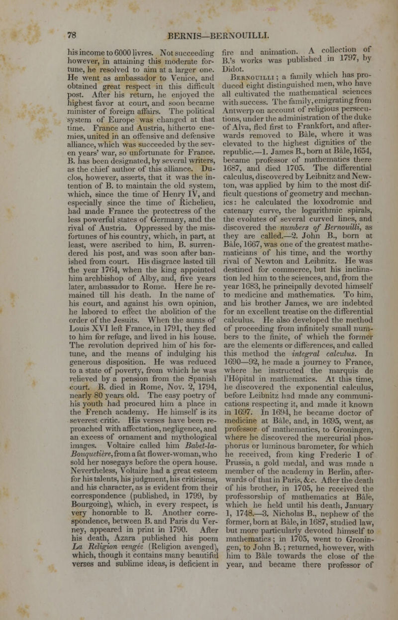 his income to 6000 livres. Not succeeding however, in attaining this moderate for- tune, he resolved to aim at a larger one. He went as ambassador to Venice, and obtained great respect in this difficult post. After his return, he enjoyed the highest favor at court, and soon became minister of foreign affairs. The political system of Europe was changed at that time. France and Austria, hitherto ene- mies, united in an offensive and defensive alliance, which was succeeded by the sev- en years' war, so unfortunate for France. B. has been designated, by several writers, as the chief author of this alliance. Du- clos, however, asserts, that it was the in- tention of B. to maintain the old system, which, since the time of Henry IV, and especially since the time of Richelieu, had made France the protectress of the less powerful states of Germany, and the rival of Austria. Oppressed by the mis- fortuues of his country, which, in part, at least, were ascribed to him, B. surren- dered his post, and was soon after ban- ished from court. His disgrace lasted till the year 1764, when the king appointed him archbishop of Alby, and, five years later, ambassador to Rome. Here he re- mained till his death. In the name of his court, and against his own opinion, he labored to effect the abolition of the order of the Jesuits. When the aunts of Louis XVI left France, in 1791, they fled to him for refuge, and lived in his house. The revolution deprived him of his for- tune, and the means of indulging his generous disposition. He was reduced to a state of poverty, from which he was relieved by a pension from the Spanish court. B. died in Rome, Nov. 2, 1794, nearly 80 years old. The easy poetiy of his youth had procured him a place in the French academy. He himself is its severest critic. His verses have been re- proached with affectation, negligence, and an excess of ornament and mythological images. Voltaire called him Babet-la- Bouquetiere, from a fat floAver-woman, who sold her nosegays before the opera house. Nevertheless, Voltaire had a great esteem for his talents, his judgment, his criticisms, and his character, as is evident from their correspondence (published, in 1799, by Bourgoing), which, in every respect, is very honorable to B. Another corre- spondence, between B. and Paris du Ver- ney, appeared in print in 1790. After his death, Azara published his poem La Religion vengee (Religion avenged), which, though it contains many beautiful verses and sublime ideas, is deficient in fire and animation. A collection of B.'s works was published m 1797, by Didot. Bernouilli ; a family which has pro- duced eight distinguished men, who ha\ e all cultivated the mathematical sciences with success. The fan lily, emigrating from Antwerp on account of religious persecu- tions, under the administration of the duke of Alva, fled first to Frankfort, and after- wards removed to Bale, where it was elevated to the highest dignities of the republic—1. James B., born at Bale, 1654, became professor of mathematics there 1687, and died 1705. The differential calculus, discovered by Leibnitz and New- ton, was applied by him to the most dif- ficult questions of geometry and mechan- ics: he calculated the loxodromic and catenary curve, the logarithmic spirals, the evolutes of several curved lines, and discovered the numbers of Bernouilli, as they are called.—2. John B., born at Bale, 1667, was one of the greatest mathe- maticians of his time, and the worthy rival of Newton and Leibnitz. He was destined for commerce, but his inclina- tion led him to the sciences, and, from the year 1683, he principally devoted himself to medicine and mathematics. To him, and his brother James, we are indebted for an excellent treatise on the differential calculus. He also developed the method of proceeding from infinitely small num- bers to the finite, of which the former are the elements or differences, and called this method the integral calculus. In 1690—92, he made a journey to France, where he instructed the marquis de l'Hopital in mathematics. At this time, he discovered the exponential calculus, before Leibnitz had made any communi- cations respecting it, and made it known in 1697. In 1694, he became doctor of medicine at Bale, and, in 1695, went, as professor of mathematics, to Groningcn, where he discovered the mercurial phos- phorus or luminous barometer, for which he received, from king Frederic I of Prussia, a gold medal, and was made a member of the academy in Berlin, after- wards of that in Paris, &c. After the death of his brother, in 1705, he received the professorship of mathematics at Bale, which he held until his death, January 1, 1748.—3. Nicholas B., nephew of the former, born at Bale, in 1687, studied law, but more particularly devoted himself to mathematics; in 1705, went to Gronin- gen, to John B.; returned, however, with him to Bale towards the close of the year, and became there professor of