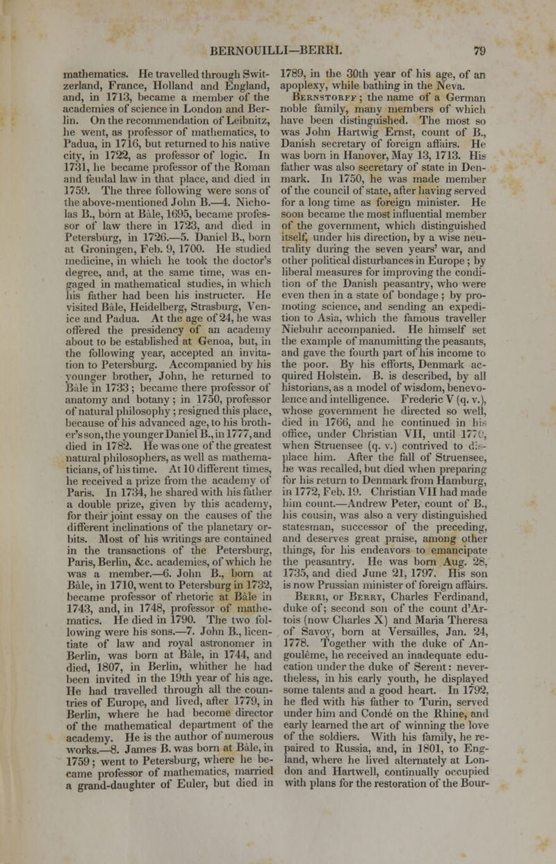 mathematics. He travelled through Swit- zerland, France, Holland and England, and, in 1713, became a member of the academies of science in London and Ber- lin. On the recommendation of Leibnitz, he went, as professor of mathematics, to Padua, in 1716, but returned to his native city, in 1722, as professor of logic. In 1731, he became professor of the Roman and feudal law in that place, and died in 1759. The three following were sons of the above-mentioned John B.—4. Nicho- las B., born at Bale, 1695, became profes- sor of law there in 1723, and died in Petersburg, in 1726.—5. Daniel B., born at Groningen, Feb. 9, 1700. He studied medicine, in which he took the doctor's degree, and, at the same time, was en- gaged in mathematical studies, in which his father had been his instructer. He visited Bale, Heidelberg, Strasburg, Ven- ice and Padua. At the age of 24, he was offered the presidency of an academy about to be established at Genoa, but, in the following year, accepted an invita- tion to Petersburg. Accompanied by his younger brother, John, he returned to Bale in 1733 ; became there professor of anatomy and botany ; in 1750, professor of natural philosophy; resigned this place, because of his advanced age, to his broth- rr's son, the younger Daniel B., in 1777, and died in 1782. He was one of the greatest natural philosophers, as well as mathema- ticians, of his time. At 10 different times, he received a prize from the academy of Paris. In 1734, he shared with his father a double prize, given by this academy, for their joint essay on the causes of the different inclinations of the planetary or- bits. Most of his writings are contained in the transactions of the Petersburg, Paris, Berlin, &c. academies, of which he was a member.—6. John B., born at Bale, in 1710, went to Petersburg in 1732, became professor of rhetoric at Bale in 1743, and, in 1748, professor of mathe- matics. He died in 1790. The two fol- lowing were his sons.—7. John B., licen- tiate of law and royal astronomer in Berlin, was born at Bale, in 1744, and died, 1807, in Berlin, whither he had been invited in the 19th year of his age. He had travelled through all the coun- tries of Europe, and lived, after 1779, in Berlin, where he had become director of the mathematical department of the academy. He is the author of numerous works.—8. James B. was born at Bale, in 1759; went to Petersburg, where he be- came professor of mathematics, married a grand-daughter of Euler, but died in 1789, in the 30th year of his age, of an apoplexy, while bathing in the Neva. Bernstorff ; the name of a German noble family, many members of which have been distinguished. The most so was John Hartwig Ernst, count of B., Danish secretary of foreign affairs. He was born in Hanover, May 13, 1713. His father was also secretary of state in Den- mark. In 1750, he was made member of the council of state, after having served for a long time as foreign minister. He soon became the most influential member of the government, which distinguished itself, under his direction, by a wise neu- trality during the seven years' war, and other political disturbances in Europe ; by liberal measures for improving the condi- tion of the Danish peasantry, who were even then in a state of bondage ; by pro- moting science, and sending an expedi- tion to Asia, which the famous traveller Niebuhr accompanied. He himself set the example of manumitting the peasants, and gave the fourth part of his income to the poor. By his efforts, Denmark ac- quired Holstein. B. is described, by all historians, as a model of wisdom, benevo- lence and intelligence. Frederic V (q. v.), whose government he directed so well, died in 1766, and he continued in hi office, under Christian VII, until 177:. when Struensee (q. v.) contrived to dis- place him. After the fall of Struensee, he was recalled, but died when preparing for his return to Denmark from Hamburg, in 1772, Feb. 19. Christian VII had made him count.—Andrew Peter, count of B., his cousin, was also a very distinguished statesman, successor of the preceding, and deserves great praise, among other tilings, for his endeavors to emancipate the peasantry. He was born Aug. 28, 1735, and died June 21, 1797. His son is now Prussian minister of foreign affairs. Berri, or Berry, Charles Ferdinand, duke of; second son of the count d'Ar- tois (now Charles X) and Maria Theresa of Savoy, born at Versailles, Jan. 24, 1778. Together with the duke of An- gouleme, he received an inadequate edu- cation under the duke of Serent: never- theless, in his early youth, he displayed some talents and a good heart. In 1792, he fled with his father to Turin, served under him and Conde on the Rhine, and early learned the art of winning the love of the soldiers. With his family, he re- paired to Russia, and, in 1801, to Eng- land, where he lived alternately at Lon- don and Hartwell, continually occupied with plans for the restoration of the Bour-