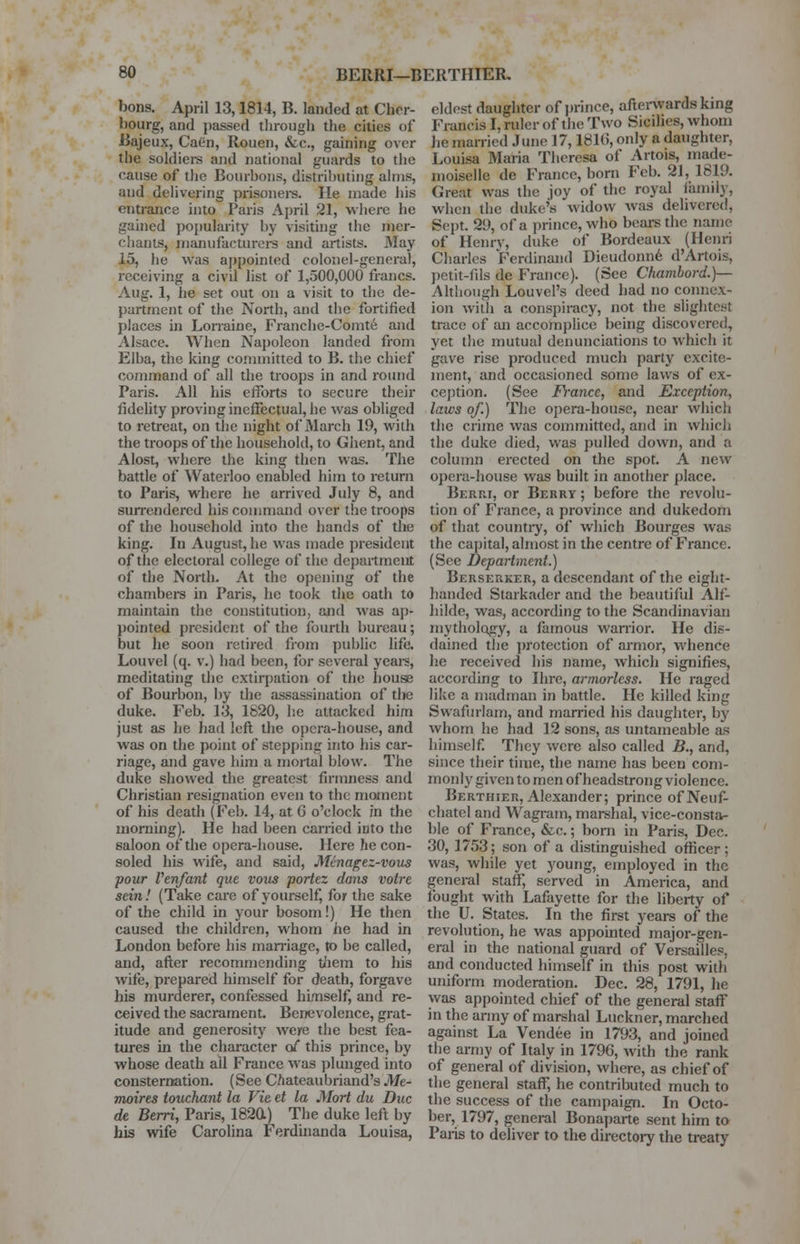 bons. April 13,1814, B. landed at Cher- bourg, and passed through the cities of Bajeux, Caen, Rouen, &c, gaining over the soldiers and national guards to the cause of the Bourbons, distributing alms, and delivering prisoners. lie made his entrance into Paris April 21, where he gained popularity by visiting the mer- chants, manufacturers and artists. May 15, he was appointed colonel-general, receiving a civil list of 1,500,000 francs. Aug. 1, he set out on a visit to the de- partment of the North, and the fortified places in Lorraine, Franche-Comte and Alsace. When Napoleon landed from Elba, the king committed to B. the chief command of all the troops in and round Paris. All his efforts to secure their fidelity proving ineffectual, he was obliged to retreat, on the night of March 19, with the troops of the household, to Ghent, and Alost, where the king then was. The battle of Waterloo enabled him to return to Paris, where he arrived July 8, and surrendered his command over the troops of the household into the hands of the king. In August, he was made president of the electoral college of the department of the North. At the opening of the chambers in Paris, he took the oath to maintain the constitution, and was ap- pointed president of the fourth bureau; but he soon retired from public life. Louvel (q. v.) had been, for several years, meditating the extirpation of the house of Bourbon, by the assassination of the duke. Feb. 13, 1820, he attacked him just as he had left the opera-house, and was on the point of stepping into his car- riage, and gave him a mortal blow. The duke showed the greatest firmness and Christian resignation even to the moment of his death (Feb. 14, at 6 o'clock in the morning). He had been carried into the saloon of the opera-house. Here he con- soled his wife, and said, Menagez-vous pour Venfant que vous portez dans voire scin! (Take care of yourself, for the sake of the child in your bosom!) He then caused the children, whom he had in London before his marriage, to be called, and, after recommending them to his wife, prepared himself for death, forgave his murderer, confessed himself, and re- ceived the sacrament. Benevolence, grat- itude and generosity were the best fea- tures in the character o/ this prince, by whose death ail France was plunged into consternation. (See Chateaubriand's Me- moir es touchant la Vie et la Mori du Due de Berri, Paris, 1820) The duke left by his wife Carolina Ferdinanda Louisa, eldest daughter of prince, afterwards king Francis I, ruler of the Two Sicilies, whom he married .1 une 17,1016, only a daughter, Louisa Maria Theresa of Artois, made- moiselle de France, born Feb. 21, 1819. Great was the joy of the royal family, when the duke's widow was delivered, Sept. 29, of a prince, who bears the name of Henry, duke of Bordeaux (Henri Charles Ferdinand Dieudonne d'Artois, petit-fils de France). (See Chambord.)— Although Louvel's deed bad no connex- ion with a conspiracy, not the slightest trace of an accomplice being discovered, yet the mutual denunciations to which it gave rise produced much party excite- ment, and occasioned some laws of ex- ception. (See Fi-ancc, and Exception, laws of.) The opera-house, near which the crime was committed, and in which the duke died, was pulled down, and a column erected on the spot. A new opera-house was built in another place. Berri, or Berry ; before the revolu- tion of France, a province and dukedom of that country, of which Bourges was the capital, almost in the centre of France. (See Department.) Berserker, a descendant of the eight- handed Starkader and the beautiful Alf- hilde, was, according to the Scandinavian mythology, a famous warrior. He dis- dained the protection of armor, whence he received his name, which signifies, according to Hire, armorless. He raged like a madman in battle. He killed king Swafurlam, and married his daughter, by whom he had 12 sons, as untameable as himself. They were also called B., and, since their time, the name has been com- monly given to men of headstrong violence. Berthier, Alexander; prince ofNeuf- chatel and Wagram, marshal, vice-consta- ble of France, &c.; born in Paris, Dec. 30, 1753; son of a distinguished officer; was, while yet young, employed in the general staff, served in America, and fought with Lafayette for the liberty of the U. States. In the first years of the revolution, he was appointed major-gen- eral in the national guard of Versailles, and conducted himself in this post with uniform moderation. Dec. 28, 1791, lie was appointed chief of the general staff in the army of marshal Luckner, marched against La Vendee in 1793, and joined the army of Italy in 1796, with the rank of general of division, where, as chief of the general staff, he contributed much to the success of the campaign. In Octo- ber, 1797, general Bonaparte sent him to Paiis to deliver to the directory the treaty