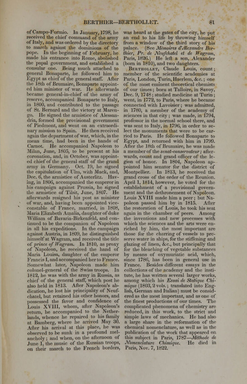 of Campo-Formio. In January, 1798, lie received the chief command of the army of Italy, and was ordered by the directory to march against the dominions of the pope. In the beginning of February, he made his entrance into Rome, abolished the papal government, and established a consular one. Being much attached to general Bonaparte, he followed him to Egypt as chief of the general staff. After the 18th of Brumaire, Bonaparte appoint- ed him minister of war. He afterwards became general-in-chief of the army of reserve, accompanied Bonaparte to Italy, in 1800, and contributed to the passage of St. Bernard and the victory at Maren- go. He signed the armistice of Alessan- dria, formed the provisional government of Piedmont, and went on an extraordi- nary mission to Spain. He then received again the department of war, which, in the mean time, had been in the hands of Carnot. He accompanied Napoleon to Milan, June, 1805, to be present at his coronation, and, in October, was appoint- ed chief of the general staff of the grand army in Germany. Oct. 19, he signed the capitulation of Ulm, with Mack, and, Dec. 6, the armistice of Austerlitz. Hav- ing, in 1806, accompanied the emperor in his campaign against Prussia, he signed the armistice of Tilsit, June, 1807. He afterwards resigned his post as minister of war, and, having been appointed vice- constable of France, married, in 1808, Maria Elizabeth Amalia, daughter of duke William of Bavaria-Birkenfeld, and con- tinued to be the companion of Napoleon in all his expeditions. In the campaign against Austria, in 1809, he distinguished himself at Wagram, and received the title of prince of Wagram. In 1810, as proxy of Napoleon, he received the hand of Maria Louisa, daughter of the emperor Francis I, and accompanied her to France. Somewhat later, Napoleon made him colonel-general of the Swiss troops. In 1812, he was with the army in Russia, as chief of the general staff, which post he also held in 1813. After Napoleon's ab- dication, he lost his principality of Neuf- chatel, but retained his other honors, and possessed the favor and confidence of Louis XVIII, whom, after Napoleon's return, he accompanied to the Nether- lands, whence he repaired to his family at Bamberg, where he arrived May 30. After his arrival at this place, he was observed to be sunk in a profound mel- ancholy ; and when, on the afternoon of June 1, the music of the Russian troops, on their inarch to the French borders, was heard at the gates of the city, he put an end to his life by throwing himself from a window of the third story of bis palace. (See Memoires d? Alexandre Ber- thier, Pr. de JVeufchatel et de Wagram, Paris, 1826.) He left a son, Alexander (born in 1810), and two daughters. Berthoixet, Claude Louis, count; member of the scientific academies at Paris, London, Turin, Haerlem, &c.; one of the most eminent theoretical chemists of our times; born at Talloire, in Savoy, Dec. 9, 1748; studied medicine at Turin; went, in 1772, to Paris, where he became connected with Lavoisier ; was admitted, in 1780, a member of the academy of sciences in that city; was made, in 1794, professor in the normal school there, and was sent to Italy, in 1796, in order to se- lect the monuments that were to be car- ried to Paris. He followed Bonaparte to Egypt, and returned with him in 1799. After the 18th of Brumaire, he was made a member of the senat-conservateur; after- wards, count and grand officer of the le- gion of honor. In 1804, Napoleon ap- pointed him senator for the district of Montpellier. In 1813, he received the grand cross of the order of the Reunion. April 1, 1814, however, he voted for the establishment of a provisional govern- ment and the dethronement of Napoleon. Louis XVIII made him a peer ; but Na- poleon passed him by in 1815. After the restoration of Louis, he took his seat again in the chamber of peers. Among the inventions and new processes with which the sciences and the arts were en- riched by him, the most important are those for the charring of vessels to pre- serve water in ships, for the stiffening and glazing of linen, &c, but principally that for the bleaching of vegetable substances by means of oxymuriatic acid, which, since 1786, has been in general use in France. Besides different essays in the collections of the academy and the insti- tute, he has written several larger works, among which his Essai de Statique Chi- mique (1803,2 vols.; translated into Eng- lish, German and Italian) must be consid- ered as the most important, and as one of the finest productions of our times. The complicated phenomena of chemistry are reduced, in this work, to the strict and simple laws of mechanics. He had also a large share in the reformation of the chemical nomenclature, as well as in the publication of the work that appeared on this subject in Paris, 1787—Mttkode de Nomenclature Chimique. He died in Paris, Nov. 7,1822.