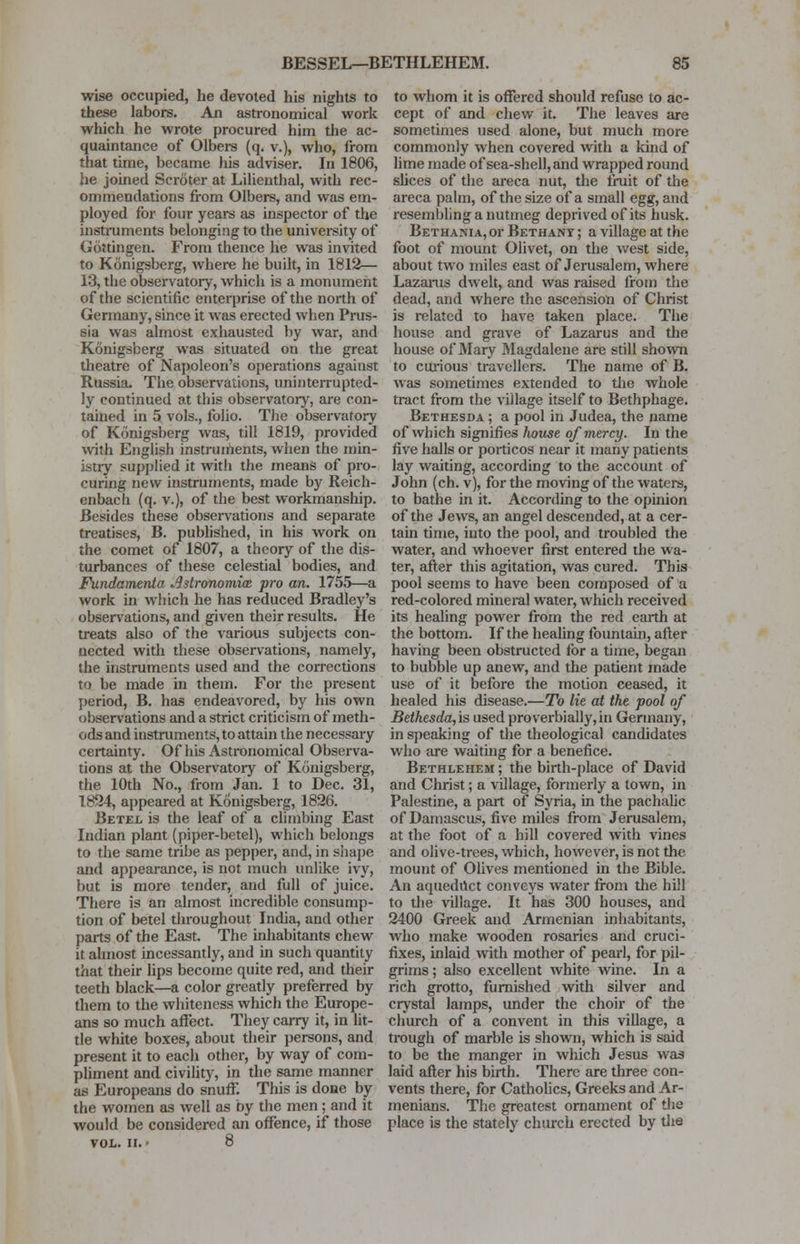 wise occupied, he devoted his nights to these labors. An astronomical work which he wrote procured him the ac- quaintance of Olbers (q. v.), who, from that time, became his adviser. In 1806, he joined Scroter at Lilienthal, with rec- ommendations from Olbers, and was em- ployed for four years as inspector of the instruments belonging to the university of Gdttingen. From thence he was invited to Konigsberg, where he built, in 1812— 13, the observatory, which is a monument of the scientific enterprise of the north of Germany, since it was erected when Prus- sia was almost exhausted by war, and Konigsberg was situated on the great theatre of Napoleon's operations against Russia. The observations, uninterrupted- ly continued at this observatory, are con- tamed in 5 vols., folio. The observatory of Konigsberg was, till 1819, provided with English instruments, when the min- istry supplied it with the means of pro- curing new instruments, made by Reich- enbach (q. v.), of the best workmanship. Besides these observations and separate treatises, B. published, in his work on the comet of 1807, a theory of the dis- turbances of these celestial bodies, and Fundamenta Astronomies pro an. 1755—a work in which he has reduced Bradley's observations, and given their results. He treats also of the various subjects con- nected with these observations, namely, the instruments used and the corrections to be made in them. For the present period, B. has endeavored, by his own observations and a strict criticism of meth- ods and instruments, to attain the necessary certainty. Of his Astronomical Observa- tions at the Observatory of Konigsberg, the 10th No., from Jan. 1 to Dec. 31, 1824, appeared at Konigsberg, 1826. Betel is the leaf of a climbing East Indian plant (piper-betel), which belongs to the same tribe as pepper, and, in shape and appearance, is not much unlike ivy, but is more tender, and full of juice. There is an almost incredible consump- tion of betel throughout India, and other parts of the East. The inhabitants chew it almost incessantly, and in such quantity that their lips become quite red, and their teeth black—a color greatly preferred by them to the whiteness which the Europe- ans so much affect. They carry it, in lit- tle white boxes, about their persons, and present it to each other, by way of com- pliment and civility, in the same manner as Europeans do snuff. This is done by the women as well as by the men; and it would be considered an offence, if those VOL. II. > 8 to whom it is offered should refuse to ac- cept of and chew it. The leaves are sometimes used alone, but much more commonly when covered with a kind of lime made of sea-shell, and wrapped round slices of the areca nut, the fruit of the areca palm, of the size of a small egg, and resembling a nutmeg deprived of its husk. Bethania, or Bethany ; a village at the foot of mount Olivet, on the west side, about two miles east of Jerusalem, where Lazarus dwelt, and was raised from the dead, and where the ascension of Christ is related to have taken place. The house and grave of Lazarus and the house of Mary Magdalene are still shown to curious travellers. The name of B. was sometimes extended to the whole tract from the village itself to Bethphage. Bethesda ; a pool in Judea, the name of which signifies Jwuse of mercy. In the five halls or porticos near it many patients lay waiting, according to the account of John (ch. v), for the moving of the waters, to bathe in it. According to the opinion of the Jews, an angel descended, at a cer- tain time, into the pool, and troubled the water, and whoever first entered the wa- ter, after this agitation, was cured. This pool seems to have been composed of a red-colored mineral water, which received its healing power from the red earth at the bottom. If the healing fountain, after having been obstructed for a time, began to bubble up anew, and the patient made use of it before the motion ceased, it healed his disease.—To lie at the pool of Bethesda,is used proverbially,in Germany, in speaking of the theological candidates who are waiting for a benefice. Bethlehem ; the birth-place of David and Christ; a village, formerly a town, in Palestine, a part of Syria, in the pachalic of Damascus, five miles from Jerusalem, at the foot of a hill covered with vines and olive-trees, which, however, is not the mount of Olives mentioned in the Bible. An aqueduct conveys water from the hill to the village. It has 300 houses, and 2400 Greek and Armenian inhabitants, who make wooden rosaries and cruci- fixes, inlaid with mother of pearl, for pil- grims ; also excellent white wine. In a rich grotto, furnished with silver and crystal lamps, under the choir of the church of a convent in this village, a trough of marble is shown, which is said to be the manger in which Jesus was laid after his birth. There are three con- vents there, for Catholics, Greeks and Ar- menians. The greatest ornament of the place is the stately church erected by the