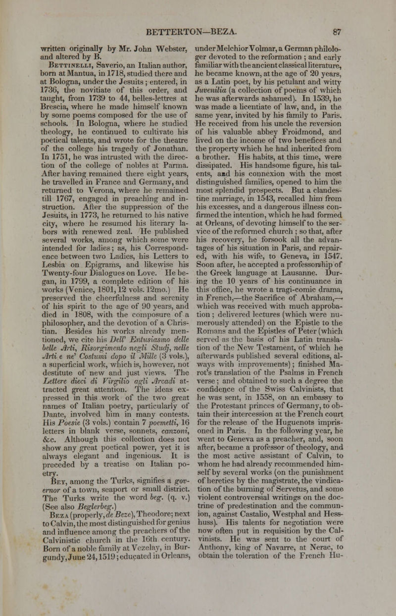 written originally by Mr. John Webster, and altered by B. Bettinelm, Saverio, an Italian author, born at Mantua, in 1718, studied there and at Bologna, under the Jesuits; entered, in 1736, the novitiate of this order, and taught, from 1739 to 44, belles-lettres at Brescia, where he made himself known by some poems composed for the use of schools. In Bologna, where he studied theology, he continued to cultivate his poetical talents, and wrote for the theatre of the college his tragedy of Jonathan. In 1751, he was intrusted with the direc- tion of the college of nobles at Parma. After having remained there eight years, he travelled in France and Germany, and returned to Verona, where he remained till 1767, engaged in preaching and in- struction. After the suppression of the Jesuits, in 1773, he returned to his native city, where he resumed his literary la- bors with renewed zeal. He published several works, among which some were intended for ladies; as, his Correspond- ence between two Ladies, his Letters to Lesbia on Epigrams, and likewise his Twenty-four Dialogues on Love. He be- gan, in 1799, a complete edition of his works (Venice, 1801,12 vols. 12mo.) He preserved the cheerfulness and serenity of his spirit to the age of 90 years, and died in 1808, with the composure of a philosopher, and the devotion of a Chris- tian. Besides his works already men- tioned, we cite his DelV Entusiasmo delle belle Arti, Risorgimento negli Studj, nelle Arti e ne' Costumi dopo il Mille (3 vols.), a superficial work, which is, however, not destitute of new and just views. The Lettere died di Virgilio agli Arcadi at- tracted great attention. The ideas ex- pressed in this work of the two great names of Italian poetry, particularly of Dante, involved him in many contests. His Poesie (3 vols.) contain 7 poemetti, 16 letters in blank verse, sonnets, canzoni, &c. Although this collection does not show any great poetical power, yet it is always elegant and ingenious. It is preceded by a treatise on Italian po- etry. Bey, among the Turks, signifies a gov- ernor of a town, seaport or small district. The Turks write the word beg. (q. v.) (See also Beglerbeg.) Beza (properly,de Beze), Theodore; next to Calvin, the most distinguished for genius and influence among the preachers of the Calvinistic church in the 16th century. Born of a noble family at Vczelay, in Bur- gundy, June 24,1519; educated in Orleans, under Melchior Vohnar, a German philolo- ger devoted to the reformation ; and early familiar with the ancient classical literature, he became known, at the age of 20 years, as a Latin poet, by his petulant and witty Juvenilia (a collection of poems of which he was afterwards ashamed). In 1539, he was made a licentiate of law, and, in the same year, invited by his family to Paris. He received from his uncle the reversion of his valuable abbey Froidmond, and lived on the income of two benefices and the property which he had inherited from a brother. His habits, at this time, were dissipated. His handsome figure, his tal- ents, aad his connexion with the most distinguished families, opened to him the most splendid prospects. But a clandes- tine marriage, in 1543, recalled him from his excesses, and a dangerous illness con- firmed the intention, which he had formed at Orleans, of devoting himself to the ser- vice of the reformed church ; so that, after his recoveiy, he forsook all the advan- tages of his situation in Paris, and repair- ed, with his wife, to Geneva, in 1547. Soon after, he accepted a professorship of the Greek language at Lausanne. Dur- ing the 10 years of his continuance in this office, he wrote a tragi-comic drama, in French,—the Sacrifice of Abraham,—• which was received with much approba- tion ; delivered lectures (which were nu- merously attended) on the Epistle to the Romans and the Epistles of Peter (which served as the basis of his Latin transla- tion of the New Testament, of which he afterwards published several editions, al- ways with improvements); finished Ma- rot's translation of the Psalms in French verse; and obtained to such a degree the confidence of the Swiss Calvinists, that he was sent, in 1558, on an embassy to the Protestant princes of Germany, to ob- tain their intercession at the French court for the release of the Huguenots impris- oned in Paris. In the following year, he went to Geneva as a preacher, and, soon after, became a professor of theology, and the most active assistant of Calvin, to whom he had already recommended him- self by several works (on the punishment of heretics by the magistrate, the vindica- tion of the burning of Servetus, and some violent controversial writings on the doc- trine of predestination and the commun- ion, against Castalio, Westphal and Hess- huss). His talents for negotiation were now often put in requisition by the Cal- vinists. He was sent to the court of Anthony, king of Navarre, at Nerac, to obtain the toleration of the French Hu-