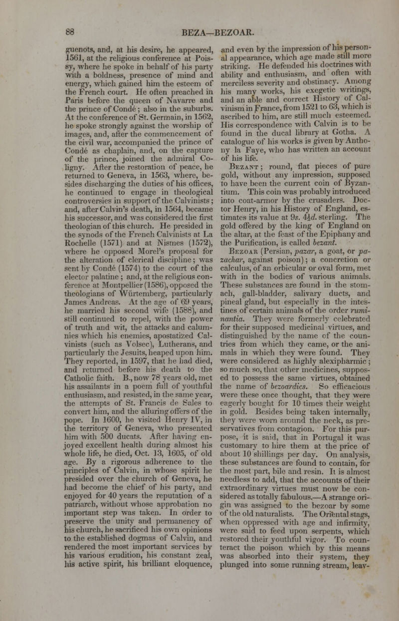 BEZA—BEZOAR. guenots, and, at his desire, he appeared, 1561, at the religious conference at Pois- sy, where he spoke in behalf of his party with a boldness, presence of mind and energy, which gained him the esteem of the French court. He often preached in Paris before the queen of Navarre and the prince of Conde; also in the suburbs. At the conference of St. Germain, in 1562, he spoke strongly against the worship of images, and, after the commencement of the civil war, accompanied the prince of Conde as chaplain, and, on the capture of the prince, joined the admiral Co- ligny. After the restoration of peace, he returned to Geneva, in 1563, where, be- sides discharging the duties of his offices, he continued to engage in theological controversies in support of the Calvinists; and, after Calvin's death, in 1564, became his successor, and was considered the first theologian of this church. He presided in the synods of the French Calvinists at La Rochelle (1571) and at Nismes (3572), where he opposed Morel's proposal for the alteration of clerical discipline; was sent by Conde (1574) to the court of the elector palatine ; and, at the religious con- ference at Montpellier (1586), opposed the theologians of Wurtemberg, particularly James Andreas. At the age of 69 years, he married his second wife (1588), and still continued to repel, with the power of truth and wit, the attacks and calum- nies which his enemies, apostatized Cal- vinists (such as Volsec), Lutherans, and particularly the Jesuits, heaped upon him. They reported, in 1597, that he had died, and returned before his death to the Catholic faith. B., now 78 years old, met his assailants in a poem full of youthful enthusiasm, and resisted, in the same year, the attempts of St. Francis de Sales to convert him, and the alluring offers of the pope. In 1600, he visited Henry IV, in the territory of Geneva, who presented him with 500 ducats. After having en- joyed excellent health during almost his whole life, he died, Oct. 13, 1605, of old age. By a rigorous adherence to the principles of Calvin, in whose spirit he presided over the church of Geneva, he had become the chief of his party, and enjoyed for 40 years the reputation of a patriarch, without whose approbation no important step was taken. In order to preserve the unity and permanency of bis church, he sacrificed his own opinions to the established dogmas of Calvin, and rendered the most important services by his various erudition, his constant zeal, his active spirit, his brilliant eloquence, and even by the impression of his person- al appearance, which age made still more striking. He defended his doctrines with ability and enthusiasm, and often with merciless severity and obstinacy. Among his many works, his exegetic writings, and an able and correct History of Cal- vinism in France, from 1521 to 63, which is ascribed to him, are still much esteemed. His correspondence with Calvin is to be found in the ducal library at Gotha. A catalogue of his works is given by Antho- ny la Faye, who has written an account of his life. Bezant ; round, flat pieces of pure gold, without any impression, supposed to have been the current coin of Byzan- tium. This coin was probably introduced into coat-armor by the crusaders. Doc- tor Henry, in his History of England, es- timates its value at 9s. 4kd. sterling. The gold offered by the king of England on the altar, at the feast of the Epiphany and the Purification, is called bezant. Bezoar (Persian, pazar, a goat, or pa- zachar, against poison); a concretion or calculus, of an orbicular or oval form, met with in the bodies of various animals. These substances are found in the stom- ach, gall-bladder, salivary ducts, and pineal gland, but especially in the intes- tines of certain animals of the order rumi- nantia. They were formerly celebrated for their supposed medicinal virtues, and distinguished by the name of the coun- tries from which they came, or the ani- mals in which they were found. They were considered as highly alexipharmic ; so much so, that other medicines, suppos- ed to possess the same virtues, obtained the name of bezoardics. So efficacious were these once thought, that they were eagerly bought for 10 times their weight in gold. Besides being taken internally, they were worn around the neck, as pre- servatives from contagion. For this pur- pose, it is said, that in Portugal it was customary to hire them at the price of about 10 shillings per day. On analysis, these substances are found to contain, for the most part, bile and resin. It is almost needless to add, that the accounts of their extraordinary virtues must now be con- sidered as totally fabulous.—A strange ori- gin was assigned to the bezoar by some of the old naturalists. The Oriental stags, when oppressed with age and infirmity, were said to feed upon serpents, which restored their youthful vigor. To coun- teract the poison which by this means was absorbed into their system, they plunged into some running stream, leav-