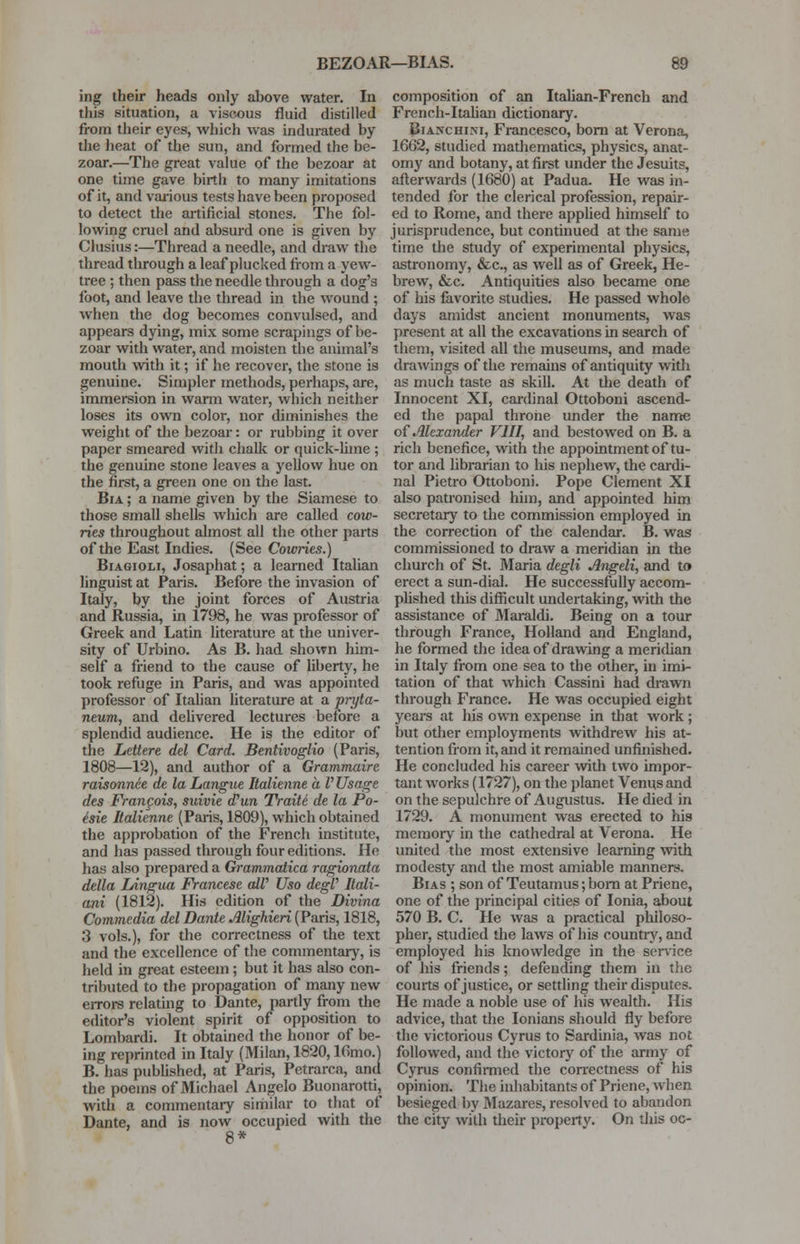 BEZOAR—BIAS. ing their heads only above water. In this situation, a viscous fluid distilled from their eyes, which was indurated by the heat of the sun, and formed the be- zoar.—The great value of the bezoar at one time gave birth to many imitations of it, and various tests have been proposed to detect the artificial stones. The fol- lowing cruel and absurd one is given by Clusius:—Thread a needle, and draw the thread through a leaf plucked from a yew- tree ; then pass the needle through a dog's foot, and leave the thread in the wound ; when the dog becomes convulsed, and appears dying, mix some scrapings of be- zoar with water, and moisten the animal's mouth with it; if he recover, the stone is genuine. Simpler methods, perhaps, are, immersion in warm water, which neither loses its own color, nor diminishes the weight of the bezoar: or rubbing it over paper smeared with chalk or quick-lime ; the genuine stone leaves a yellow hue on the first, a green one on the last. Bia ; a name given by the Siamese to those small shells which are called cow- ries throughout almost all the other parts of the East Indies. (See Cowries.) Biagioli, Josaphat; a learned Italian linguist at Paris. Before the invasion of Italy, by the joint forces of Austria and Russia, in 1798, he was professor of Greek and Latin literature at the univer- sity of Urbino. As B. had shown him- self a friend to the cause of liberty, he took refuge in Paris, and was appointed professor of Italian literature at a pryta- neum, and delivered lectures before a splendid audience. He is the editor of the Lettere del Card. Bentivoglio (Paris, 1808—12), and author of a Grammaire raisonn6e de la Langue Italienne a V Usage des Frangois, suivie dyun TraiU de la Po- esie Italienne (Paris, 1809), which obtained the approbation of the French institute, and has passed through four editions. He has also prepared a Grammatica ragionata delta Lingua Francese atV Uso degV Itali- ani (1812). His edition of the Divina Commedia del Dante Mighieri (Paris, 1818, 3 vols.), for the correctness of the text and the excellence of the commentary, is held in great esteem; but it has also con- tributed to the propagation of many new errors relating to Dante, partly from the editor's violent spirit of opposition to Lombardi. It obtained the honor of be- ing reprinted in Italy (Milan, 1820,16mo.) B. has published, at Paris, Petrarca, and the poems of Michael Angelo Buonarotti, with a commentary similar to that of Dante, and is now occupied with the 8* composition of an Italian-French and French-Italian dictionary. Bianchi.m, Francesco, born at Verona, 1662, studied mathematics, physics, anat- omy and botany, at first under the Jesuits, afterwards (1680) at Padua. He was in- tended for the clerical profession, repair- ed to Rome, and there applied himself to jurisprudence, but continued at the same time the study of experimental physics, astronomy, &c, as well as of Greek, He- brew, &c. Antiquities also became one of his favorite studies. He passed whole days amidst ancient monuments, was present at all the excavations in search of them, visited all the museums, and made drawings of the remains of antiquity with as much taste as skill. At the death of Innocent XI, cardinal Ottoboni ascend- ed the papal throne under the name of Alexander VIII, and bestowed on B. a rich benefice, with the appointment of tu- tor and librarian to his nephew, the cardi- nal Pietro Ottoboni. Pope Clement XI also patronised him, and appointed him secretary to the commission employed in the correction of the calendar. B. was commissioned to draw a meridian in the church of St. Maria degli Angeli, and to erect a sun-dial. He successfully accom- plished this difficult undertaking, with the assistance of Maraldi. Being on a tour through France, Holland and England, he formed the idea of drawing a meridian in Italy from one sea to the other, in imi- tation of that which Cassini had drawn through France. He was occupied eight years at his own expense in that work; but other employments withdrew his at- tention from it, and it remained unfinished. He concluded his career with two impor- tant works (1727), on the planet Venus and on the sepulchre of Augustus. He died in 1729. A monument was erected to hia memory in the cathedral at Verona. He united the most extensive learning with modesty and the most amiable manners. Bias ; son of Teutamus; born at Priene, one of the principal cities of Ionia, about 570 B. C. He was a practical philoso- pher, studied the laws of his country, and employed his knowledge in the service of his friends; defending them in the courts of justice, or settling their disputes. He made a noble use of his wealth. His advice, that the Ionians should fly before the victorious Cyrus to Sardinia, was not followed, and the victory of the army of Cyrus confirmed the correctness of his opinion. The inhabitants of Priene, when besieged by Mazares, resolved to abandon the city with their property. On this oc-