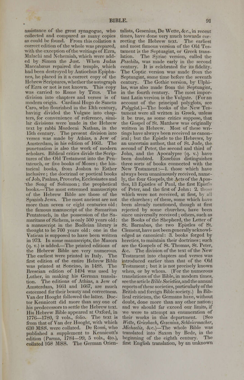 assistance of the great synagogue, who collected and compared as many copies as could he found. From this collation a correct edition of the whole was prepared, with the exception of the writings of Ezra, Malachi and Nehemiah, which were add- ed hy Simon the Just. When Judas Maccabaeus repaired the temple, which had been destroyed hy Antiochus Epipha- nes, he placed in it a correct copy of the Hebrew Scriptures, whether the autograph of Ezra or not is not known. This copy was carried to Rome by Titus. The division into chapters and verses is of modern origin. Cardinal Hugo de Sancto Caro, who flourished in the 13th century, having divided the Vulgate into chap- ters, for convenience of reference, simi- lar divisions were 'made in the Hebrew text by rabbi Mordecai Nathan, in the 15th century. The present division into verses was made by Athias, a Jew of Amsterdam, in his edition of 1661. The punctuation is also the work of modern scholars. Biblical critics divide the Scrip- tures of the Old Testament into the Pen- tateuch, or five books of Moses; the his- torical books, from Joshua to Esther inclusive ; the doctrinal or poetical books of Job, Psalms, Proverbs, Ecclesiastes and the Song of Solomon; the prophetical books.—The most esteemed manuscripts of the Hebrew Bible are those of the Spanish Jews. The most ancient are not more than seven or eight centuries old: the famous manuscript of the Samaritan Pentateuch, in the possession of the Sa- maritans of Sichem, is only 500 years old: a manuscript in the Bodleian library is thought to be 700 years old: one in the Vatican is supposed to have been written in 973. In some manuscripts, the Masora (q. v.) is added.—The printed editions of the Hebrew Bible are very numerous. The earliest were printed in Italy. The first edition of the entire Hebrew Bible was printed at Soncino, in 1488. The Brescian edition of 1494 was used by Luther, in making his German transla- tion. The editions of Athias, a Jew of Amsterdam, 1661 and 1667, are much esteemed for their beauty and correctness. Van der Hooght followed the latter. Doc- tor Kennicott did more than any one of his predecessors to settle the Hebrew text. His Hebrew Bible appeared at Oxford, in 1770—1780, 2 vols., folio. The text is from that of Van der Hooght, with which 630 MSS. were collated. De Rossi, who published a supplement to Kennicott's edition (Parma, 1784—99, 5 vols., 4to.), collated 958 MSS. The German Orien- talists, Gesenius, De Wette, &c, in recent times, have done very much towards cor- recting the Hebrew text. The earliest and most famous version of the Old Tes- tament is the Septuagint, or Greek trans- lation. The Syriac version, called the Peschito, was made early in the second centuiy. It is celebrated for its fidelity. The Coptic version was made from the Septuagint, some time before the seventh centuiy. The Gothic version, by Ulphi- las, was also made from the Septuagint, in the fourth centuiy. The most impor- tant Latin version is the Vulgate. (For an account of the principal polyglots, see Polyglot.)—The books of the New Tes- tament were all written in Greek, unless it be true, as some critics suppose, that the Gospel of St. Matthew was originally written in Hebrew. Most of these wri- tings have always been received as canon- ical; but the Epistle to the Hebrews, by an uncertain author, that of St. Jude, the second of Peter, the second and third of John, and the Apocalypse (q. v.) have been doubted. Eusebius distinguishes three sorts of books connected with the New Testament:—1. those which have always been unanimously received, name- ly, the four Gospels, the Acts of the Apos- tles, 13 Epistles of Paul, the first Epist!^ of Peter, and the first of John: 2. t! which were not received, at first, by all the churches; of these, some which have been already mentioned, though at first rejected by some churches, have been since universally received ; others, such as the Books of the Shepherd, the Letter of St. Barnabas, the two Epistles of St. Clement, have not been generally acknowl- edged as canonical: 3. books forged by heretics, to maintain their doctrines; such are the Gospels of St. Thomas, St. Peter, &c. The division of the text of the New Testament into chapters and verses was introduced earlier than that of the Old Testament; but it is not precisely known when, or by whom. (For the numerous translations of the Bible, in modern times, see the article Bible Societies, and the annual reports of these societies, particularly of the British and foreign Bible society.) In Bib- lical criticism, the Germans have, without doubt, done more than any other nation; and we should far exceed our limits, if we were to attempt an enumeration of their works in this department. (See Wette, Griesbach, Gesenius, Schleiermacher, Michaelis, &C.)—The whole Bible was translated into Saxon by Bede, in the beginning of the eighth century. The first English translation, by an unknown