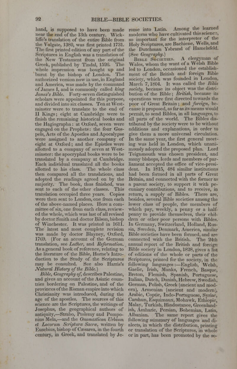 hand, is supposed to have been made near the end of the 13th century. Wick- lifle's translation of the entire Bible from the Vulgate, 1380, was first printed 1731. The first printed edition of any part of the Scriptures in English was a translation of the New Testament from the original Greek, published by Tindal, 1526. The whole impression was bought up and burnt by the bishop of London. The authorized version now in use, hi England and America, was made by the command of James I, and is commonly called king James's Bible. Forty-seven distinguished scholars were appointed for this purpose, and divided into six classes. Ten at West- minster were to translate to the end of II Kings; eight at Cambridge were to finish the remaining historical books and the Hagiographa: at Oxford, seven were engaged on the Prophets: the four Gos- pels, Acts of the Apostles and Apocalypse were assigned to another company of eight at Oxford; and the Epistles were allotted to a company of seven at West- minster : the apocryphal books were to be translated by a company at Cambridge. Each individual translated all the books allotted to his class. The whole class then compared all the translations, and adopted the readings agreed on by the majority. The book, thus finished, was sent to each of the other classes. This translation occupied three years. Copies were then sent to London, one from each of the above-named places. Here a com- mittee of six, one from each class, review- ed the whole, which was last of all revised by doctor Smith and doctor Bilson, bishop oi Winchester. It was printed in 1611. The latest and most complete revision was made by doctor Blayney, Oxford, 17G9. (For an account of the German translation^ see I/ather, and Reformation. As a general book of reference, relating to the literature of the Bible, Home's Intro- duction to the Study of the Scriptures may be consulted. See also Harris's Natural History of the Bible.) Bible, Geography of describes Palestine, and gives an account of the Asiatic coun- tries bordering on Palestine, and of the provinces of the Roman empire into which Christianity was introduced, during the age of the apostles. The sources of this science are the Scriptures, the writings of Josephus, the geographical authors of antiquity,—Strabo, Ptolemy and Pompo- nius Mela,—and the Onomasticon Urbium et Locorum Scriptura Sacrce, written by Eusebius, bishop of Caesarea, in the fourth century, in Greek, and translated by Je- rome into Latin. Among the learned moderns who have cultivated this science, so important for the interpreter of the Holy Scriptures, are Bachiene, Wells, and the Dutchman Ysbrand of Hamelsfeld. (See Geography.) Bible Societies. A clergyman of Wales, whom the want of a Welsh Bible led to London, occasioned the establish- ment of the British and foreign Bible society, which was founded in London. March 7,1804. It was called the Bible society, because its object was the distri- bution of the Bible; British, because its operations were first directed towards the poor of Great Britain; and foreign, be- cause it proposed, as far as its means would permit, to send Bibles, in all languages, to all parts of the world. The Bibles dis- tributed by the society were to be without additions and explanations, in order to give them a more universal circulation. In the same year, the first general meet- ing was held in London, which unani- mously adopted the proposed plan. Lord Teignmouth was chosen president, and many bishops, lords and members of par- liament accepted the office of vice-presi- dent. In 1815, 484 similar institutions had been formed in all parts of Great Britain, and connected with the former as a parent society, to support it with pe- cuniary contributions, and to receive, in return, a supply of Bibles. There are, besides, several Bible societies among the lower class of people, the members of which pay, weekly, a penny or a half- penny to provide themselves, their chil- dren or other poor persons with Bibles. In Germany, Switzerland, Holland, Rus- sia, Sweden, Denmark, America, similar Bible societies have been formed, and are connected with the British. The 24th annual report of the British and foreign Bible society in London, 1828, gives a list of editions of the whole or parts of the Scriptures, printed for the society, in the following languages :—English, Welsh, Gaelic, Irish, Manks, French, Basque, Breton, Flemish, Spanish, Portuguese, Italian, Dutch, Danish, Hebrew, Swedish, German, Polish, Greek (ancient and mod- ern), Armenian (ancient and modern), Arabic, Coptic, Indo-Portuguese, Syriac, Carshun, Esquimaux, Mohawk, Ethiopic, Malay, Turkish, Hindostanee, Green land- ish, Amharic, Persian, Bohemian, Latin, Albanian. The same report gives the following summary of languages and di- alects, in which the distribution, printing or translation of the Scriptures, in whole or in part, has been promoted by the so-