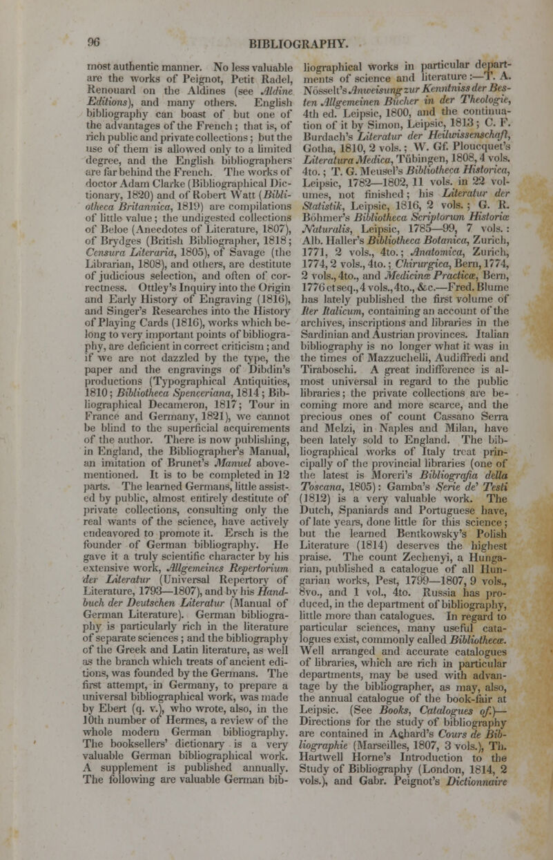 most authentic manner. No less valuable are the works of Peignot, Petit Radel, Renouard on the Aldines (see Aldine Editions), and many others. English bibliography can boast of but one of the advantages of the French ; that is, of rich public and private collections; but the use of them is allowed only to a limited degree, and the English bibliographers are far behind the French. The works of doctor Adam Clarke (Bibliographical Dic- tionary, 1820) and of Robert Watt (Bibli- oiheca Britannica, 1819) are compilations of little value ; the undigested collections of Beloe (Anecdotes of Literature, 1807), of Brydges (British Bibliographer, 1818; Censura Literaria, 1805), of Savage (the Librarian, 1808), and others, are destitute of judicious selection, and often of cor- rectness. Ottley's Inquiry into the Origin and Early History of Engraving (1816), and Singer's Researches into the History of Playing Cards (1816), works which be- long to very important points of bibliogra- phy, are deficient in correct criticism ; and if we are not dazzled by the type, the paper and the engravings of Dibdin's productions (Typographical Antiquities, 1810; Bibliotheca Spenceriana, 1814; Bib- liographical Decameron, 1817; Tour in France and Germany, 1821), we cannot be blind to the superficial acquirements of the author. There is now publishing, in England, the Bibliographer's Manual, an imitation of Brunet's Manuel above- mentioned. It is to be completed in 12 parts. The learned Germans, little assist- ed by public, almost entirely destitute of private collections, consulting only the real wants of the science, have actively endeavored to promote it. Ersch is the founder of German bibliography. He gave it a truly scientific character by his extensive work, Allgemeines Repertorium der Literatur (Universal Repertory of Literature, 1793—1807), and by his Hand- buch der Deutschen LAteratur (Manual of German Literature). German bibliogra- phy is particularly rich in the literature of separate sciences ; and the bibliography of the Greek and Latin literature, as well as the branch which treats of ancient edi- tions, was founded by the Germans. The first attempt, in Germany, to prepare a universal bibliographical work, was made by Ebert (q. v.), who wrote, also, in the 10th number of Hermes, a review of the whole modern German bibliography. The booksellers' dictionary is a very valuable German bibliographical work. A supplement is published annually. The following are valuable German bib- liographical works in particular depart- ments of science and literature :—T. A. Nosselt's Anweisungzur Kenntnissder Iks- ten Allgemeinen Bikher in der Theologie, 4th ed. Leipsic, 1800, and the continua- tion of it by Simon, Leipsic, 1813; C. F. Bunlach's Literatur der Heilivissenschqfl, Gotha, 1810, 2 vols.; W. Gf. Ploucquet's LiteraturaMedica, Tubingen, 1808,4 vols. 4to.; T. G. Meuscl's Bibliotheca Historica, Leipsic, 1782—1802, 11 vols, in 22 vol- umes, not finished; his Literatur der Statistik, Leipsic, 1816, 2 vols. ; G. R. Bohmer's Bibliotheca Scriptorum Historic Naturalis, Leipsic, 1785—99, 7 vols. : Alb. Haller's Bibliotheca Botanica, Zurich, 1771, 2 vols., 4to.; Anatomica, Zurich, 1774,2 vols., 4to.; Chirurgica, Bern, 1/74, 2 vols.,4to., and Medicines. Practice, Bern, 1776ctseq.,4vols.,4to., &c.—Fred.Blume has lately published the first volume of Iter Italicum, containing an account of the archives, inscriptions and libraries in the Sardinian and Austrian provinces. Italian bibliography is no longer what it was in the times of Mazzuchelli, Audiffredi and Tiraboschi. A great indifference is al- most universal in regard to the public libraries; the private collections are be- coming more and more scarce, and the precious ones of count Cassano Serra and Melzi, in Naples and Milan, have been lately sold to England. The bib- liographical works of Italy treat prin- cipally of the provincial libraries (one of the latest is Moreri's Bibliografia delta Toscana, 1805): Gamba's Serie d€ Testi (1812) is a very valuable work. The Dutch, Spaniards and Portuguese have, of late years, done little for this science; but the learned Bentkowsky's Polish Literature (1814) deserves the highest praise. The count Zechenyi, a Hunga- rian, published a catalogue of all Hun- garian works, Pest, 1799—1807, 9 vols., 8vo., and 1 vol., 4to. Russia has pro- duced, in the department of bibliography, little more than catalogues. In regard to particular sciences, many useful cata- logues exist, commonly called Bibliotheca. Well arranged and accurate catalogues of libraries, which are rich in particular departments, may be used with advan- tage by the bibliographer, as may, also, the annual catalogue of the book-fair at Leipsic. (See Books, Catalogues of.)— Directions for the study of bibliography are contained in Acjiard's Cours due Bib- liographic (Marseilles, 1807, 3 vols.), Th. Hartwell Home's Introduction to the Study of Bibliography (London, 1814, 2 vols.), and Gabr. Peignot's Dictionnaire