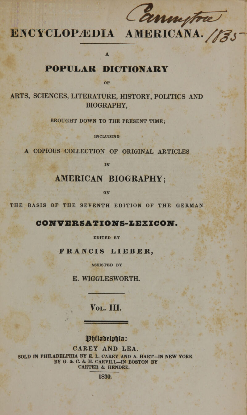 EIN CYCLOPEDIA AMERICANA. ^,^j A POPULAR DICTIONARY OP ARTS, SCIENCES, UTERATURE, HISTORY, POLITICS AND BIOGRAPHY, BROUGHT DOWN TO THE PRESENT TIME; INCLUDING A COPIOUS COLLECTION OF ORIGINAL ARTICLES IN AMERICAN BIOGRAPHY; ON THE BASIS OF THE SEVENTH EDITION OF THE GERMAN CONVERSATIONS-KEZZCON. EDITED BY FRANCIS LIEBER, ASSISTED BY E. WIGGLESWORTH. Vol. III. CAREY AND LEA. SOLD IN PHILADELPHIA BY E. L. CAREY AND A. HART—IN NEW YORK BY G. & C. & H. CARVILL—IN BOSTON BY CARTER & HENDEE. 1830