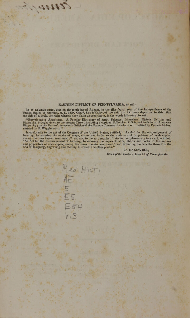 '*M\^^ EASTERN DISTRICT OF PENNSYLVANIA, U mt .- Bb it KEUBMBBtiBD, that On the tenth day of August, in the fifty-fourth year of the Independence of the United Stales of America, A. D. 1829, Carey, Lea & Carey, of the said district, have deposited in this offic« »he title of a book, the right whereof they claim as proprietors, in the words following, to wit:  Encyclopjedia Americana. A Popular Dictionary of Art«, Sciences, Literature, History, Politics and Biography, brought down to the present Time ; including a copious Collection of Original Articles in American Biography; on the Basis of the seventh Edition of the G«Tinan CoaversatioDs-Lezicon. Edited by Francis Lieber, •Misled by E. Wiggleaworth. In conformity to the act of the Congress of the United States, entitled,  An Act for the encouragement of learning, by securing the copies of maps, charts and books to the authors and proprietors of such copies, during the times therein mentioned : and also to the act, entitled^ An Act supplementary to an act, entitled, ' All Act fur the encouragement of learning, by securing the copies of maps, charts and books to the authors and proprietors of such copies, during the times therein mentioned;' and extending the benefits thereof to tiie oris of designing, engraving and etching historical and other prints. D. CALDWELL, Cltrk of the Bkutem District of Ptnntylvania. tS-14 V.3