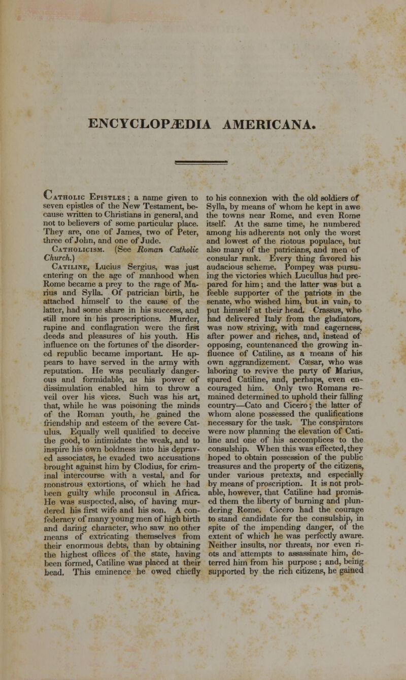 ENCYCLOPEDIA AMERICANA. f-^-ATHOLic Epistles ; a name given to seven epistles of the Neve Testament, be- cause written to Christians in general, and not to believers of some particular place. They are, one of James, two of Peter, three of John, and one of Jude. Catholicism. (See Roman Catholic Church.) Catiline, Lucius Sergius, was just entering on the age of manhood when Rome became a prey to the rage of Ma- rius and Sylla. Of patricism birth, he attached himself to the cause of the latter, had some share in his success, and still more in his proscriptions. Murder, rapine and conflagration were the first deeds and pleasures of his youth. His influence on the fortunes of the disorder- ed republic became important He ap- pears to have served in the army with reputation. He was peculiarly danger- ous and formidable, as his power of dissimulation enabled him to throw a veil over his vices. Such was his art, that, while he was poisoning the minds of the Roman youth, he gained the friendship and esteem of the severe Cat- ulus. Equally weU qualified to deceive the good, to intimidate the weak, and to inspire his own boldness into his deprav- ed associates, he evaded two accusations brought against him by Clodius, for crim- inal intercourse with a vestal, and for monstrous extortions, of which he had l>een guilty while proconsul in Africa. He was suspected, also, of having mur- dered his first wife and his son. A con- federacy of many young men of high birth and daring character, who saw no other means of extricating themselves from their enormous debts, than by obtaining the highest ofiices of the state, having been formed, Catiline was placed at their bead. This eminence he owed chiefly to his connexion with the old soldiers of Sylla, by means of whom he kept in awe the towns near Rome, and even Rome itself. At the same time, he numbered among his adherents not only the worst and lowest of the riotous populace, but also many of the patricians, and men of consular rank. Every thing favored his audacious scheme. Pompey was pursu- ing the victories which Lucullus had pre- pared for him; and the latter was but a feeble supporter of the patriots in the senate, who wished him, but in vain, to put himself at their head. Crassus, who had delivered Italy from the gladiators, was now striving, with mad eagerness, after power and riches, and, instead of opposing, countenanced the growing in- fluence of Catiline, as a means of his own aggrandizement. Caesar, who was laboring to revive the party of Marius, spared Catiline, and, perhaps, even en- couraged him. Only two Romans re- mained determined to uphold their faUing country—Cato and Cicero; the latter of whom alone possessed the qualifications necessary for the task. The conspirators were now planning the elevation of Cati- Une and one of his accomplices to the consulship. When this was effected, they hoped to obtain possession of the public treasures and the property of the citizens, under various pretexts, and especially by means of proscription. It is not prol>- able, however, that Catiline had promis- ed them the liberty of burning and plun- dering Rome. Cicero had the courage to stand candidate for the consulship, in spite of the impending danger, of the extent of which he was perfectly aware. Neither insults, nor threats, nor even ri- ots and attempts to assassinate him, de- terred him from his puipose; and, being supported by the rich citizens, he gained