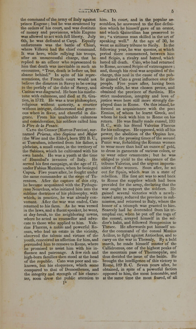 :NAT—CATO. the command of the army of Italy against prince Eugene ; but he was straitened by the orders of his court, and was destitute of money and provisions, while Eugene was allowed to act with full liberty. July 6th, he was defeated at Carpi. Equally unfortunate was the battle of Chiari, where Villeroi had the chief command. It was here, while rallying his troops, after an unsuccessful charge, that he replied to an officer who represented to him that death was inevitable in such an encounter,  True, death is before us, but shame behind. In spite of his repre- sentations, tl\e French court would not believe the disasters in Savoy to be owing to the perfidy of the duke of Savoy, and Catinat was disgraced. He bore his misfor- tune with calmness, and died at St. Gra- tien, in 1712. He was a true philosopher, religious without austerity, a courtier without intrigue, disinterested and gener- ous when in favor, and cheerful in dis- grace. From his unalterable calmness and consideration, his soldiers called him le P^re de la Pensee. Cato the Censor (Marcus Porcius), sur- named Priscus, also Sapiens and Major (the Wise and the Elder), born 232 B. C, at Tusculum, inherited from his father, a plebeian, a small estate, in the territory of the Sabines, which he cultivated with his own hands. He was a youth at the time of Hannibal's invasion of Italy. He served his first campaign, at the age of 17, under Fabius Maximus, when he besieged Capua. Five years after, he fought under the same commander at the siege of Ta- rentum. After the capture of this city, he became acquainted with the Pythago- rean Nearchus, who initiated him into the subUme doctrines of his philosophy, with which, in practice, he was already con- versant. After the war was ended, Cato returned to his farm. As he was versed in the laws, and a fluent speaker, he went, at day-break, to the neighboring towns, where he acted as counsellor and advo- cate to those who applied to him. Vale- rius Flaccus, a noble and powerful Ro- man, who had an estate in the vicinity, observed the talents and virtues of the youth, conceived an affection for him, and persuaded him to remove to Rome, where he promised to assist him with his in- fluence and patronage. A few rich and high-born families then stood at the head of the republic. Cato was poor and un- known, but his eloquence, which some compared to that of Demosthenes, and the integrity apd strength of his charac- ter, soon drew the public attention to 1* him. In court, and in the popular ae- sembhes, he answered to the fine defini- tion which he himself gave of an orator, and which Quinctilian has preserved to us; a virtuous man skilled in the art of speaking well. At the age of 30, he went as miUtary tribune to Sicily. In the following year, he was questor, at which period there commenced, between him and Scipio, a rivalry and hatred, which lasted till death. Cato, who had returned to Rome, accused Scipio of extravagance; and, though his rival was acquitted of the charge, this zeal in the cause of the pub- lic gamed Cato a great influence over the people. Five years after, having been already edile, he was chosen pretor, and obtained the province of Sardinia. His strict moderation, integrity and love of justice were here still more strongly dis- played than in Rome. On this island, he formed an acquaintance with the poet Ennius, of whom he Icamt Greek, and whom he took with him to Rome on his return. He Avas finally made consul, 193 B. C, with his friend Valerius Flaccus for his colleague. He opposed, with all his power, the abolition of the Oppian law, passed in the pressing times of the second Punic war, forbidding the Roman women to wear more than half an ounce of gold, to dress in garments of various colors, or to wear other ornaments; but he was obliged to yield to the eloquence of the tribune Valerius, and the urgent importu- nities of the women. Soon after, he set out for Spain, which was in a state of rebellion. His first act was to send back to Rome the supplies which had been provided for the army, declaring that the war ought to support the soldiers. He gained several victories with a newly- raised army, reduced the province to sub- mission, and returned to Italy, where the honor of a triumph was granted to him. Scarcely had he descended from his tri- umphal car, when he put off the toga of the consul, arrayed himself in the sol- dier's habit, and followed Sempronius to Thrace. He afterwards put himself un- der the command of the consul Manius Acilius, to fight against Antiochus, and to carry on the war in Thessaly. By a bold march, he made himself master of the CalUdromus, one of the highest peaks of the mountain pass of Thermopylae, and thus decided the issue of the battle. He brought the intelhgence of this victory to Rome, 189 B. C. Seven years after, he obtained, in spite of a powerful faction opposed to him, the most honorable, and at the same time the most feared, of all