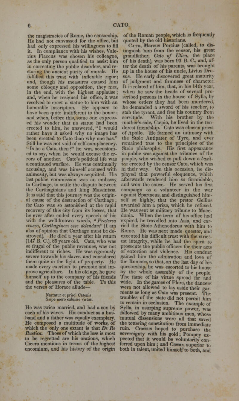 the magistracies of Rome, the censorship. He had not canvassed for the office, but ]iad only expressed his willingness to fill it. In compliance with his wishes, Vale- rius Flaccus was chosen his colleague, as the only person qualified to assist him in coiTCCting the public disorders, and re- storing the ancient purity of morals. He fulfilled this trust with inflexible rigor; and, though his measures caused him some obloquy and opposition, they met, in the end, with the liighest applause; and, when he resigned his office, it was resolved to erect a statue to him witli an honorable inscription. He apjiears to have been quite indifferent to the honor; and when, before this, some one express- ed his wonder that no statue had been erected to him, he answered,  I would rather have it asked why no image has been erected to Cato than why one has. Still he was not void of self-complacency.  Is he a Cato, then ? he was accustom- ed to say, when l)e would excuse the er- rors of another. Cato's political life was a continued warfare. Ho was continually accusing, and was himself accused with animosity, but was always acquitted. His last public commission was an embassy to Carthage, to settle the dispute between the Carthaginians and king Massinissa. It is said that this journey was the origin- al cause of the destruction of Carthage ; for Cato was so astonished at the rapid recovery of this city from its losses, that Jie ever after ended every speech of his with the well-known words,  Prceterea censeo, Carthaginem esse delendairC^ (I am also of opinion that Carthage must be de- stroyed). He died a year after his return (147 B. C), 85 years old. Cato, who was so frugal of the public revenues, was not indifferent to riches. He was rigorously severe towards his slaves, and considered them quite in the light of property. He made every exertion to promote and im- prove agriculture. In his old age, he gave himself up to the company of bis fi-iends and the pleasures of the table. To this the verses of Horace allude— Narratur et prisci Catonis Saepe mero caluisse virtus. He was twice married, and liad a eon by each of his wives. His conduct as a hus- band and a father was equally exemplary. Hfe composed a multitude of works, of Avhich the only one extant is that De Re Rustica. Those of which the loss is most to be regretted are his orations, which Cicero mentions in terms of the highest encomium, and his history of the origin of the Roman people, which is frequently quoted by the old historians. Cato, Marcus Porcius (called, to dis- tinguish him from the censor, his great giandfather, Cato of Utica, the placo of his death), was bom 93 B. C, and, af- ter the death of his parents, was brought up in the house of his uncle, Livius Dru- sus. He early discovered great maturity of judgment and firmness of character. It is related of him, that, in his 14th year, when he saw the heads of several pro- scribed persons in the house of Sylla, by whose orders tliey had been murdered, he demanded a sword of his teacher, to stab the tyrant, and free his country from servitude. With his brother by the mother's side, Cospio, he lived in the ten- derest friendship. Cato was chosen priest of Apollo. He formed an intimacy with the Stoic Antipater of Tyre, and ever remained true to the principles of the Stoic philosophy. His first appearance in public was against the tribunes of the people, who wished to pull down a basil- ica erected by the censor Cato, which was in their way. On this occasion, he dis- played that powerful eloquence, which afterwards rendered him so formidable, and won the cause. He served his first cami)aign as a volunteer in the war against Spartacus, and distinguished him- self so highly, that the pretor Gellius awarded him a prize, which he refused. He was sent as military tribune to Mace- donia. When the term of his office had expired, he travelled into Asia, and car- ried the Stoic Athenodorus with him to Rome. He was next made questor, and executed his difficult trust with the strict- est integrity, while he had the spirit to prosecute the public officers for their acts of extortion and violence. His conduct gained him the admiration and love of the Romans, so that, on the last day of his questorship, he was escorted to his house by the whole assembly of the people. The fame of his virtue spread far and wide. In the games of Flora, the dancers were not allowed to lay aside their gar- ments as long as Cato was present. The troubles of the state did not permit him to remain in seclusion. The example of Sylla, in usurping supreme power, was followed by many ambitious men, whose mutual dissensions were aU that saved the tottering constitution from immediate ruin. Crassus hoped to purchase the sovereignty with his gold; Pompey ex- pected that it would be voluntarily con- ferred upon him; and Caesar, superior to both in talent, united himself to both, and