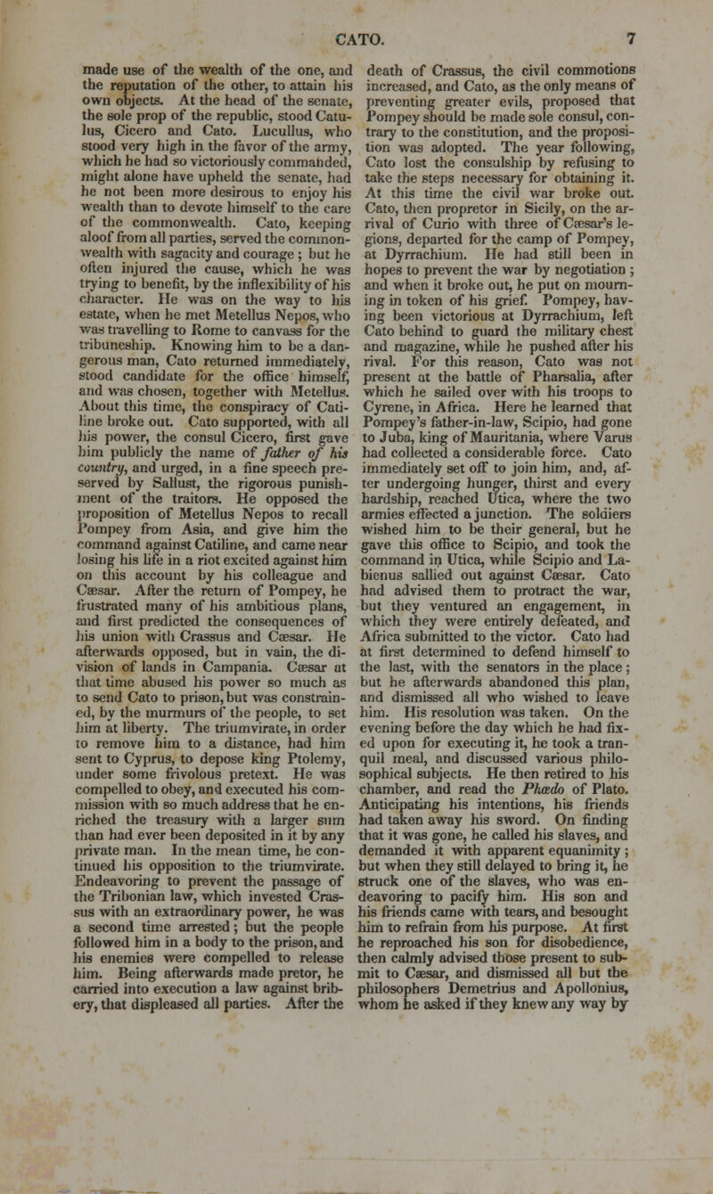 made use of the wealth of the one, and the reputation of the other, to attain his own objects. At the head of the senate, the sole prop of the republic, stood Catu- lus, Cicero and Cato. Lucullus, who stood very high in the favor of the army, which he had so victoriously commahded, might alone have upheld the senate, had he not been more desirous to enjoy his wealth than to devote himself to the care of the commonwealth. Cato, keeping aloof from all parties, served the common- wealth with sagacity and courage ; but ho often injured the cause, which he was trying to benefit, by the inflexibility of his cliaracter. lie was on the way to his estate, when he met Metellus Nepos, who watj travelling to Rome to canvass for the tribuneship. Knowing him to be a dan- gerous man, Cato returned immediately, stood candidate for the oflBce himself, and was chosen, together with Metellus. About this time, the conspiracy of Cati- line broke out Cato supported, with all his power, the consul Cicero, first gave him publicly the name of father of his countrtj, and urged, in a fine speech pre- served by Sallust, the rigorous punish- ment of the traitors. He opposed the proposition of Metellus Nepos to recall Pompey from Asia, and give him the command against Catiline, and came near losing his hfe in a riot excited against him on this account by his colleague and Caesar. After the return of Pompey, he frustrated many of his ambitious plans, and first predicted the consequences of his union with Crassus and Caesar. He afterwards opposed, but in vain, the di- vision of lands in Campania. Ceesar at that time abused his power so much as to send Cato to prison, but was constrain- ed, by the murmurs of the people, to set him at liberty. The triumvirate, in order to remove him to a distance, had him sent to Cyprus, to depose king Ptolemy, under some frivolous pretext. He was compelled to obey, and executed his com- mission with so much address that he en- riched the treasury with a larger sum than had ever been deposited in it by any private man. In the mean time, he con- tinued his opposition to the triumvirate. Endeavoring to prevent the passage of the Tribonian law, which invested Cras- sus with an extraordinary power, he was a second time arrested; but the people followed him in a body to the prison, and his enemies were compelled to release him. Being afterwards made pretor, he carried into execution a law against brib- ery, that displeased all parties. After the death of Crassus, the civil commotions increased, and Cato, as the only means of preventing greater evils, proposed that Pompey should be made sole consul, con- trary to the constitution, and the proposi- tion was adopted. The year following, Cato lost the consulship by refusing to take the steps necessai^ for obtaining it. At this time the civil war broke out. Cato, then propretor in Sicily, on the ar- rival of Curio with three of Csesar's le- gions, departed for the camp of Pompey, at Dyrrachium. He had still been in hopes to prevent the war by negotiation ; and when it broke out, he put on mourn- ing in token of his grief Pompey, hav- ing been victorious at Dyrrachium, left Cato behind to guard the mihtary chest and magazine, while he pushed after his rival. For this reason, Cato was not present at the battle of Pharsalia, after which he sailed over with his troops to Cyrene, in Africa. Here he learned that Pompey's father-in-law, Scipio, had gone to Juba, king of Mauritania, where Varus had collected a considerable force. Cato immediately set off to join him, and, af- ter undergoing hunger, thirst and every hardship, reached Utica, where the two armies effected a junction. The soldiers wished him to be their general, but he gave tJiis office to Scipio, and took the command in Utica, while Scipio and La- bienus sallied out against Csesar. Cato had advised them to protract the war, but they ventured an engagement, in which they were entirely defeated, and Africa submitted to the victor. Cato had at first determined to defend himself to the last, with the senators in the place ; but he afterwards abandoned tliis plan, and dismissed all who wished to leave him. His resolution was taken. On the evening before the day which he had fix- ed upon for executing it, he took a tran- quil meal, and discussed various philo- sophical subjects. He then retired to his chamber, and read the Phcedo of Plato. Anticipating his intentions, his friends had taken away his sword. On finding that it was gone, he called his slaves, and demanded it with apparent equanimity ; but when they still delayed to bring it, he struck one of the slaves, who was en- deavoring to pacify him. His son and his friends came with tears, and besought him to refrain from liis purpose. At first he reproached his son for disobedience, then calmly advised those present to sub- mit to Csesar, and dismissed all but the philosophers Demetrius and Apollonius, whom he asked if they knew any way by