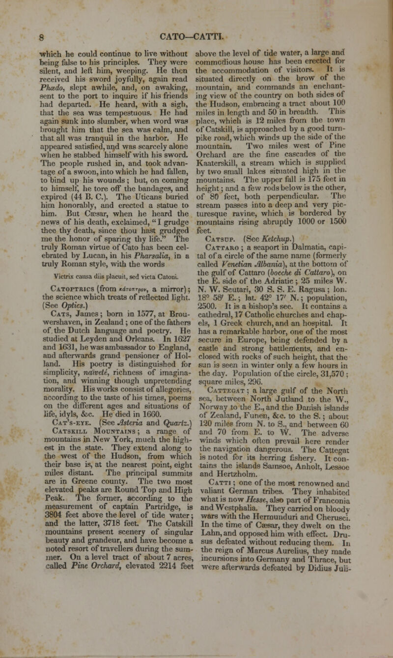 ■which he could continue to live without being false to his principles. They were silent, and left him, weeping. He then received his sword joyfully, again read Phcedo, slept awhile, and, on awaking, f9ent to the port to inquire if his friends had departed. He heard, with a sigh, that the sea was tempestuous. He had again sunk into slumber, when word was brought him that the sea was calm, and that all was tranquil in the harbor. He appeared satisfied, aqd was scarcely alone when he stabbed himself with his sword. The people rushed in, and took advan- tage of a swoon, into which he had fallen, to bind up his wounds ; but, on coming to himself, he tore off the bandages, and expired (44 B. C). The Uticans buried him honorably, and erected a statue to him. But Cajsar, when he heard the news of his death, exclaimed,  I grudge thee thy death, since thou hast grudged me the honor of sparing thy life. The truly Roman virtue of Cato has been cel- ebrated by Lucan, in his Pharscdia, in a truly Roman style, with the words Victrix caiisa diis placuit, sed victa Catonl. Catoptrics (from nrfTonrpov, a mirror); the science which treats of reflected light. (See Optics.) Cats, James; bom in 1577, at Brou- wershaven, in Zealand; one of the fathers of. the Dutch language and poetry. He studied at Leyden and Orleans. In 1627 and 1631, he was ambassador to England, and afterwards grand pensioner of Hol- land. His poetry is distinguished for simplicity, ndivele, richness of imagina- tion, and winning though unpretending morality. His works consist of allegories, according to the taste of his times, poems on the different ages and situations of life, idyls, &c. He died in 16G0. Cat's-eye. (See Asteria and Quartz.) Catskill Mountains ; a range of mountains in New York, much the high- est in the state. They extend along to the west of the Hudson, from which their base is, at the nearest point, eight miles distant The principal summits are in Greene county. The two most elevated peaks are Round Top and High Peak. The former, according to the measurement of captain Partridge, is 3804 feet above the level of tide water; and the latter, 3718 feet. The Catskill mountains present scenery of singular beauty and grandeur, and have become a noted resort of travellers during the sum- mer. On a level tract of about 7 acres, called Pine Orchard, elevated 2214 feet above the level of tide water, a large and commodious house has been erected for the accommodation of visitors. It is situated directly on the brow of the mountain, and commands an enchant- ing view of the country on both sides of the Hudson, embracing a tract about 100 miles in length and 50 in breadth. This place, which is 12 miles from the town of Catskill, is approached by a good turn- pike road, which winds up the side of the mountain- Two miles west of Pine Orchard are the fine cascades of the Kaaterskill, a stream which is supplied by two small lakes situated high in the mountains. The upper fall is 175 feet in height; and a few rods below is the other, of 80 feet, both perpendicular. The stream passes into a deep and very pic- turesque ravine, which is bordered by mountains rising abruptly 1000 or 1500 feet Catsdp. (Sec Ketchup.) Cattaro ; a seaport in Dalmatia, capi- tal of a circle of the same name (formerly called Venetian Albania), at the bottom of the gulf of Cattaro [hocche di Cattaro), on the E. side of the Adriatic; 25 miles W. N. W. Scutari, 30 S. S. E. Ragusa; Ion. 18° 58' E.; lat 42° 17' N.; population, 2500. It is a bishop's see. It contains a catliedral, 17 Catholic churches and chap- els, 1 Greek church, and an hospital. It has a remarkable harbor, one of the most secure in Europe, being defended by a castle and strong battlements, and en- closed with rocks of such height, that the san is seen in winter only a few hours in the day. Population of the circle, 31,570 ; square miles, 296. Cattegat ; a large gulf of the North sea, between North Jutland to the W., Norway to the E., and the Danish islands of Zealand, Funen, &c. to the S.; about 120 milee from N. to S., and between 60 and 70 from E. to W. The adverse winds which often prevail here render the navigation dangerous. The Cattegat is noted for its herring fishery. It con- tains the islands Samsoe, Anholt, Lesaoc and Hertzholm. Catti ; one of the most renowned and valiant German tribes. They inhabited what is now Hesse, also part of Franconia and Westphalia. They carried on bloody wars with the Hermunduri and Cherusci. In the time of Csesar, they dwelt on the Lahn, and opposed him with effect. Dru- sus defeated without reducing them. In the reign of Marcus Aurelius, they made incursions into Germany and Thrace, but were afterwards defeated by Didius Juii-