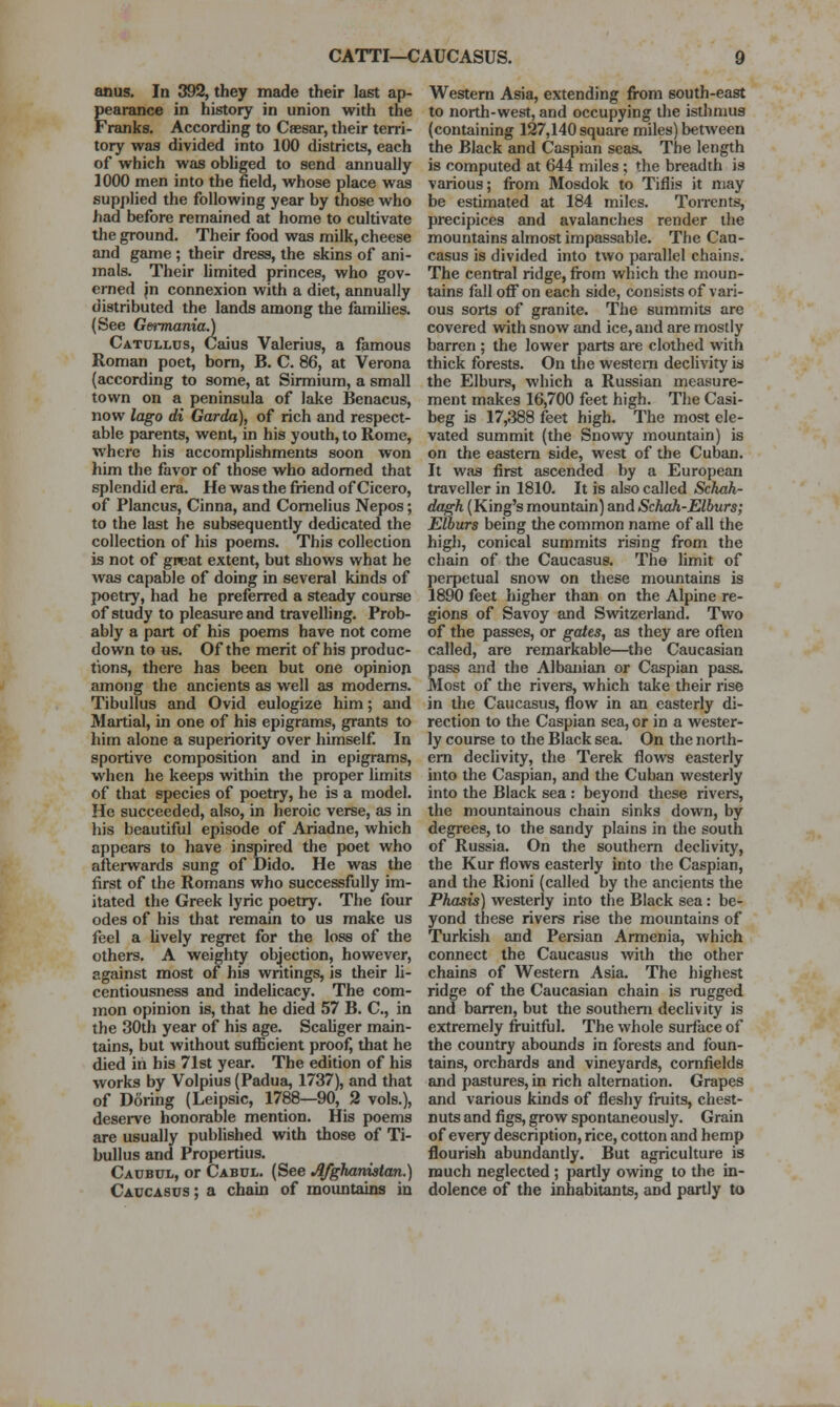 anus. In 392, they made their last ap- pearance in history in union with the Franks. According to Caesar, their terri- tory was divided into 100 districts, each of which was obhged to send annually 1000 men into the field, whose place was supj)lied the following year by those who had before remained at home to cultivate the ground. Their food was milk, cheese and geime ; their dress, the skins of ani- mals. Their hmited princes, who gov- erned jn connexion with a diet, annually distributed the lands among the families. (See Germania.) Catullds, Caius Valerius, a famous Roman poet, bom, B. C. 86, at Verona (according to some, at Sirmium, a small town on a peninsula of lake Benacus, now lago di Garda), of rich and respect- able parents, went, in his youth, to Rome, where his accomplishments soon won him the favor of those who adorned that splendid era. He was the friend of Cicero, of Plancus, Cinna, and Cornelius Nepos; to the last he subsequently dedicated the collection of his poems. This collection is not of great extent, but shows what he was capable of doing in several kinds of poetry, had he preferred a steady course of study to pleasure and travelling. Prob- ably a part of his poems have not come down to us. Of the merit of his produc- tions, there has been but one opinion among the ancients as well as modems. Tibullus and Ovid eulogize him; and Martial, in one of his epigrams, grants to him alone a superiority over himself. In sportive composition and in epigrams, when he keeps within the proper limits of that species of poetry, he is a model. He succeeded, also, in heroic verse, as in his beautiful episode of Ariadne, which appears to have inspired the poet who afterwards sung of Dido. He was the first of the Romans who successfully im- itated the Greek lyric poetry. The four odes of his that remain to us make us feel a Uvely regret for the loss of the others. A weighty objection, however, against most of his writings, is their li- centiousness and indehcacy. The com- mon opinion is, that he died 57 B. C, in the 30th year of his age. Scaliger main- tains, but without sufficient proof, that he died in his 71st year. The edition of his works by Volpius (Padua, 1737), and that of Doring (Leipsic, 1788—90, 2 vols.), deserve honorable mention. His poems are usually published with those of Ti- bullus and Propertius. Caubul, or Cabdl. (See Afghaniatan.) Caucasus ; a chain of mountains in Western Asia, extending from south-east to north-west, and occupying the isthmus (containing 127,140 square miles) between the Black and Caspian seas. The length is computed at 644 miles; the breadth is various; fi-om Mosdok to Tiflis it may be estimated at 184 miles. Torrents, precipices and avalanches render the mountains almost impassable. The Cau- casus is divided into two parallel chains. The central ridge, fi-om which the moun- tains fall off on each side, consists of vari- ous sorts of granite. The summits are covered with snow and ice, and are mostly barren ; the lower parts are clothed with thick forests. On the western declivity is the Elburs, which a Russian measure- ment makes 16,700 feet high. The Casi- beg is 17,388 feet high. The most ele- vated summit (the Snowy mountain) is on the eastern side, west of the Cuban. It was first ascended by a European traveller in 1810. It is also called Sckah- dagh (King's mountain) and Schah-Elburs; EWurs being the common name of all the high, conical summits rising fi-om the chain of the Caucasus. The limit of perpetual snow on these mountains is 1890 feet higher than on the Alpine re- gions of Savoy and Svntzerland. Two of the passes, or gaits^ as they are often called, are remarkable—^the Caucasian pass and the Albanian or Caspian pass. Most of tlie rivers, which take their rise in the Caucasus, flow in an easterly di- rection to the Caspian sea, or in a wester- ly course to the Black sea. On the north- ern declivity, the Terek flows easterly into the Caspian, and the Cuban westerly into the Black sea : beyond tliese rivers, the mountainous chain sinks down, by degrees, to the sandy plains in the south of Russia. On the southern declivity, the Kur flows easterly into the Caspian, and the Rioni (called by the ancients the Phasis) westerly into the Black sea: be- yond these rivers rise the mountains of Turkish and Persian Armenia, which connect the Caucasus with the other chains of Western Asia. The highest ridge of the Caucasian chain is mgged and barren, but the southern declivity is extremely fruitful. The whole surface of the country abounds in forests and foun- tains, orchards and vineyards, comfields and pastures, in rich altemation. Grapes and various kinds of fleshy fruits, chest- nuts and figs, grow spontaneously. Grain of every description, rice, cotton and hemp flourish abundantly. But agriculture is much neglected ; partly owing to the in- dolence of the inhabitants, and partly to