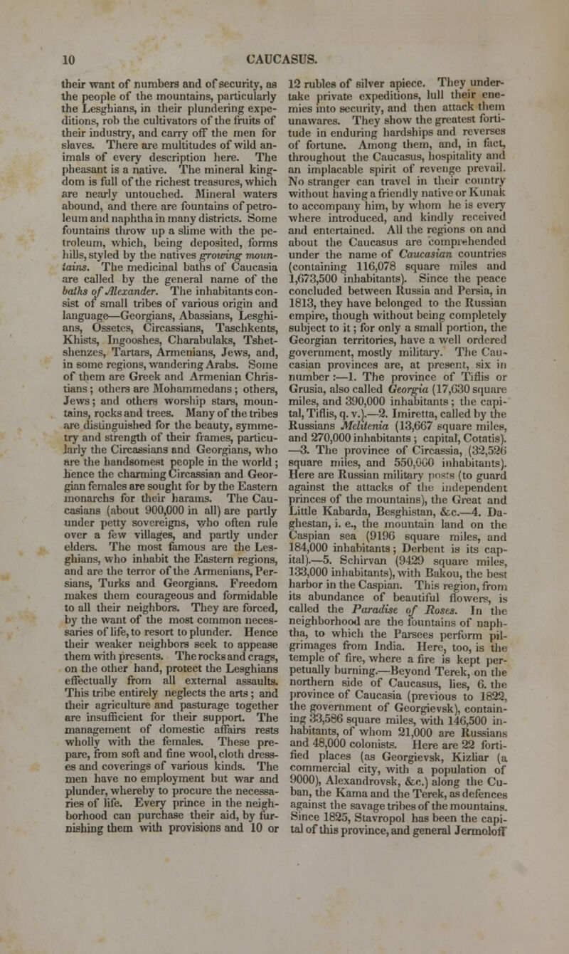 their want of numbers and of security, as the people of the mountains, particularly the Lesghians, in their plundering expe- ditions, rob the cultivators of the fruits of their industry, and carry off the men for slaves. There are multitudes of wild an- imals of every description here. The pheasant is a native. The mineral king- dom is full of the richest treasures, which are nearly untouched. Mineral waters abound, and there are fountains of petro- leum and naphtha in many districts. Some fountains throw up a shme with the pe- troleum, which, being deposited, forms liills, styled by the natives growing moun- tains. The medicinal baths of Caucasia are called by the general name of the baths of Alexander. The inhabitants con- sist of small tribes of various origin and language—Georgians, Abassians, Lesghi- ans, Ossetcs, Circassians, Taschkents, Khists, Ingooshes, Charabulaks, Tshet- shenzcs, Tartars, Armenians, Jews, and, in some regions, wandering Arabs. Some of them are Greek and Armenian Chris- tians ; others are Mohammedans ; others, Jews; and others worship stars, moun- tains, rocks and trees. Many of the tribes are distinguished for the beauty, symme- try and strength of their frames, particu- larly the Circassians and Georgians, who are the handsomest people in the world; hence the charming Circassian and Geor- gian females are sought for by the Eastern monarchs for their harams. The Cau- casians (about 900,000 in all) are partly under petty sovereigns, \yho often rule over a few villages, and partly under elders. The most famous are the Les- ghians, who inhabit the Eastern regions, and are the terror of the Armenians, Per- sians, Turks and Georgians. Freedom makes dicm courageous and formidable to all their neighbors. They are forced, by the want of the most common neces- saries of life, to resort to plunder. Hence their weaker neighbors seek to appease them with presents. The rocks and crags, on the other hand, protect the Lesghians effectually from all external assaults. This tribe entirely neglects the arts; and their agriculture and pasturage together are insufficient for their support The management of domestic affairs rests wholly with the females. These pre- pare, from soft and fine wool, cloth dress- es and coverings of various kinds. The men have no employment but war and plunder, whereby to procure the necessa- ries of life. Every prince in the neigh- borhood can purchase their aid, by fur- nishing them with provisions and 10 or 12 rubles of silver apiece. They under- take private expeditions, lull their ene- mies into security, and then attack them unawares. They show the greatest forti- tude in enduring hardships and reverses of fortune. Among them, and, in fact, throughout the Caucasus, hospitality arid an implacable spirit of revenge prevail. No stranger can travel in their country without having a friendly native or Kunak to accompany him, by whom he is every where introduced, and kindly received and entertained. All the regions on and about the Caucasus are comprt^hended under the name of Caucasian countries (containing 116,078 square miles and 1,673,500 inhabitants). Since the peace concluded between Russia and Persia, in 1813, they have belonged to tlie Russian empire, though without being completely subject to it; for only a small portion, the Georgian territories, have a well ordered government, mostly mihtary. The Cau- casian provinces are, at present, six in number:—1. The province of Tiflis or Grusia, also called Georgia (17,630 square miles, and 390,000 inhabitants ; the capi- tal, Tiflis, q. v.).—2. Imiretta, called by the Russians Melitenia (13,667 square miles, and 270,000 inhabitants •, capital, Cotatis). —3. The province of Circassia, (32,526 square miles, and 550,000 inhabitants). Here are Russian military posts (to guard against the attacks of the independent princes of the mountains), the Great and Little Kabarda, Besghistan, &c.—4. Da- ghestan, i. e., the mountain land on the Caspian sea (9196 square miles, and 184,000 inhabitants; Derbent is its cap- ital).—5. Schirvan (9429 square miles, 133,000 inhabitants), with Bakou, the best harbor in the Caspian. This region, from its abundance of beautiful flowers, is called the Paradise of Roses. In the neighborhood are the fountains of naph- tha, to which the Parsees perform pil- grimages from India. Here, too, is the temple of fire, where a fire is kept per- petually burning.—Beyond Terek, on the northern side of Caucasus, lies, 6. the province of Caucasia (previous to 1822, the government of Georgievsk), contain- ing 33,586 square miles, wdth 146,500 in- habitants, of whom 21,000 are Russians and 48,000 colonists. Here are 22 forti- fied places (as Georgievsk, Kizliar (a commercial city, with a population of 9000), Alexandrovsk, &c.) along the Cu- ban, the Kama and the Terek, as defences against the savage tribes of the mountains. Since 1825, Stavropol has been the capi- tal of this province, and general Jennoloff