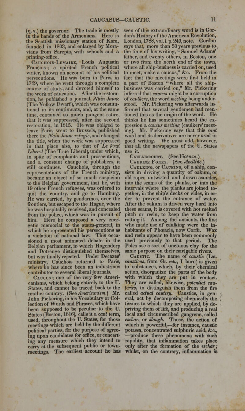 (q. V.) the governor. The trade is mostly in the hands of the Armenians. Here is the Scottish missionary station of Kara, founded in 1803, and enlarged by Mora- vians from Sarepta, with schools and a printing-office. Cadchois-Lemaire, Louis Augustin Francois ; a spirited French political writer, known on account of his political persecutions. He was bom in Paris, in 1789, where he went through a complete course of study, and devoted himself to tlie work of education. After the restora- tion, he published a journal, JVain Jaunt (The Yellow Dwarf), which was constitu- tional in its sentiments, and, at the same time, contained so much pungent satire, that it was suppressed, after the second restoration, in 1815. He was obliged to leave Paris, went to Brussels, published there the Main Jaunt rt/ugit, and changed the title, when the work was suppressed in that place also, to that of Lt Vrai Liberal (The True Liberal), under which, in spite of complaints and prosecutions, and a constant change of publishers, it still continues. Cauchois, through the representations of the French ministiy, became an object of so much suspicion to the Belgian government, that he, with 19 other French refugees, was ordered to quit the country, and go to Hamburg. He was carried, by gendarmes, over the frontiers, but escaped to the Hague, where he was hospitably received, and concealed from the police, which was in pursuit of him. Here he composed a very ener- getic memorial to the states-general, in which he represented his persecutions as a violation of national law. This occa- sioned a most animated debate in the Belgian parhament, in which Hogendorp and Dotrenge distinguished themselves, but was finally rejected. Under Decazes' ministry, Cauchois returned to Paris, where he has since been an industrious contributor to several liberal journals. Caucus ; one of the very few Ameri- canisms, which belong entirely to the U. States, and cannot be traced back to the mother country, {^te Americanism.) Mr. /ohn Pickering, in his Vocabulary or Col- lection of Words and Phrases, which have been supposed to be peculiar to the U- States (Boston, 1816), calls it a cant term, used, throughout the U. States, for those meetings which are held by the different poUtical parties, for the purpose of agree- ing upon candidates for office, or concert- ing any measure which they intend to carry at the subsequent pubUc or town- meetings. The earliest account he has seen of this extraordinary word is in Gor- don's History of the American Revolution, London, 1788, vol. i. p. 240, note. Gordon says that, more than 50 years previous to, the time of his Avriting,  Samuel Adams' father, and twenty others, in Boston, one or two from the north end of the town, where all ship-business is carried on, used to meet, make a caucus, &c. From the fact that the meetings were first held in a part of Boston  where all the ship- business was carried on, Mr. Pickering inferred that caucus might be a corruption of caulkers, the word meeting being under- stood. Mr. Pickering was afterwards in> formed that several gentlemen had men • tioned this as the origin of the word. He thinks he has sometimes heard the ex- pression a caucus meeting (caulkers' meet- ing). Mr. Pickering says that this cant word and its derivatives are never used in good writing. We must add, however, that all the newspapers of the U. States use it- Caulainoourt. (See Yicenza.) Caudine Forks. (See AveUi'ho.) Caulking, or Cacking, of a ship, con- sists in driving a quantity of oakum, or old ropes untwisted and drawn asunder, into the seams of the planks, or into the intervals wliere the planks are joined to- gether, in the ship's decks or sides, in or- der to prevent the entrance of water. After the oakum is driven very hard into these seams, it is covered with hot melted pitch or resin, to keep the water from rotting it. Among the ancients, the first who made use of caulking were the in- habitants of Phoeacia, now Corfu. Wax and resin appear to have been commonly used previously to that period. The Poles use a sort of unctuous clay for the same purpose on their navigable rivers. Caustic. The name of caustic (Lat. causticus, fi-om Gr. <ca/w, I bum) is given to substances, which, by their chemical action, disorganize the parts of the body with which they are put in contact. They are called, likewise, potential cau- teries, to distinguish them from the fire called actual cautery. Caustics, in gen- < eral, act by decomposing chemically the ,• tissues to which they are appUed, by de- • priving them of life, and producing a real local and circumscribed gangrene, called eschar, or slough. Those, the action of which is powerful,—for instance, caustic potassa, concentrated sulphuric acid, fcc^ —produce these phenomena with such rapidity, that inflammation takes place only after the formation of the eschar; whilst, on the contrary, inflammation is