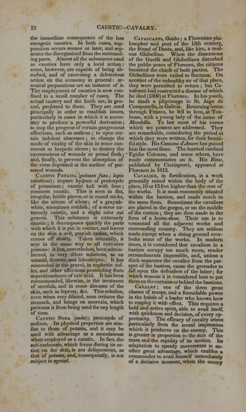 the immediate consequence of the less energetic caustics. In both cases, sup- puration occurs sooner or later, and sep- arates the disorganized from the surround- ing parts. Almost all the substances used as caustics have only a local action : some, however, are capable of being ab- sorbed, and of exercising a deleterious action on the economy in general: ar- senical preparations are an instance of it. The employment of caustics is now con- fined to a small number of cases. The actual cautery and the knife are, in gen- eral, preferred to them. They are used principally in order to establish issues, particularly in cases in which it is neces- sary to produce a powerful derivation; to stop the progress of certain gangrenous affections, such as anthrax; to open cer- tain indolent abscesses ; to change the mode of vitality of the skin in some can- cerous or heri)etic ulcers; to destroy the excrescences of wounds or proud flesh ;' and, finally, to prevent the absorption of the virus deposited at the surface of poi- soned wounds. Caustic Potassa {potassa fusa; lapis eausticus); impure hydrate of protoxyde of potassium; caustic kali with lime; common caustic. This is seen in flat, in'egular, brittle pieces, or in round sticks, like the nitrate of silver; of a grayish- white, sometimes reddish; of a savor ex- tremely caustic, and a slight odor sui generis. This substance is extremely caustic; it decomposes quickly the parts with which it is put in contact, and leaves on the skin a soft, grayish eschar, which comes off slowly. Taken internally, it acts in the same way as all corrosive poisons: it has, nevertheless, been admin- istered, in very dilute solutions, as an antacid, diuretic, and lithontriptic. It has succeeded in the gravel, in nephritic col- ics, and other affections proceeding from superabundance of uric acid. It has been recommended, likewise, in the treatment of scrofula, and in some diseases of the skin, such as leprosy, &c. This solution, even when very diluted, soon irritates the stomach, and brings on anorexia, which prevents it from being used for any length of time. Caustic Soda {soda); protoxyde of sodium. Its physical properties are sim- ilar to those of potassa, and it may be used with advantage as a succedaneum when employed as a caustic. In fact, the sub-carbonate, which forms during its ac- tion on the skin, is not deliquescent, as that of potassa, and, consequently, is not subject to spread. Cavalcanti, Guido; a Florentine phi- losopher and poet of the 13th century, the friend of Dante, and, like him, a zeal- ous Ghibelline. When the dissensions of the Guelfs and Ghibelhnes disturbed the public peace of Florence, the citizens banished the chiefs of both parties. The Ghibellines were exiled to Sarzana. On account of the unhealthy air of that place, they were permitted to return ; but Ca- valcanti had contracted a disease of which he died (1300) at Florence. In his youth, he made a pilgrimage to St. Jago de Compostella, in Gahcia. Returning home through France, he fell in love, at Tou- louse, with a young lady of the name of Mandetta. To her most of his verses which we possess are addressed. They are remarkable, considering the peiriod at which they were written, for their beauti- ful style. His Canzone d^Amore has gained him the most fame. The learned cardinal Egidio Colonna, and some others, have made commentaries on it. His Rime, published by Cicciaporci, appeared at Florence in 1813. Cavai,ier, in fortification, is a work generally raised within the body of the place, 10 or 12 feet higher than the rest of the works. It is most commonly situated within the bastion, and made much in the same form. Sometimes the cavaliera are placed in the gorges, or on the middle of the curtain; they are then made in the form of a horse-shoe. Their use is to command all the adjacent works and surrounding country. They are seldom made except when a rising ground over- looks some of the works. In modem times, it is considered that cavaliers in a bastion occupy too much room, render retrenchments impossible, and, unless a ditch separates the cavalier from the par- apet of the bastion, cause the grenades to fall upon the defenders of the latter; for which reasons it is considered best to put them on the curtains or behind the bastions. Cavalry; one of the three great classes of troops, and a formidable power in the hands of a leader who knows how to employ it with effect. This requires a bold and active spirit, able to avail itself; with quickness and decision, of every op- portunity. The efficacy of cavalry arises particularly from the moral impression which it produces on the enemy. This is greater in proportion to the size of the mass and the rapidity of its motion. Its adaptation to speedy movements is an- other great advantage, which enables a commander to avail himself immediately of a decisive moment, when the enemy