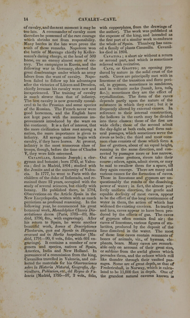 of cavalry, and the next moment it maybe too late. A commander of cavalry must therefore be possessed of the rare courage which shrinks not from responsibility. Many battles in the late wars prove the truth of these remarks. Napoleon won the battle of Marengo chiefly by Keller- mann's daring charge, at the head of 500 horse, on an enemy almost sure of vic- tory. The campaigns in Russia, and the following war in Germany, showed the great disadvantage under which an army labors fiom the want of cavalry. Napo- leon failed to follow up his advantages after the victories of Liitzen and Dresden, chiefly because his cavalry were raw and inexperienced. The training of cavalry is much slower tlian that of infantry. The best cavalry is now generally consid- ered to be the Prussian and some species of the Russian. The French never were good horsemen, and the EngUsh have not kept pace with the numerous im- provements introduced by the wars on the continent It is a fact of interest, that the more civilization takes root among a nation, the more importance is given to infantry. All savage nations begin with cavalry, if they have horses. At present, infantry is the most numerous cla.ss of troops, though, before the time of Charles V, they were little esteemed. Cavanilles, Antonio Joseph; a cler- gyman and botanist; bom 1745, at Valen- cia ; died in Madrid, 1804; studied with tlie Jesuits and at tlie university of Valen- cia. In 1777, he went to Paris with the children of the duke of Infantado, and re- mained there 12 years, occupied with the study of several sciences, but chiefly with botany. lie published there, in 1784, Observations on the Article Spain in the New Encyclopedia, written with as much patriotism as profound reasoning. In the following year, he commenced his great botanical work, MonaddphicE Classis Dis- aertationes decern (Paris, 1785—89, Ma- drid, 1790, 4to., with engravings). After his return to Spain, he wrote another beautiful work, Icones et Descriptiones Plantarum, qu(Z aut Sponte in Hispania crescunt aut in Hortis hospitantur (Ma- drid, 1791—99, 6 vols., folio, with 601 en- gravings). It contains a number of new genera and species, natives of Spain, America, India and New Holland. In pursuance of a commission from the king, Cavanilles travelled in Valencia, and col- lected the materials for his Observaciones sobre la Historia JVatural, Geogrqfia, Afr. ricultura, Poblacioji, etc., del Reyno de Va- lencia (Madrid, 1795—97, 2 vols., folio, with copperplates, from the drawings of tlie author). The work was published at the expense of the king, and intended as the first part of a similar work to embrace the whole of Spain. Thunberg has nam- ed a family of jjlants CavaniUa. Cavanil- les died in 1804. Cavatina ; a short air without a return or second part, and which is sometimes relieved with recitative. Cave, or Grotto; an opening pro- duced by nature in the solid crust of tlie earth. Caves are princijially met with in limestone of the transition and floetz peri- od, in gypsum, sometimes in sandstone, and in volcanic i-ocks (basalt, lava, tufa. &c.); sometimes they are the effect of crystallization. The form of the caves depends partly upon the nature of tlie substance in which they exist; but it is frequently altered by external causes. In reference to their internal construction, the hollows in the earth may be divided into three classes: those of the first are wide clefts; those of the second admit the day-Ught at lioth ends, and fonn nat- ural passages, which sometimes serve the rivers as beds; the third and most com- mon class consists of those which form a line of grottoes, about of an equal height, running in the same direction, and con- nected by passages more or less nanOW. Out of some grottoes, rivers take their course; others, again, admit rivers, or may be said to swallow them for a space, till they again emerge. There are many and various causes for the formation of caves. Those in limestone and gypsum are un- questionably the results of the dissolving power of water; in fact, the almost per- fectly uniform direction, the gentle and equable declivity of most caves, appear to be the effect of tlie- long continuance of water in them, the action of which has widened the existing crevices. In trachjrt and lava, caves appear to have been pro- duced by the effects of gas. The caves of gyjisum often contain foul air; the caves of limestone, various figures of sta- lactites, produced by tlie deposit of the lime dissolved in the water. The most of these lime caves contain remnants of bones of animals, viz., of hyaenas, ele- phants, bears. Many caves are remark- able only on account of their great sizO) or subhme from the awful gloom which pervades them, and the echoes which roll like thunder through their vaulted pas- sages. Some are of great depth, as that of Fredericshall, in Norway, which is calcu- lated to be 11,000 feet in depth. One of the grandest natiural caverns kuowu ia