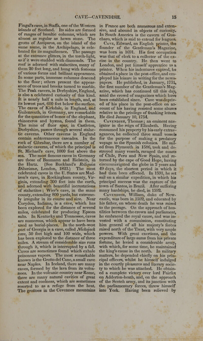Fingal'a cave, in Staffa, one of the Western islands of Scotland. Its sides are fonned of ranges of basaltic columns, which are almost as regular as hewn stone. The grotto of Antiparos, on the island of the same name, in the Archipelago, is cele- brated for its magnificence. The passage at the entrance gUtters, in the torch-light, as if it were studded with diamonds. The roof is adorned with stalactites, many of them 20 feet long, and hung with festoons of various forms and brilliant appearance. In some parts, immense columns descend to the floor; others present the appear- ance of trees and brooks turned to marble. The Peak cavern, in Derbyshire, England, is also a celebrated curiosity of this kind. It is nearly half a mile in length, and, at its lowest part, 600 feet below the surface. The caves of Kirkdale, in England, and Gailenreuth, in Germany, are remarkable for the quantities of bones of the elephant, rhinoceros and hyaena, found in them. The mine of fluor spar, in Castleton, Derbyshire, passes through several stalac- tic caverns. Other caverns in England contain subterraneous cascades. In the rock of Gibraltar, there are a number of gtalactic caverns, of which the principal is St. Michael's cave, 1000 feet above the sea. The most famous caves in Germany are those of Baumann and Bielstein, in the Hartz. (See Buckland's Reliquice Diluvian(B, London, 1823.) The most celebrated caves in the U. States are Mad- ison's cave, in Rockingham county, Vir- ginia, extending 300 feet into the earth, and adorned with beautiful incrustations of stalactites; Wier's cave, in the same county, extending 800 yards, but extreme- ly irregular in its course and size. Near Corydon, Indiana, is a cave, which has been explored for the distance of several miles, celebrated for producing Epsom salts. In Kentucky and Tennessee, caves are numerous, wliich appear to have been used as burial-places. In the north-west part of Georgia is a cave, called J^ickojack cave, 50 feet high and 100 wide, which has been explored to the distance of three miles. A stream of considerable size runs through it, which is interrupted by a fall. Caves are sometimes found which exhale poisonous vapors. The most remarkable known is the Grotto del Cane, a small cave near Naples. In Iceland, there are many caves, formed by the lava from its volca- noes. In the volcanic country near Rome, tliere are many natural cavities of great extent and coolness, which are sometimes resorted to as a refuge from the heat. The grottoes in the Cevennes mountains in France are both numerous and exten- sive, and abound in objects of curiosity. In South America is tlie cavern of Gua- charo, which is said to extend for loaguea. Cave, Edward, an English printer, the founder of the Gentleman's Magazine, was bom in 1G91, His first occupation was that of clerk to a collector of the ex- cise hi the country. He then went to London, and put himself apprentice to a printer. When his indentures expired, he obtained a place in the post-office, and em- ployed his leisure in writing for the news- papers. He published, in January, 1731, the first number of the Gentleman's Mag- azine, which has continued till this day, amid the crowd of magazines which have been established since. Cave was depriv- ed of his place in the post-oflSce on ac- count of his having resisted some abuses relative to the privilege of franking letters. He died January 10, 1754. Cavendish, Thomas; an eminent nav- igator in the reign of Elizabeth, H.iving consumed his property by his early extrav- agances, he collected three small vessels for the purpose of making a predatoiy voyage to the Spanish colonies. He sail- ed from Plymouth in 1586, took and de- stroyed many vessels, ravaged the coasts of Chile, Peru and New Spain, and re- turned by the cape of Good Hope, having circumnavigated the globe in 2 years and 49 days, the shortest period in which it had Uien been effected. In 1591, he set sail on a similar expedition, in which his principal success was the capture of the town of Santos, in Brazil, After suflering many hardships, he died, in 1592. Cavendish, William, duke of New- castle, was bom in 1592, and educated by his father, on whose death he was raised to the peerage. On the approach of hos- tilities between the crown and parliament, he embraced the royal cause, and was in- vested with a commission, constituting him general of all his majesty's forces raised north of the Trent, with very ample powers. With great exertions, and the expenditure of large sums fi*om his private fortune, he levied a considerable army, with which, for some time, he maintained the king's cause in the north. In military matters, he depended chiefly on his prin- cipal officers, whilst he himself indulged in the courtly pleasures and literary socie- ty to which he was attached. He obtain- ed a complete victory over lord Fairfax on Adderton-heath, and, on the approach of the Scotch army, and its junction with the parliamentary forces, threw himself into York. Having been relieved by