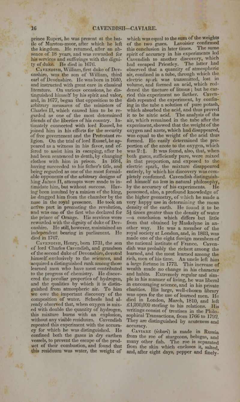 prince Rupert, he was present at the bat- tle of Marston-moor, after which he left the kingdom. He returned, after an ab- sence of 18 years, and was rewarded for his services and sufferings with the digni- ty of duke. He died in 1C76. Cavendish, William, fii-st duke of Dev- onshire, was the son of William, third earl of Devonshire. He was bom in 1640, and instructed with great care in classical literature. On various occasions, he dis- tinguished himself by his sj)irit and valor, and, in 1677, began that opposition to tJie arbitrary measures of the ministers of Charles II, which caused him to be re- garded as one of tJbe most detennined friends of the liberties of his country. In- timately connected with lord Russel, he joined him in his efforts for the security of free government and the Protestant re- ligion. On the trial of lord Russel, he ap- peared as a witness in his favor, and of- fered to assist him in escaping, after he had been sentenced to death, by changing clothes with him in prison. In 1684, having succeeded to his father's title, and being regarded as one of the most formid- able opponents of the arbitrary designs of Icing James IT, attempts were made to in- timidate liim, but without success. Hav- ing been insulted by a minion of the king, lie dragged him from the chamber by the nose in the royal presence. He took an active part in promoting the revolution, and was one of the first who declared for the prince of Orange. His sendees were rewarded with the dignitj' of duke of Dev- onshire. He still, however, maintained an independent bearing in parfuunent. He died in 1707. Cavendish, Henry, bom 1731, the son of lord Charles Cavendish, and grandson of tlie second duke of Devonshire, devoted himself exclusively to the sciences, and acquired a distinguished rank among those learned men who have most contributed to the progiTSS of chemistry. He discov- ered the pecuUar properties of hydrogen, and the qualities by which it is distin- guished from atmospheric air. To him we owe the important discovery of the composition of water. Scheele had al- ready observed that, when oxygen is mix- ed with double the quantity of hydrogen, this mixture bums with an explosion, without any visible residuum. Cavendish repeated this experiment wdth the accura- cy for which he was distinguished. He CMifined both the gases in dry earthen vessels, to prevent the escape of the prod- uct of their combustion, and found that this residuum was water, the weight of which was equal to the sum of the weights of the two gases. Lavoisier confirmed this conclusion in later times. The same spirit of accuracy in his experiments led Cavendish to another discovery, which had escaped Priestley. The latter had obscr^•ed that a quantity of atmospheric air, confined in a tube, through which the electric sp irk was transmitted, lost in volume, and formed an acid, which red- dened the tincture of litmus ; but he car- ried this experiment no farther. Caven- dish repeated the experiment, by confin- ing in the tube a solution of pure potash, which absorbed the acid, and thus proved it to be nitric acid. The analysis of the air, which remained in the tube after the experiment, showed that the weight of the oxygen and azote, which had disappeared, was equal to the weight of tlie acid thus formed. He easily determined the pro- portion of the azote to the oxygen, which was 2: |. It was found, also, that, when both gases, sufficiently pure, were mixed in that proportion, and exposed to the electric spark, the mixture disappeared entirely, by which his discoveiy was com- pletely confirmed. Cavendish distinguish- ed himself no less in natural philosophy, by the accuracy of his experiments. He possessed, also, a profound knowledge of the higher geometry, of v.'hich he made a very happy use in determining the mean density of the earth. He touiid it to be 5 J times greater than the density of water —a conclusion which differs but little from that obtained by Maskelyne in an- other way. He was a member of the royal society at London, and, in 1803, was made one of the eight foreign members of the national institute of France. Caven- dish was probably the richest among the learned, and the most learned among the rich, men of his tim.e. An uncle left him a large fortune in 1773. This increase of wealth made no change in his character and habits. Extremely regular and sim- ple in his manner of living, he was hberal in encouraging science, and in his private charities. His large, well-chosen library was open for the use of learned men. He died in London, March, 1810, and left £1,200,000 steriing to his relations. His \vritings consist of treatises in the Philo- sophical Transactions, from 1766 to 1792. They are distinguished by acuteness and accuracy. Caviare (ickari) is made in Russia Srom the roe of sturgeons, belugas, and many other fish. The roe is separated from the skin which encloses it, salted and, after eight days, pepper and finely-