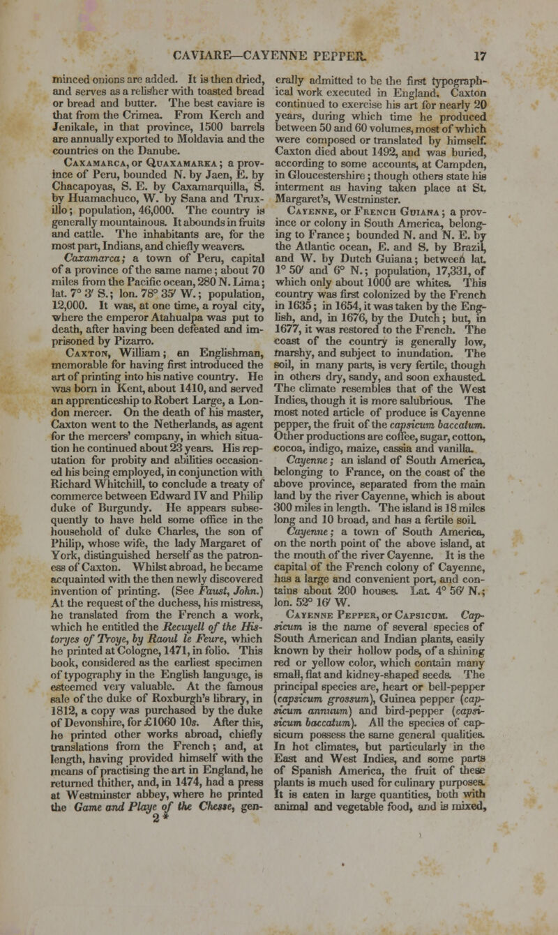 minced onions are added. It is then dried, and sen'es as a relii^her with toasted bread or bread and butter. The best caviare is that from the Crimea. From Kerch and Jenikale, in that province, 1500 barrels are annually exported to Moldavia and the countries on the Danube. Caxamarca, or Qdaxamarka ; a prov- ince of Peru, bounded N. by Jaen, E. by Chacapoyas, S. E. by Caxamarquilla, S. by Huamachuco, W. by Sana and Trux- Ulo; population, 46,000. The country is generally mountainous. It abounds in fruits and cattle. The inhabitants are, for the most part, Indians, and chiefly vi^eavers. Caxamarca; a town of Peru, capital of a province of the same name; about 70 miles from tlie Pacific ocean, 280 N. Lima; lat. 7° 3' S.; Ion. 78° 3^ W.; population, 12,000. It was, at one time, a royal city, where the emperor Atahualpa was put to death, after having been defeated and im- prisoned by Pizarro. Caxton, William; an Englishman, memorable for having first introduced the art of printing into his native country. He was bom in Kent, about 1410, and served an apprenticeship to Robert Large, a Lon- don mercer. On the death of his master, Caxton went to the Netherlands, as agent for the mercers' company, in which situa- tion he continued about 23 years. His rep- utation for probity and abilities occasion- ed his being employed, in conjunction with Richard Whitchill, to conclude a treaty of commerce between Edward IV and PhiUp duke of Burgundy. He appears subse- quently to have held some office in the liousehold of duke Charles, the son of Philip, whose wife, the lady Margaret of York, distinguished herself as the patron- ess of Caxton. Whilst abroad, he became acquainted with the then newly discovered invention of printing. (See Faust, John.) At the request of the duchess, his mistress, he translated from the French a work, which he entitled the Recuyell of the His- toryes of Troye, by Raoul le Feure, which he printed at Cologne, 1471, in folio. This book, considered as the earliest specimen of typography in the English language, is esteemed veiy valuable. At the famous sale of the duke of Roxburgh's Ubrary, in 1812, a copy was purchased by the duke of Devonshire, for £1060 10s. After tliis, he printed other worics abroad, chiefly translations from the French; and, at length, having provided himself with the means of practising the art in England, he returned thither, and, in 1474, had a press at Westaiinster abbey, where he printed the Game and Playe of the Cheste, gen- erally admitted to be the first typograph- ical work executed in England. Caxton continued to exercise his art for nearly 20 years, during which time he produced between 50 and 60 volumes, most of which were composed or translated by himself. Caxton died about 1492, and was buried, according to some accounts, at Campden, in Gloucestershire; though others state his interment as having taken place at St Margaret's, Westminster. Cayenne, or French Gdiana ; a prov- ince or colony in South America, belong- ing to France; bounded N. and N. E. by the Atlantic ocean, E. and S. by Brazil, and W. by Dutch Guiana; betweeh lat. P50' and 6° N.; population, 17,331, of which only about 1000 are whites. This country was first colonized by the French in 1635; in 1654, it was taken by the Eng- lish, and, in 1676, by the Dutch; but, in 1677, it was restored to the French. The coast of the country is generally low, marshy, and subject to inundation. The soil, in many parts, is very fertile, though in others dry, sandy, and soon exhausted. The climate resembles that of the West Indies, though it is more salubrious. The most noted article of produce is Cayenne pepper, the fruit of the capsicum baccatum. Other productions are coffee, sugar, cotton, cocoa, indigo, mjiize, cassia and vanilla. Cayenne; an islemd of South America, belonging to France, on the coast of the above province, separated fk)m the main land by the river Cayenne, which is about 300 miles in length. The island is 18 miles long and 10 broad, and has a fertile soiL Cayenne; a town of South America, on the north point of the above island, at the mouth of the river Cayenne. It is the capital of the French colony of Cayenne, has a large and convenient port, and con- tains about 200 houses. Lat. 4° 56' N.; Ion. 52° 16' W. Cayenne Pepper, or Capsicum. Cap- sicum is the name of several species of South American and Indian plants, easily knovm by their hollow pods, of a shining red or yellow color, which contain many small, flat and kidney-shaped seeds. The principal species are, heart or bell-pepper {capsicum grossum), Guinea pepper {cap- sicum annuum) and bird-pepper (capsi- sicum bctccatum). All the species of cap- sicum possess the same general qualities. In hot cUmates, but particularly in the East and West Indies, and some parts of Spanish America, tfie fruit of these plants is much used for culinary purposes. It is eaten in large quantities, both with animal and vegetable food, and is mixed.